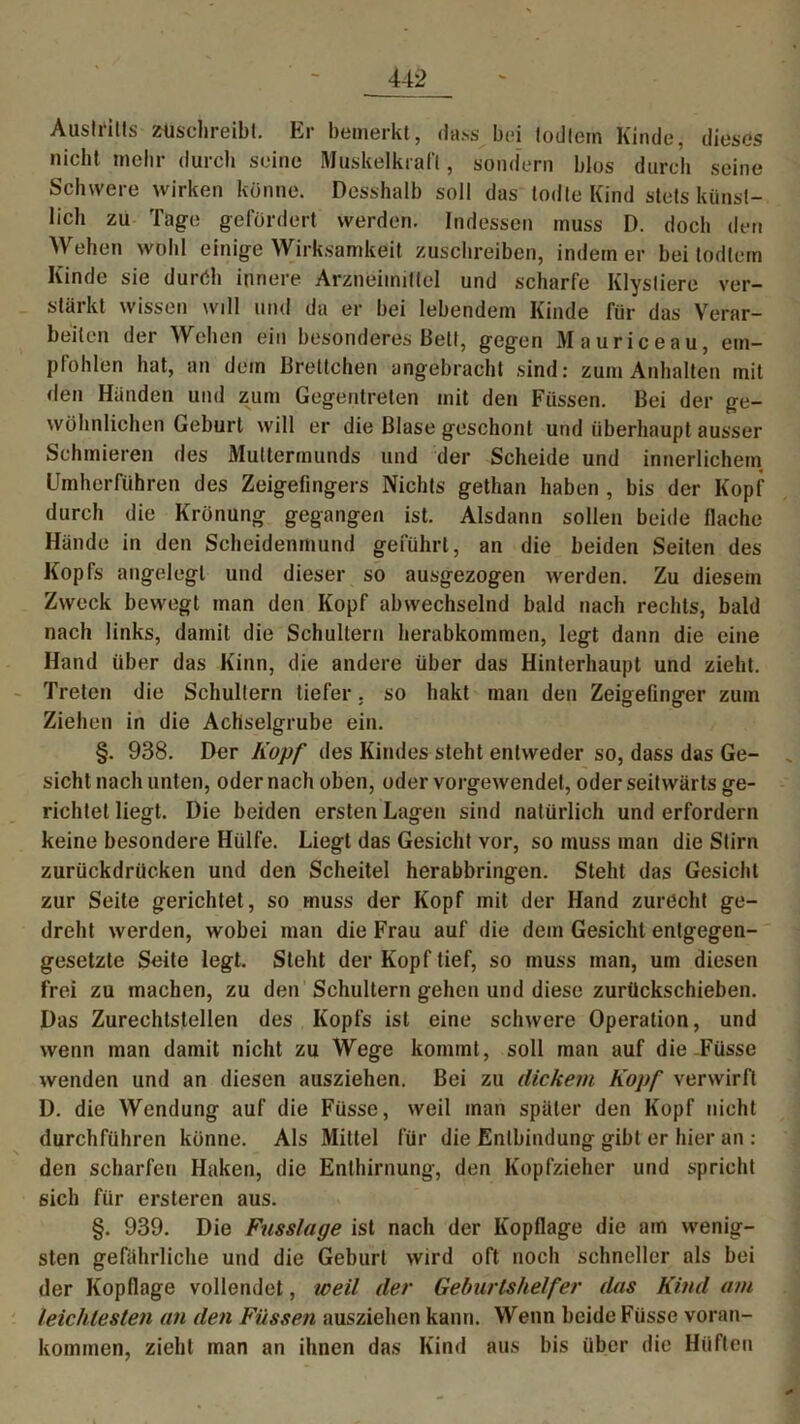 Austritts ziischreibt. Er bemerkt, dass bei todlem Kinde, dieses nicht mehr durch seine Muskelkraft, sondern blos durch seine Schwere wirken könne. Desshalb soll das todte Kind stets künst- lich zu Tage gefördert werden. Indessen muss D. doch den Wehen wohl einige Wirksamkeit zuschreiben, indem er bei todlem Kinde sie durrih innere Arzneimittel und scharfe Klystiere ver- stärkt wissen will und da er bei lebendem Kinde für das Verar- beiten der Wehen ein besonderes Bett, gegen Mauriceau, em- pfohlen hat, an dein Brettchen angebracht sind: zum Anhalten mit den Händen und zum Gegentreten mit den Füssen. Bei der ge- wöhnlichen Geburt will er die Blase geschont und überhaupt ausser Schmieren des Muttermunds und der Scheide und innerlichem Umherführen des Zeigefingers Nichts getlian haben , bis der Kopf durch die Krönung gegangen ist. Alsdann sollen beide flache Hände in den Scheidenmund geführt, an die beiden Seiten des Kopfs angelegt und dieser so ausgezogen werden. Zu diesem Zweck bewegt man den Kopf abwechselnd bald nach rechts, bald nach links, damit die Schultern herabkommen, legt dann die eine Hand über das Kinn, die andere über das Hinterhaupt und zieht. Treten die Schultern tiefer. so hakt man den Zeigefinger zum Ziehen in die Achselgrube ein. §. 938. Der Kopf des Kindes steht entweder so, dass das Ge- sicht nach unten, oder nach oben, oder vorgewendet, oder seitwärts ge- richtet liegt. Die beiden ersten Lagen sind natürlich und erfordern keine besondere Hülfe. Liegt das Gesicht vor, so muss man die Stirn zurückdrücken und den Scheitel herabbringen. Steht das Gesicht zur Seite gerichtet, so muss der Kopf mit der Hand zurecht ge- dreht werden, wobei man die Frau auf die dem Gesicht entgegen- gesetzte Seite legt. Steht der Kopf tief, so muss man, um diesen frei zu machen, zu den Schultern gehen und diese zurückschieben. Das Zurechtstellen des Kopfs ist eine schwere Operation, und wenn man damit nicht zu Wege kommt, soll man auf die-Füsse wenden und an diesen ausziehen. Bei zu dickem Kopf verwirft D. die Wendung auf die Füsse, weil inan später den Kopf nicht durchführen könne. Als Mittel für die Entbindung gibt er hier an : den scharfen Haken, die Enthirnung, den Kopfzieher und spricht sich für ersteren aus. §. 939. Die Fusslage ist nach der Kopflage die am wenig- sten gefährliche und die Geburt wird oft noch schneller als bei der Kopflage vollendet, weil der Geburtshelfer das Kind am leichtesten an den Füssen ausziehen kann. Wenn beide Füsse voran- kommen, zieht man an ihnen das Kind aus bis über die Hüften