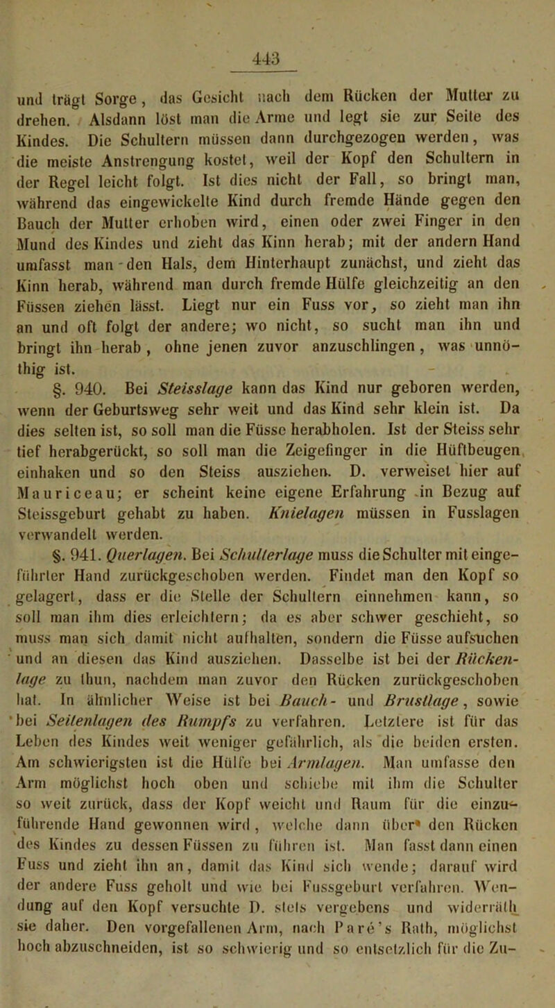 und trägt Sorge, das Gesicht nach dem Rücken der Mutter zu drehen. Alsdann löst man die Arme und legt sic zur Seite des Kindes. Die Schultern müssen dann durchgezogen werden, was die meiste Anstrengung kostet, weil der Kopf den Schultern in der Regel leicht folgt. Ist dies nicht der Fall, so bringt man, während das eingewickelte Kind durch fremde Hände gegen den Bauch der Mutter erhoben wird, einen oder zwei Finger in den Mund des Kindes und zieht das Kinn herab; mit der andern Hand umfasst man den Hals, dem Hinterhaupt zunächst, und zieht das Kinn herab, während man durch fremde Hülfe gleichzeitig an den Füssen ziehen lässt. Liegt nur ein Fuss vor, so zieht man ihn an und oft folgt der andere; wo nicht, so sucht man ihn und bringt ihn herab , ohne jenen zuvor anzuschlingen , was unno- thig ist. §. 940. Bei Steisslage kann das Kind nur geboren werden, wenn der Geburtsweg sehr weit und das Kind sehr klein ist. Da dies selten ist, so soll man die Füsse herabholen. Ist der Steiss sehr tief herabgerückt, so soll man die Zeigefinger in die Hüftbeugen einhaken und so den Steiss ausziehen. D. verweiset hier auf Mauriceau; er scheint keine eigene Erfahrung -in Bezug auf Steissgeburt gehabt zu haben. Knielagen müssen in Fusslagen verwandelt werden. §. 941. Querlagen. Bei Schu/ler/age muss die Schulter mit einge- führter Hand zurückgeschoben werden. Findet man den Kopf so gelagert, dass er die Stelle der Schultern einnehmen kann, so soll man ihm dies erleichtern; da es aber schwer geschieht, so muss man sich damit nicht aulhalten, sondern die Füsse aufsuchen und an diesen das Kind ausziehen. Dasselbe ist bei der Rücken- lage zu thun, nachdem man zuvor den Rücken zuriickgeschoben hat. In ähnlicher Weise ist bei Rauch- und Brustlage, sowie 'bei Seilenlagen des Rumpfs zu verfahren. Letztere ist für das Leben des Kindes weit weniger gefährlich, als die beiden ersten. Am schwierigsten ist die Hülfe bei Armlagen. Man umfasse den Arm möglichst hoch oben und schiebe mit ihm die Schulter so weit zurück, dass der Kopf weicht und Raum für die einzu- führende Hand gewonnen wird , welche dann über* den Rücken des Kindes zu dessen Füssen zu führen ist. Man fasst dann einen Fuss und zieht ihn an, damit das Kind sich wende; darauf wird der andere Fuss geholt und wie bei Fussgeburl verfahren. Wen- dung auf den Kopf versuchte D. stets vergebens und widerrnlh sie daher. Den vorgefallenen Arm, nach Pare’s Rath, möglichst hoch abzuschneiden, ist so schwierig und so entsetzlich für die Zu-