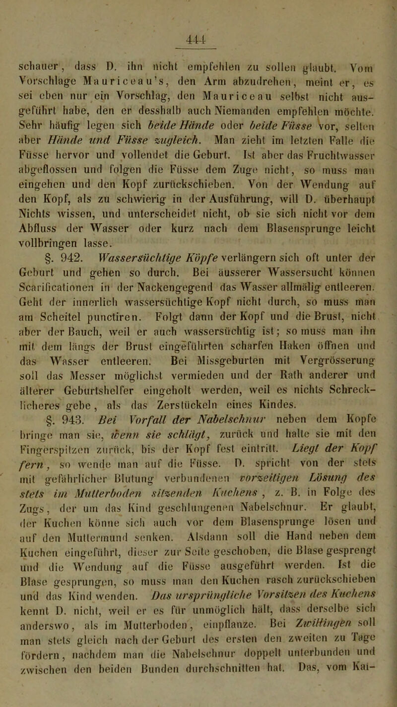scliauer, dass D. ihn nicht empfehlen zu sollen glaubt. Vom Vorschläge Mauriceau’s, den Arm abzudrehen, meint er, es sei eben nur ein Vorschlag, den Maurice au selbst nicht aus- geführt habe, den er desshalb auch Niemanden empfehlen möchte. Sehr häufig legen sich beide Hände oder beide Füsse vor, selten aber Hände und Füsse zugleich. Man zieht im letzten Falle die Füsse hervor und vollendet die Geburt. Ist aber das Fruchtwasser abgeflossen und folgen die Füsse dem Zuge nicht, so muss mau eingehcn und den Kopf zurückschieben. Von der Wendung auf den Kopf, als zu schwierig in der Ausführung, will D. überhaupt Nichts wissen, und unterscheidet nicht, ob sie sich nicht vor dem Abfluss der Wasser oder kurz nach dem Blasensprunge leicht vollbringen lasse. §. 942. Wassersüchtige Köpfe verlängern sich oft unter der Geburt und gehen so durch. Bei äusserer Wassersucht können Scarilicationen in der Nackengegend das Wasser allmälig entleeren. Geht der innerlich wassersüchtige Kopf nicht durch, so muss man am Scheitel punctiren. Folgt dann der Kopf und die Brust, nicht aber der Bauch, weil er auch wassersüchtig ist; so muss man ihn mit dem längs der Brust eingeführten scharfen Haken öffnen und das Wasser entleeren. Bei Missgeburten mit Vergrösserung soll das Messer möglichst vermieden und der Rath anderer und älterer Geburtshelfer eingeholt werden, weil es nichts Schreck- licheres gebe, als das Zerstückeln eines Kindes. §. 943. Bei Vorfall der Nabelschnur neben dem Kopfe bringe man sie, ibenn sie schlägt, zurück und halle sie mit den Fingerspitzen zurück, bis der Kopf fest eintritt. Liegt der hopf fern, so wende man auf die Füsse. D. spricht von der stets mit gefährlicher Blutung verbundenen vorzeitigen Lösung des stets im Multerboden sitzenden Kuchens , z. B. in Folge des Zugs, der um das Kind geschlungenen Nabelschnur. Er glaubt, der Kuchen könne sich auch vor dem Blasensprunge lösen und auf den Muttermund senken. Alsdann soll die Hand neben dem Kuchen eingeführt, dieser zur Seite geschoben, die Blase gesprengt und die Wendung auf die Füsse ausgeführt werden. Ist die Blase gesprungen, so muss man den Kuchen rasch zurückschieben und das Kind wenden. Das ursprüngliche Vorsitzen des Kuchens kennt I). nicht, weil er es für unmöglich hält, dass derselbe sich anderswo, als im Multerboden', einpflanze. Bei Ziciliingen soll man stets gleich nach der Geburt des ersten den zweiten zu läge fördern, nachdem man die Nabelschnur doppelt unterbunden und zwischen den beiden Bunden durchschnitten hat. Das, vom Kai-