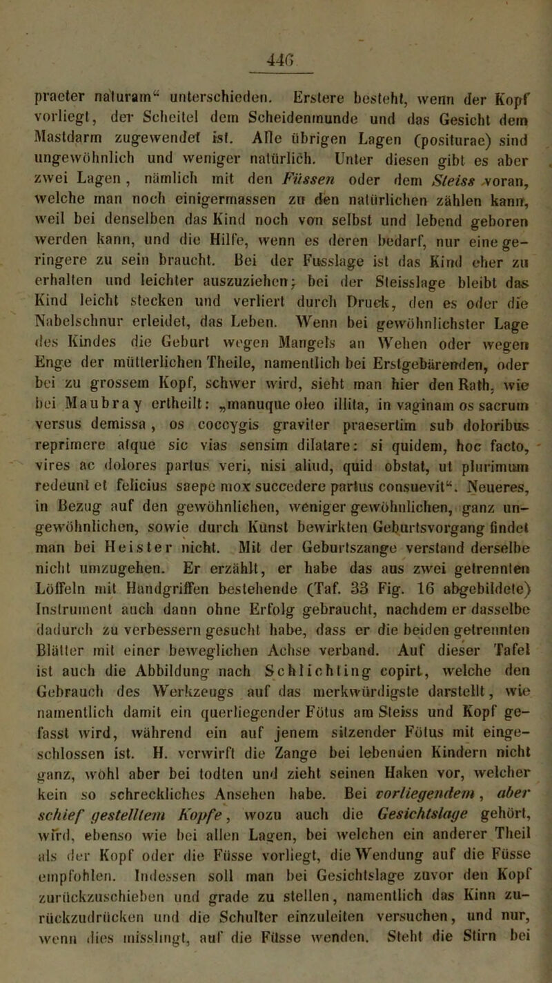 praeter naturain“ unterschieden. Erstere besteht, wenn der Kopf vorliegt, der Scheitel dein Scheidenmunde und das Gesicht dein Mastdarm zugewendet ist. Alle übrigen Lagen (positurae) sind ungewöhnlich und weniger natürlich. Unter diesen gibt es aber zwei Lagen, nämlich mit den Füssen oder dem Sleiss woran, welche man noch einigermassen zn den natürlichen zählen kann, weil bei denselben das Kind noch von selbst und lebend geboren werden kann, und die Hilfe, wenn es deren bedarf, nur eine ge- ringere zu sein braucht. Bei der Fusslage ist das Kind eher zu erhalten und leichter auszuziehen: bei der Steisslage bleibt das Kind leicht stecken und verliert durch Druck, den es oder die Nabelschnur erleidet, das Leben. Wenn bei gewöhnlichster Lage des Kindes die Geburt wegen Mangels an Wehen oder wegen Enge der mütterlichen Theile, namentlich bei Erstgebärenden, oder bei zu grossem Kopf, schwer wird, sieht man hier den Rath, wie bei Maubray erlheilt; „manuque oleo illita, in vaginain os sacrum versus demissa , os coccygis graviter praesertim sub doloribus reprimere atque sic vias sensim dilatare: si quidem, hoc facto, vires ac dolores partus veri, nisi aliud, quid obstat, ut plurimum redeunt et felicius saepe mox succedere partus consuevit“. Neueres, in Bezug auf den gewöhnlichen, weniger gewöhnlichen, ganz un- gewöhnlichen, sowie durch Kunst bewirkten Geburtsvorgang findet man bei Heister nicht. Mit der Geburtszange verstand derselbe nicht umzugehen. Er erzählt, er habe das aus zwei getrennten LölFeln mit Handgriffen bestehende (Taf. 33 Fig. 16 abgebildete) Instrument auch dann ohne Erfolg gebraucht, nachdem er dasselbe dadurch zu verbessern gesucht habe, dass er die beiden getrennten Blätter mit einer beweglichen Achse verband. Auf dieser Tafel ist auch die Abbildung nach Schlichting copirL, welche den Gebrauch des Werkzeugs auf das merkwürdigste darstellt, wie namentlich damit ein querliegender Fötus am Steiss und Kopf ge- fasst wird, während ein auf jenem sitzender Fötus mit einge- schlossen ist. H. verwirft die Zange bei lebenden Kindern nicht ganz, wohl aber bei todten und zieht seinen Haken vor, welcher kein so schreckliches Ansehen habe. Bei vorliegendem, aber schief gestelltem Kopfe, wozu auch die Gesichtslage gehört, wird, ebenso wie bei allen Lasten, bei welchen ein anderer Tlieil als der Kopf oder die Fiisse vorliegt, die Wendung auf die Fiisse empfohlen. Indessen soll man bei Gesichtslage zuvor den Kopf zurückzuschieben und grade zu stellen, namentlich das Kinn zu- rückzudrücken und die Schulter einzuleiten versuchen, und nur, wenn dies misslingt, auf die Fiisse wenden. Steht die Stirn bei