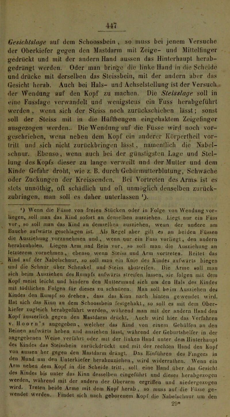 Gesichlslage auf dem Schoossbein , so muss bei jenem Versuche der Oberkiefer gegen den Mastdarm mit Zeige- und Mittelfinger gedrückt und mit der andern Hand aussen das Hinterhaupt herab- gedriingt werden. Oder man bringe die linke Hand in die Scheide und drücke mit derselben das Steissbein, mit der andern aber das Gesicht herab. Auch bei Hals- und Achselstellung ist der Versuch der Wendung auf den Kopf zu machen. Die Steisslage soll in eine Fusslage verwandelt und wenigstens ein Fuss herabgeführt werden , wenn sich der Steiss noch zurückschieben lasst; sonst soll der Steiss mit in die Hüflbeugen eingehaktem Zeigefinger ausgezogen werden- Die Wendung auf die Füsse wird noch vor- geschrieben, wenn neben dem Kopf ein anderer Kürpcrtheil vor- tritt und sich nicht zurückbringen lasst, namentlich die Nabel- schnur. Ebenso, wenn auch bei der günstigsten Lage und Stel- lung des Kopfs dieser zu lange verweilt und der Mutter und dem Kinde Gefahr droht, wie z. B. durch Gebiinnulterblulung, Schwäche oder Zuckungen der Kreissenden. Bei Vortreten des Arms, ist es stets unnüthig, oft schädlich und oft unmöglich denselben zurück- zubringen, man soll es daher unterlassen *) Wenn die Füsse von freien Stücken oder in Folge von Wendung vor- liegen, soll man das Kind sofort an denselben auszielien. Liegt nur ein Fuss vor, so soll man das Kind un demselben auszielien, wenn der andere am Rauche aufwärts geschlagen ist. Als Kegel aber gilt es an beiden Füssen die Ausziehuug vorzunebmeu und , wenn nur ein h'uss vorliegt, den andern herabzuholen. Liegen Arm und Kein vor, so soll man die Ausziehung an letzterem vornehmen, ebenso wenn Steiss und Arm vertreten. Keilet das Kind auf der Nabelschnur, so soll man ein Knie des Kindes aufwärts biegen und die Schnür über Schenkel und Steiss abstreifen. Die Arme soll mau sich beim Ausziehen des Rumpfs aufwärts streifen lassen, sie folgen mit dem Kopl meist leicht und hindern den Muttermund sich um den Hals des Kindes mit lodtlichen F'olgen lür dieses zu schnüren. Man soll beim Ausziehen des Kindes den Kumpi so dreheu, dass das Kinn nach hinten gewendet wird. Hat sich das Kinn an dem Schoossbeiu festgehakt, so soll es mit dem Ober- kiefer zugleich herabgerührt werden, während man mit der andern Hand den Kopl äusserlich gegen den Mastdarm drückt. Auch wird hier das Verfahren v. Iloorn’s angegeben, welcher das Kind von einem Gehülfen un den Keinen aufwärts heben und anziehen lässt, während der Geburtshelfer in der angegebenen Weise verfährt oder mit der linken Hand unter dein Hinterhaupt des Kindes das Steissbein zurückdrückt und mit der rechten Hand den Kopf von aussen her gegen den Mastdarm drängt. Uns Einfahren des Fingers in den Mund um den Unterkiefer herabzuziehen , wird widerrathen. AVenn ein Arm neben dem Kopr in die Scheide tritt, soll eine Hand über das Gesicht des Kindes bis unter das Kinn desselben eingeführt und dieses herabgezogen werden, während mit der andern der Oberarm ergriffen und niedergezogen wild. 1 reten beide Arme mit dem Kopf herab, so muss auf die Füsse ge- wendet werden, findet sich nach geborenem Kopf die Nabelschnur um den 29*