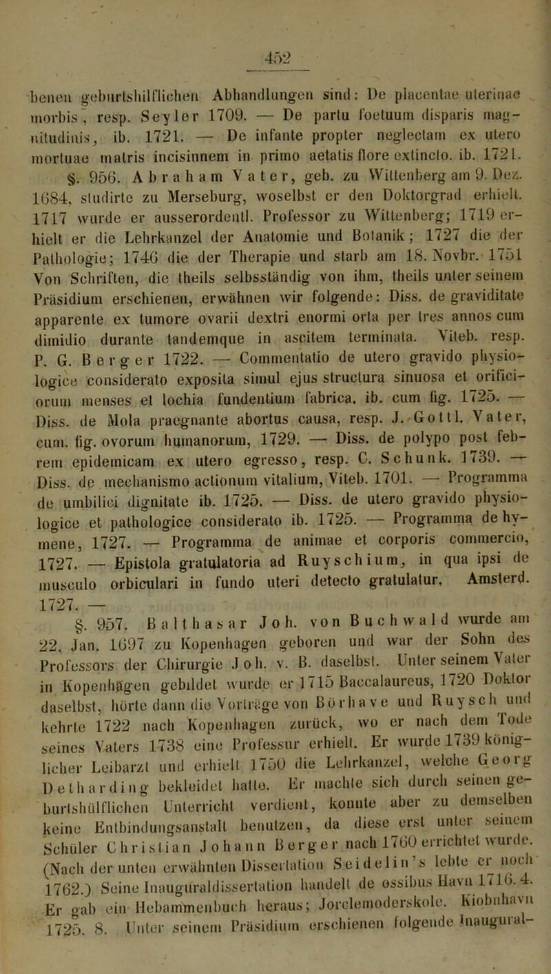 benen geburtshilflichen Abhandlungen sind: l)e placentae ulerinae morbis , resp. Seyler 1709. — De partu foetimm disparis mag- uitudiuisib. 1721. — De infante propter neglectam ex utero mortuae malris incisinnem in primo aetatis flore exlinclo. ib. 1721. §. 950. A b r a h a m Vater, geh. zu Wittenberg am 9. Dez. 1084. studirte zu Merseburg, woselbst er den Doktorgrad erhielt. 1717 wurde er ausserordentl. Professor zu Wittenberg; 1719 er- hielt er die Lehrkanzel der Anatomie und Botanik; 1727 die der Pathologie; 1740 die der Therapie und starb am 18. Novbr. 1751 Von Schriften, die theils selbsstündig von ihm, theils unter seinem Präsidium erschienen, erwähnen wir folgende: Diss. de graviditate apparente ex tuinore ovarii dextri enormi orta per tres annos cum dimidio durante tandemque in ascitem tenninata. Viteb. resp. P. G. Berger 1722. — Coinmentatio de utero gravido physio- logice considerato exposila siinul ejus struclura sinuosa et orifici- orum menses et lochia fundenlium fabrica. ib. cum fig. 1725. — Diss. de Mola praegnante abortus causa, resp. J. Gotll. Vater, cum. tig. ovorum humanorum, 1729. —• Diss. de polypo post feb- rem epidemicam ex utero egresso, resp. C. Schunk. 1739. Diss. de ineehanismo aclionum vitalium, Viteb. 1701. —• Programma de umbilici dignitate ib. 1725. — Diss. de utero gravido physio- logice et pathologice considerato ib. 1725. — Programma de hy- mene, 1727. — Programma de animae et corporis commereio, 1727. — Epistola gratulatoria ad Ruyschium, in qua ipsi de musculo orbiculari in fundo uteri detecto gratulatur. Amsterd. 1727. — §. 957. Balthasar Job. von Buchwald wurde am 22, Jan. 1097 zu Kopenhagen geboren und war der Sohn des Professors der Chirurgie Joh. v. B. daselbst. Unter seinem \alet in Kopenhagen gebildet wurde er 1715 Baccalaureus, 1720 Dokloi daselbst, hörte dann die Vorträge von Börha ve und Ruysch und kehrte 1722 nach Kopenhagen zurück, wo er nach dem lode seines Vaters 1738 eine Professur erhielt. Er wurde 1739 könig- licher Leibarzt und erhielt 1750 die Lehrkanzel, welche Georg Detharding bekleidet hatte. Er machte sich durch seinen ge- burlshiilflichen Unterricht verdient, konnte aber zu demselben keine Entbindungsanstalt benutzen, da diese erst unter .seinem Schüler Christian Johann Borger nach 1700errichtet wurde. (Nach der unten erwähnten Dissertation Seidel ms lebte er noch 1702.) Seine Inauguraldissertation handelt de ossibus lla\n 1710. Er gab ein Hebammenbueh heraus; Jorelemoderskole. Kiobnhavn 1725. 8. Unter seinem Präsidium erschienen folgende Jnauguia