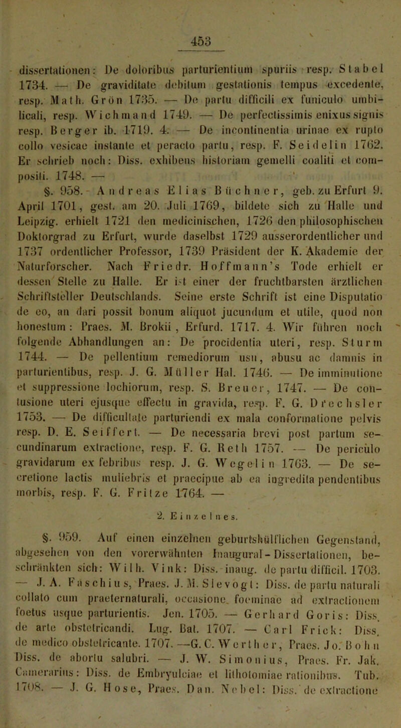 dissertationen: De doloribus parturlemtium spuriis resp. 8 t a b e 1 1734. — De graviditate debitum gestationis tempus excedente, resp. Math. Grün 1735. — De parlu difficili ex funiculo uinbi- licali, resp. Wichmand 1749. — De perfectissimis enixussignis resp. Berger ib. 1719. 4. — De incontinentia urinae ex rupto collo vesieae instante et peraclo parlu, resp. F. Seidel in 17 (32. Er schrieb noch: Diss. exhibens historiam gemelli coaliti et corn- posili. 1748. — §. 958. Andreas Elias Büchner, geb. zu Erfurt 9. April 1701, gest. am 20. Juli 17G9, bildete sich zu Halle und Leipzig, erhielt 1721 den inedicinischen, 1726 den philosophischen Doktorgrad zu Erfurt, wurde daselbst 1729 ausserordentlicher und 1737 ordentlicher Professor, 1739 Präsident der K. Akademie der Naturforscher. Nach Friedr. Ho/fmann’s Tode erhielt er dessen Stelle zu Halle. Er ist einer der fruchtbarsten ärztlichen Schriftsteller Deutschlands. Seine erste Schrift ist eine Dispulatio de eo, an dari possit bonum aliquot jucundurn et utile, quod non honestiun : Praes. M. Brokii , Erfurd. 1717. 4. Wir führen noch folgende Abhandlungen an: De procidentia uteri, resp. Sturm 1744. — De pellentiuin remediormn usu, abusu ac damnis in parturientibus, resp. J. G. Müller Hai. 1746. — De imminutione et suppressione lochiorum, resp. S. Breuer, 1747. — De con- lusione uteri ejusque elfectu in gravida, resp. F. G. Drechsler 1753. — De dilTicullate parturiendi ex mala conformatione pelvis resp. D. E. Seiffert. — De necessaria brevi post partum se- cundinarum exlractione, resp. F. G. Reth 1757. — De periciilo gravidarum ex febribus resp. J. G. Wegelin 1763. — De se- eretione lactis muliebris et praecipue ab ea ingredita pendentibus morbis, resp. F. G. Fritze 1764. — 2. Einzelnes. §. 959. Auf einen einzelnen geburtshülfliehen Gegenstand, abgesehen von den vorerwähnten Inaugural - Dissertationen, be- schränkten sich: Willi. Vink: Diss. inaug. de parlu difficil. 1703. .1. A. Faschius, Praes. J. M. S1 e v o g l: Diss. de parlu naturali collato cum praeternaturali, occasione. foeininae ad extractionem foetus usque parturientis. Jen. 1705. — Gerhard Goris: Diss. de arte obstetricandi. Lug. Bat. 1707. — Carl Fr ick: Diss. de medioo obstetricante. 1707. —G. C. W e r l h e r, Praes. J o. B o h u Diss. de abortu salubri. — J. W. Simonius, Praes. Fr. Jak. Camerarius: Diss. de Embryulciae et litholoiniae rationilnvs. Tub. 17o8. J. G. Hose, Praes. Dan. Nebel: Diss. de exlractione