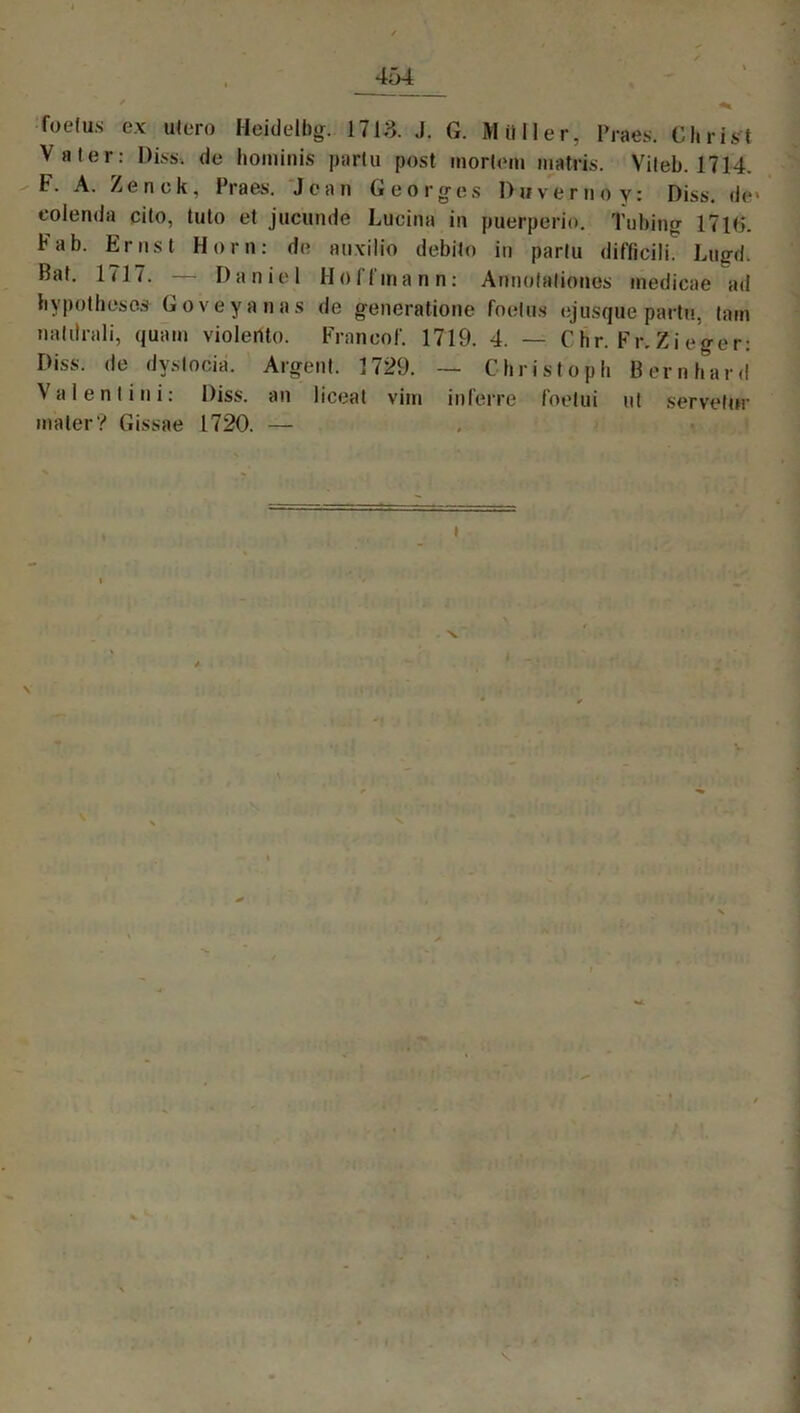 4ä4 foefus ex utero Heidelbg. 1713. J. G. Möller, Praes. Christ Vater: Diss, de hominis parlu post inorlem matris. Viteb. 1714. F. A. Zenck, Praes. Jean Georges Dnvemoy: Diss. de> eolenda cito, tuto et jucunde Lucina in puerperio. Tubing 17l«5. bab. Ernst Horn: de auxilio debito in parlu difficili. Lugd. Bat. 1717. — Daniel Hoffman n: Aunolaliones inedicae ad hypothescs Goveyanas de generatione foetus ejusque partu, tarn natilrali, quam violerito. Frnncof. 1719. 4. — C hr. Fr. Zi eger: Diss. de dyslociä. Argent. 1729. — Christoph Bernhard Valentini: Diss. an liceat vim inferre foelui ut servetur mater? Gissae 1720. — I V % \ i v N