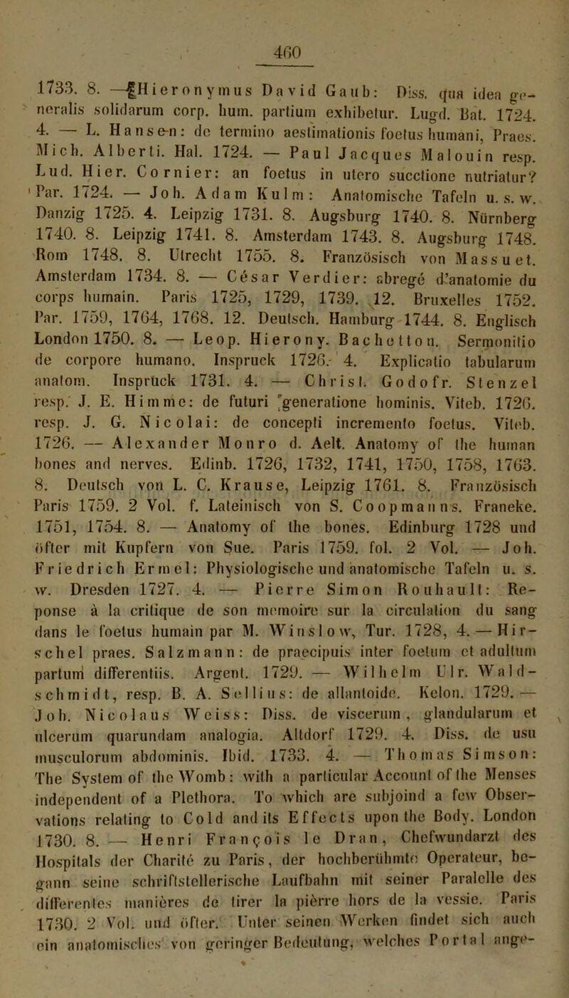 1733. 8. —|Hieronyinus David Gaub: Hiss. <|tia idea ge- neralis solidarum corp. hum. partium exhibetur. Lugd. Bat. 1724. 4. — L. Hanse-n: de termino aeslimalionis foetus humani, Praes. Mich. Alberli. Hai. 1724. — Paul Jacques Malouin resp. Lud. Hier. Cornier: an foetus in utero succlione nutrialur? 'Par. 1724. — J o h. Adam Kulm: Anatomische Tafeln u. s. w. Danzig 1725. 4. Leipzig 1731. 8. Augsburg 1740. 8. Nürnberg 1740. 8. Leipzig 1741. 8. Amsterdam 1743. 8. Augsburg 1748. Rom 1748. 8. Utrecht 1755. 8. Französisch von Massuet. Amsterdam 1734. 8. — Cesar Verdier: abrege d’anatomie du corps humain. Paris 1725, 1729, 1739. 12. Bruxelles 1752. Par. 1759, 17G4, 1768. 12. Deutsch. Hamburg 1744. 8. Englisch London 1750. 8. — Leop. Hierony. Bachotton. Sermonitio de corpore humano. Inspruck 1726.- 4. Explicatio tabularum anatom. Insprück 1731. 4. — Christ. Godofr. Stenzei resp. J. E. Hirn me: de futuri 'generatione hominis. Viteb. 1726. resp. J. G. Nicolai: de concepti incremento foetus. Viteb. 1726. — Alexander Monro d. Aelt. Anatomy of the human bones and nerves. Edinb. 1726, 1732, 1741, 1750, 1758, 1763. 8. Deutsch von L. C. Krause, Leipzig 1761. 8. Französisch Paris 1759. 2 Vol. f. Lateinisch von S. Co op man n s. Franeke. 1751, 1754. 8. — Anatomy of the bones. Edinburg 1728 und öfter mit Kupfern von Sue. Paris 1759. fol. 2 Vol. — Joh. Friedrich Ermel: Physiologische und anatomische Tafeln u. s. w. Dresden 1727. 4. — Pierre Simon Rouhault: Re- ponse ä la critique de son memoire sur la circulation du sang dans le foetus humain par IM. Winslow, Tur. 1728, 4. — Hir- schei praes. Salzmann: de praecipuis inter foetum et adullum partum dilTerentiis. Argent. 1729. — W i 1 h e 1 m U1 r. W ald — schrnidt, resp. B. A. Sellins: de allantoide. Kolon. 1729.— Joh. Nicola us Wciss: Diss. de viscerum , glandularum et ulcerum quarundam analogia. Altdorf 1729. 4. Diss. de usu musculorum abdominis. Ibid. 1733. 4. — Thomas Simson: The System of theWomb: with a particular Account of the Menses independent of a Plethora. To which are subjoind a few Obser- vations relating to Cold and its Effects upon the ßodv. London J730. 8. — Henri Francois le Dran, Chefwundarzt des Hospitals der Charite zu Paris, der bochberühmto Operateur, be- gann seine schriftstellerische Laufbahn mit seiner Paralclle des differentes manieres de lirer 1a pierre hors de la vessie. Paris 1730. 2 Vol. und öfter. Unter seinen Werken findet sich auch ein anatomisches von geringer Bedeutung, welches Portal ange-