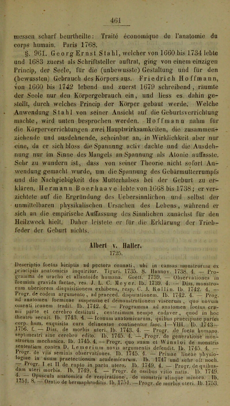 messen scharf beurtheilte: Traitö economiquc de l’analomie du corps liumain. Paris 1768. §. 961. Georg Ernst Stahl, welcher von 1660bis 17341ebte und 1683 zuerst als Schriftsteller auftrat, ging von einem einzigen Princip, der- Seele, für die (unbewusste) Gestaltung und für den (bewussten) Gebrauch des Körpers aus. Friedrich Hoffmann, von 1660 bis 1742 lebend und zuerst 1679 schreibend , räumte der Seele nur den Körpergebrauch ein, und liess es dahin ge- stellt, durch welches Princip der Körper gebaut werde. Welche Anwendung Stahl von seiner Ansicht auf die Geburtsverrichtung machte, wird unten besprochen werden. Hoffmann nahm für die Körperverrichtungen zwei Hauptwirksamkeiten, die zusammen- ziehende und ausdehnende, scheinbar an, in Wirklichkeit aber nur eine, da er sich bloss die Spannung activ dachte und die Ausdeh- nung nur im Sinne des Mangels an Spannung als Atonie auffasste. Sehr zu wundern ist, dass von seiner Theorie nicht sofort An- wendung gemacht wurde, um die Spannung des Gebärmutierrumpfs und die Nachgiebigkeit des Mutterhalses bei der Geburt zu er- klären. Hermann Boerhaave lebte von 1668 bis 1738; er ver- zichtete auf die Ergründung des Uebersinnliohen und selbst der unmittelbaren physikalischen Ursachen des Lebens, während er sich an die empirische Auffassung des Sinnlichen zunächst für den Heilzweck hielt. Daher leistete er für die Erklärung der Trieb- feder der Geburt nichts. Albert v. Haller» 1725. Descriptio foetus biciplis ad pectora connati, ubi in causas nvonstrormn ex priiicipiis anatornicis inquiritur. Tiguri. 1735. 8. Ilannov. 1738. 4. — Pro- gramms de nracho et allantoide humana. Uoett. 1739. — Observaliones in fueniina gravida factae, res. J. L. C. Meyer. Ib. 1739. 4. -- Diss. monstro- rum uberiorem disquisitionem exbibens, resp. C. J. liollin. lb. 1742. 4. — Progr. de eodein argumento , ad praeced. disputationein. Ib. 1742. 4. — Prog. ad anatoinen l’oeminae suspensae et deinonslrnlioiiem visceruin , quo uovuiti omenti iconein tradit. Ib. 1742. 4. — Programme ad anatoinen l'oetus cra- nii parte et cerebro deslituti, centesimum nempe cadaver, quod in hoc thealro seeuit. Ib. 1743. 4. — Iconum anatomicarnm, quibus praecipuae partes corp. hum. exquisita cura deliueatae conlinentur fase. I—VIII. Ib. 1743— 1756. I. > Diss. de morbis uteri. Ib. 1743. 4. — Progr. de l’oetu huinano. septimestri sine cerebro edjto. Ib. 1745. 4. —.Progr. de generatione mön- strorUm mechanica. Ib. 1745.4. — Progr. quo suam et Winsloi de monstris sentemiain contra D. Leineri um novis argumentis detendit. Ib. 1745. 4. — Jrogr. de viis seminis observaliones. Ib. 1745. d. — Primae lineae pliysio- logiae in usum praetectionuin academic.aruin. lb. 1747 und sehr oft noch. lrogf- I et II de rupto in partu utero. Ib. 1749. 4. — Pro^r. de quibus- dam uten morbis. Ib. 1749. 4. — Progr. de ossibus vitio liatis. lb. 1749. ~ Upuscula anatomica de respiralione, de monstris aliaque minora. lb. J7oI. 8. — Oratio de hermapliroditis. Ib. 1751.—Progr. de morbis uteri. Ib.1753.