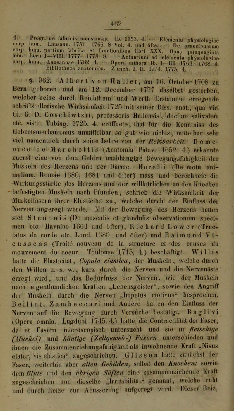 402 4. — l’rogr. de fabricis monslrosis. 1b. 1753. 4. — Elemenla phvsioloriae corp. hum. Lausann. 1751—1766. 8 Yol. 4. und öfter. — De praecipuarum eorj). liuiu. partium fabrica et funclionibus libri XXX. Onus quiiKiua^inla ann. Hern I—VIII. 1777—1778. 8. — Actuarium ad elementa plivsiolo^iae corp. hum. Lausamiae 1782. 4. — Opera miriöra Ib. I—III. 1762—1768. 4. Bibliotheca anatomica. Zürich. I. II. 1774. 1775. 4. §. 902. Albert von Haller, ain 10. betober 1708 zu Bern geboren und am 12. December 1777 daselbst gestorben, welcher seine durch Reichlhuin und Werth Erstaunen erregende schriftstellerische Wirksamkeit 1725 mit seiner Diss. annt., qua viri CI. G. D. Coschiwtzii, professoris Hallensis ,1 duefum salivalem etc. sistit. Tubing. 1725. 4. eröffnete, that für die Kenntniss des Geburtsmechanismus unmittelbar so gut wie nichts, mittelbar sehr viel namentlich durch seine behre von der Reizbarkeit. Dom e- ti i c o de March et tis (Anatomia Patav. 1652. 4.) erkannte zuerst eine von dem Gehirn unabhängige Bewegungsfahigkeit der Muskeln des Herzens und der Darme. Borelli (De motu ani- malium, Romae 1080, 1681 und öfter) inass und berechnete die Wirkungsstarke des Herzens und der willkürlichen an den Knochen ' befestigten Muskeln nach Pfunden, schrieb die Wirksamkeit der Muskelfasern ihrer Elasticilät zu, welche durch den Einfluss der Nerven angeregt werde. Mit der Bewegung des Herzens halten sich Stenonis (De musculis et glandulis observationum speci- men etc. Havniae 1064 und öfter), Richard Lower (Trac^ tatus de corde etc. Lond. 1680 und öfter) und Raimund V i - e u s s e n s (Traite nouveau de la structure et des causes du mouveinent du coeur. Toulouse 1715* 4.) beschäftigt. Willis halte die Elasticilät, Cöpula elastica, der Muskeln, welche durch den Willen u. s. w., kurz /lurch die Nerven und die Nervenäste erregt wird, und das Bedürfnis der Nerven, wie der Muskeln nach eigentümlichen Kräften „Lebensgeister“, sowie den Angriff der Muskeln durch die Nerven „Impetus motivus“ besprochen. Belli ni, Zambeccari und Andere hatten den Einfluss der Nerven auf die Bewegung durch Versuche bestätigt. B a g 1 i v i (Opera omnia. Lugduni 1745.4.) hatte die Conlraclilität der Faser, da er Fasern microscopisch untersucht und sie in fleischige (Muskel) und häutige (Zellgeiceb-) Fasern unterschieden und ihnen die Znsammenziehungslahigkeit als inwohnende Kraft „Nisus elatcr, vis elastica“ zugeschrieben. Glisson hallo zunächst der Kaser, weiterhin aber allen Gebilden, selbst den Knochen: sowie dem Rlute und den übrigen Säften eine zusammenziehende Kraft zugeschrieben und dieselbe „Irritabilität“ genannt, welche ruht und durch Reize zur Aeusserung aufgeregt wird. Dieser Reiz.