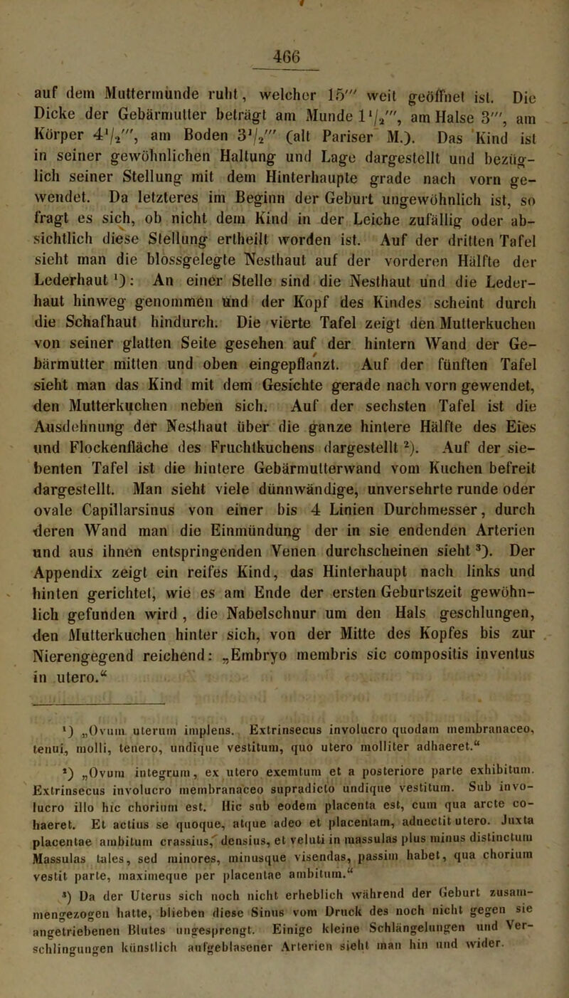 f 466 auf dem Muttermunde ruht, welcher 15' weit geöffnet ist. Die Dicke der Gebärmutter beträgt am Munde l1/,', am Halse 3', am Körper 4am Boden 3J/2//r (alt Pariser M.). Das Kind ist in seiner gewöhnlichen Haltung und Lage dargestellt und bezüg- lich seiner Stellung mit dem Hinterhaupte grade nach vorn ge- wendet. Da letzteres im Beginn der Geburt ungewöhnlich ist, so fragt es sich, ob nicht dem Kind in der Leiche zufällig oder ab- sichtlich diese Stellung erlheilt worden ist. Auf der dritten Tafel sieht man die blossgelegte Nesthaut auf der vorderen Hälfte der Lederhaut *): An einer Stelle sind die Nesthaut und die Leder- haut hinweg genommen und der Kopf des Kindes scheint durch die Schafhaut hindurch. Die vierte Tafel zeigt den Mutterkuchen von seiner glatten Seite gesehen auf der hintern Wand der Ge- bärmutter mitten und oben eingepflanzt. Auf der fünften Tafel sieht man das Kind mit dem Gesichte gerade nach vorn gewendet, den Mutterkuchen neben sich. Auf der sechsten Tafel ist die Ausdehnung der Nesthaut über die ganze hintere Hälfte des Eies und Flockenfläche des Fruchtkuchens dargestellt2). Auf der sie- benten Tafel ist die hintere Gebärmutterwand vom Kuchen befreit dargestellt. Man sieht viele dünnwandige, unversehrte runde oder ovale Capillarsinus von einer bis 4 Linien Durchmesser, durch deren Wand man die Einmündung der in sie endenden Arterien und aus ihnen entspringenden Venen durchscheinen sieht3). Der Appendix zeigt ein reifes Kind, das Hinterhaupt nach links und hinten gerichtet, wie es am Ende der ersten Geburtszeit gewöhn- lich gefunden wird , die Nabelschnur um den Hals geschlungen, den Mutterkuchen hinter sich, von der Mitte des Kopfes bis zur Nierengegend reichend: „Embryo membris sic compositis inventus in utero.“ *) „Ovum uterum implens. Extrinsecus involucro quodam membranaceo, tenui, inolli, teuero, undique vestitum, quo utero molliter adhaeret.“ ’) „Ovum integrum, ex utero exemtum et a posteriore parte exhibitnm. Extrinsecus involucro membranaceo supradiclo undique vestitum. Sub invo- lucro ilIo hie chorium est. Ilic sub eodein placenta est, cum qua arcte co- haeret. Et actius se quoque, atque adeo et placentain, adnectit utero. Juxta placentae ambilum crassius,' densius, et veluti in massulas plus minus distinctum Massulas Uiles, sed minores, minusque visendas, passim habet, qua chorium vestit parle, maximeque per placentae ambitum.“ 5) Da der Uterus sich noch nicht erheblich wahrend der Geburt zusam- mengezogeu hatte, blieben diese Sinus vom Druck des noch nicht gegen sie angetriebenen Blutes ungesprengt. Einige kleine Schlängelungen und Ver- schlingungen künstlich aufgeblasener Arterien sieht man hin und wider.