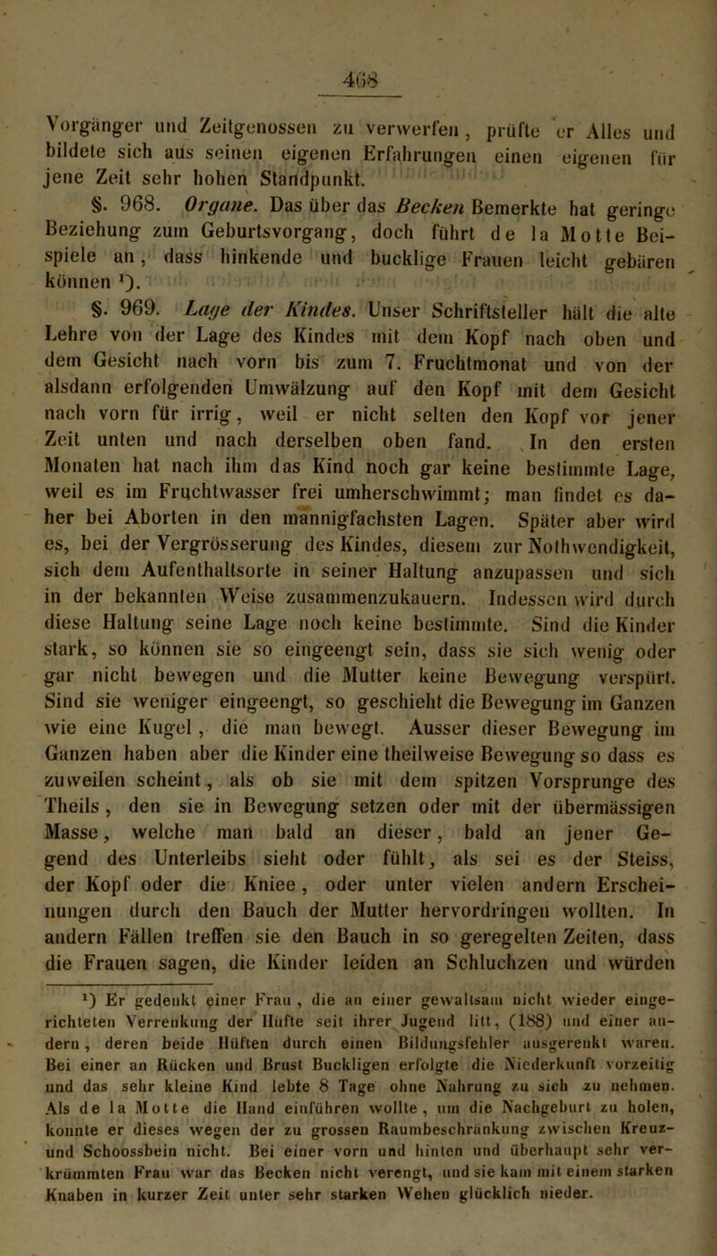 Vorgänger und Zeitgenossen zu verwerfen , prüfte er Alles und bildete sich aus seinen eigenen Erfahrungen einen eigenen für jene Zeit sehr hohen Standpunkt. §. 968. Organe. Das über das Becken Bemerkte hat geringe Beziehung zuin Geburtsvorgang, doch führt de la Motte Bei- spiele an, dass hinkende und bucklige Frauen leicht gebären können *). §. 969. Lage der Kindes. Unser Schriftsteller hält die alle Lehre von der Lage des Kindes mit dem Kopf nach oben und dem Gesicht nach vorn bis zum 7. Fruchtmonat und von der alsdann erfolgenden Umwälzung auf den Kopf mit dem Gesicht nach vorn für irrig, weil er nicht selten den Kopf vor jener Zeit unten und nach derselben oben fand. In den ersten Monaten hat nach ihm das Kind noch gar keine bestimmte Lage, weil es im Fruchtwasser frei umherschwimmt; man findet es da- her bei Aborten in den mannigfachsten Lagen. Später aber wird es, bei der Vergrösserung des Kindes, diesem zur NoIhwendigkeit, sich dem Aufenthaltsorte in seiner Haltung anzupassen und sich in der bekannten Weise zusammenzukauern. Indessen wird durch diese Haltung seine Lage noch keine bestimmte. Sind die Kinder stark, so können sie so eingeengt sein, dass sie sich wenig oder gar nicht bewegen und die Mutter keine Bewegung verspürt. Sind sie weniger eingeengt, so geschieht die Bewegung im Ganzen wie eine Kugel, die man bewegt. Ausser dieser Bewegung im Ganzen haben aber die Kinder eine theilweise Bewegung so dass es zuweilen scheint, als ob sie mit dem spitzen Vorsprunge des Theils , den sie in Bewegung setzen oder mit der übermässigen Masse, welche man bald an dieser, bald an jener Ge- gend des Unterleibs sieht oder fühlt, als sei es der Steiss, der Kopf oder die Kniee, oder unter vielen andern Erschei- nungen durch den Bauch der Mutter hervordringen wollten. In andern Fällen treffen sie den Bauch in so geregelten Zeiten, dass die Frauen sagen, die Kinder leiden an Schluchzen und würden Er fredenkt einer Frau , die an einer gewaltsam nicht wieder einge- richteten Verrenkung der Hüfte seit ihrer Jugend litt, (188) und einer an- dern , deren beide Hüften durch einen Bildungsfehler ausgerenkt waren. Bei einer an Rücken und Brust Buckligen erfolgte die Niederkunft vorzeitig und das sehr kleine Kind lebte 8 Tage ohne Nahrung zu sich zu nehmen. Als de la Motte die Hand entführen wollte, um die Nachgeburt zu holen, konnte er dieses wegen der zu grossen Raumbeschriinkung zwischen Kreuz- und Schoossbein nicht. Bei einer vorn und hinten und überhaupt sehr ver- krümmten Frau war das Becken nicht verengt, und sie kam mit einem starken Knaben in kurzer Zeit unter sehr starken Wehen glücklich nieder.