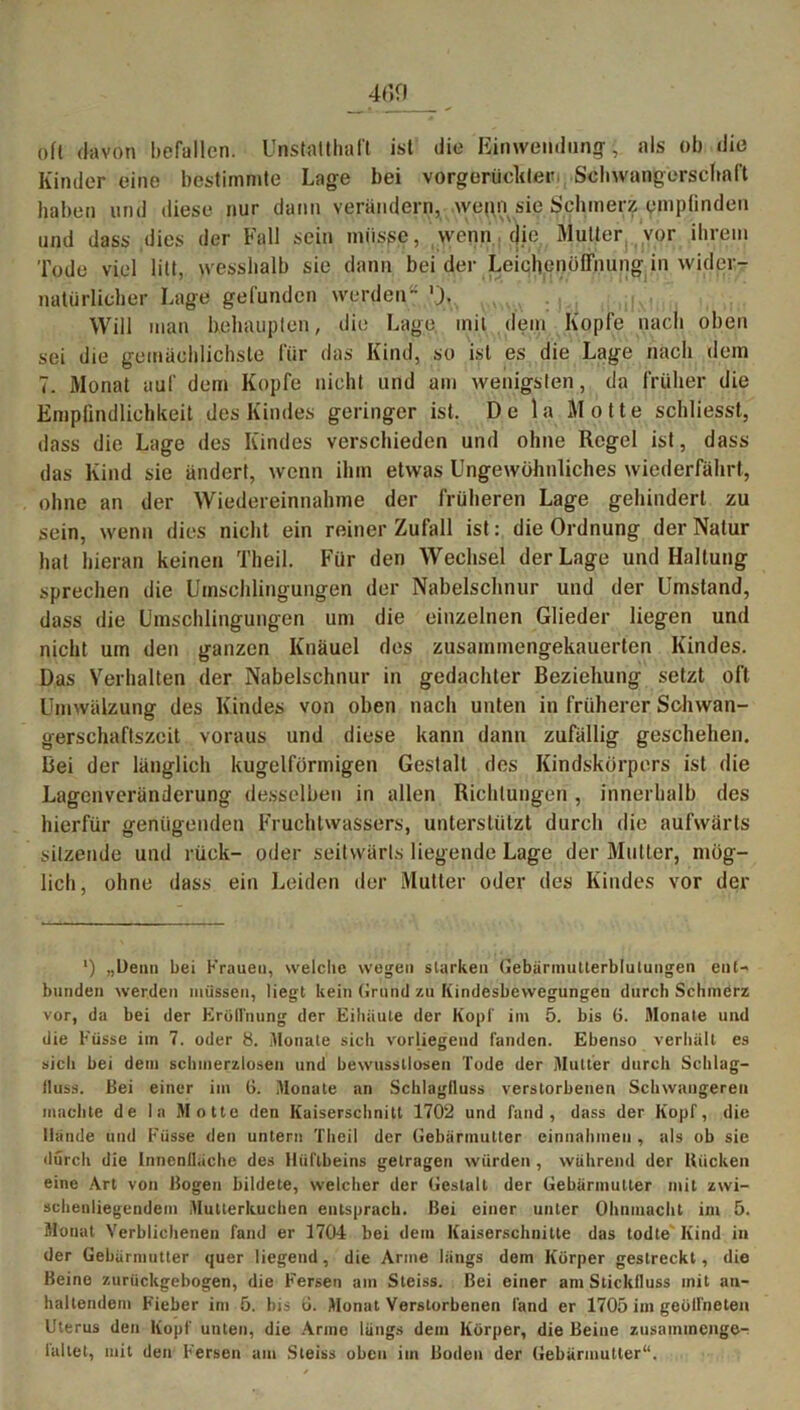 oft davon befallen. Unstatthaft ist die Einwendung;, als ob die Kinder eine bestimmte Lage bei vorgerückter, Schwangerschaft haben und diese nur dann verändern, wepn sie Schmerz empfinden und dass dies der Fall sein müsse, wenn die Mutter vor ihrem Tode viel litt, wesshalb sie dann bei der Leichenöffnung in wider- natürlicher Lage gefunden werden Will man behaupten, die Lage mit dem Kopfe nach oben sei die gemächlichste für das Kind, so ist es die Lage nach dem 7. Monat auf dem Kopfe nicht und am wenigsten, da früher die Empfindlichkeit des Kindes geringer ist. De la Motte schliesst, dass die Lage des Kindes verschieden und ohne Regel ist, dass das Kind sie ändert, wenn ihm etwas Ungewöhnliches wiederfährt, ohne an der Wiedereinnahme der früheren Lage gehindert zu sein, wenn dies nicht ein reiner Zufall ist: die Ordnung der Natur hat hieran keinen Theil. Für den Wechsel der Lage und Haltung sprechen die Umschlingungen der Nabelschnur und der Umstand, dass die Umschlingungen um die einzelnen Glieder liegen und nicht um den ganzen Knäuel des zusammengekauerten Kindes. Das Verhalten der Nabelschnur in gedachter Beziehung setzt oft Umwälzung des Kindes von oben nach unten in früherer Schwan- gerschaftszeit voraus und diese kann dann zufällig geschehen. Bei der länglich kugelförmigen Gestalt des Kindskörpers ist die Lagenveränderung desselben in allen Richtungen , innerhalb des hierfür genügenden Fruchtwassers, unterstützt durch die aufwärts sitzende und rück- oder seitwärts liegende Lage der Mutter, mög- lich, ohne dass ein Leiden der Mutter oder des Kindes vor der ') „Denn bei Krauen, welche wegen starken Gebärmutterblutungen ent- bunden werden müssen, liegt kein Grund zu liindesbewegungen durch Schmerz vor, da bei der Eröffnung der Eihäute der Kopf im 5. bis 6. Monate und die Küsse im 7. oder 8. Monate sich vorliegend landen. Ebenso verhält es sich bei dem schmerzlosen und bewusstlosen Tode der Mutter durch Schlag- fluss. Bei einer im (i. Monate an Schlagiluss verstorbenen Schwangeren machte de la Motte den Kaiserschnitt 1702 und fand, dass der Kopf, die Hände und Küsse den untern Theil der Gebärmutter einnahmeu , als ob sie durch die Innenfläche des Hüftbeins getragen würden , während der Bücken eine Art von Bogen bildete, welcher der Gestalt der Gebärmutter mit zwi- schenliegendem Mutterkuchen entsprach. Bei einer unter Ohnmacht im 5. Monat Verblichenen fand er 1704 bei dem Kaiserschnitte das todte Kind in der Gebärmutter quer liegend, die Arme längs dem Körper gestreckt, die Beine zurückgebogen, die Fersen am Steiss. Bei einer am Stickfluss mit an- haltendem Fieber im 5. bis ü. Monat Verstorbenen fand er 1705 im geöffneten Uterus den Kopf unten, die Arme längs dem Körper, die Beine zusaininenge- laltet, mit den Fersen am Steiss oben im Boden der Gebärmutter“.