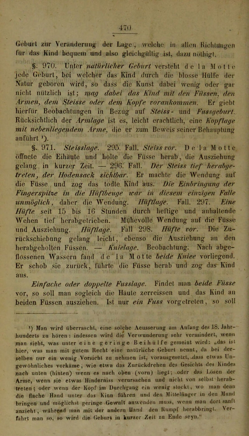 Geburt zur Veränderung der Lage, welche in allen Richtungen für das Kind bequem und also gleichgüllig ist, dazu nöthigt. §. 970. Unter natürlicher Geburt versteht d e I a Mott e jede Geburt, bei welcher das Kind durch die blosse Hülfe der Natur geboren wird, so dass die Kunst dabei wenig oder gar nicht nützlich ist; mag dabei das Kind mit den Füssen, den Armen, dem Steisse oder dem Kopfe vorankommen. Er giebt hierfür Beobachtungen in Bezug auf Steiss- und Fussgeburl. Rücksichtlich der Armlage ist es, leicht erachtlich, eine Kopflage mit nebenlieqendem Arme, die er zum Beweis seiner Behauptung an führt ')• §. 971. Steisslage. 295. Fall. Steiss vor. De la Motte öffnete die Eihäute und holte die Fiisse herab, die Ausziehung gelang in kurzer Zeit. — 296. Fall. Der Steiss tief herabge- treten, der Hodensack sichtbar. Er machte die Wendung auf die Füsse und zog das todte Kind aus. Die Einbringung der Fingerspitze in die Hüflbeuge war in diesem einzigen Falle unmöglich, daher die Wendung. Hüfllage. Fall. 297. Eine Hüfte seit 15 bis 16 Stunden durch heftige und anhaltende Wehen tief herabgetrieben. Mühevolle Wendung auf die Füsse und Ausziehung. Hüfllage. Fall 298. Hüfte vor. Die Zu- rückschiebung gelang leicht, ebenso die Ausziehung an den herabgeholten Füssen. — Knielage. Beobachtung. Nach abge- flossenen Wassern fand de' la Motte beide Kniee vorliegend. Er schob sie zurück, führte die Füsse herab und zog das Kind aus. Einfache oder doppelte Fusslage. Findet man beide Fiisse vor, so soll man sogleich die Häute zerreissen und das Kind an beiden Füssen ausziehen. Ist nur ein Fass vorgetreten, so soll >) Man wird überrascht, eine solche Aeusserung am Anfang des 18. Jahr- hunderts zu hören : indessen wird die Verwunderung sehr vermindert, wenn man sieht, was unter eine geringe Bei hülfe gemeint wird: „das ist liier, was man mit gutem Hecht eine natürliche Geburt nennt, da hei der- selben nur ein wenig Vorsicht zu nehmen ist, vorausgesetzt, -dass etwas Un- gewöhnliches vorkiime, wie etwa das Zurückdrehen des Gesichts des Kindes nach unten (hinten) wenn es nach oben (vorn) liegt-, oder das Lösen der Arme, wenn sie etwas Hinderniss verursachen und nicht von selbst herab- treten; oder wenn der Kopf im Durchgang ein wenig stockt , wo man denn die flache Hand unter das Kinn führen und den Mittelfinger in den Mund bringen und möglichst geringe Gewalt anwenden muss, wenn mau dort sanlt anzieht, wahrend man mit der andern Uand den Kumpf herabbringt. N er- fahrt man so, so wird die Geburt in kurzer Zeit zu Ende seyn.