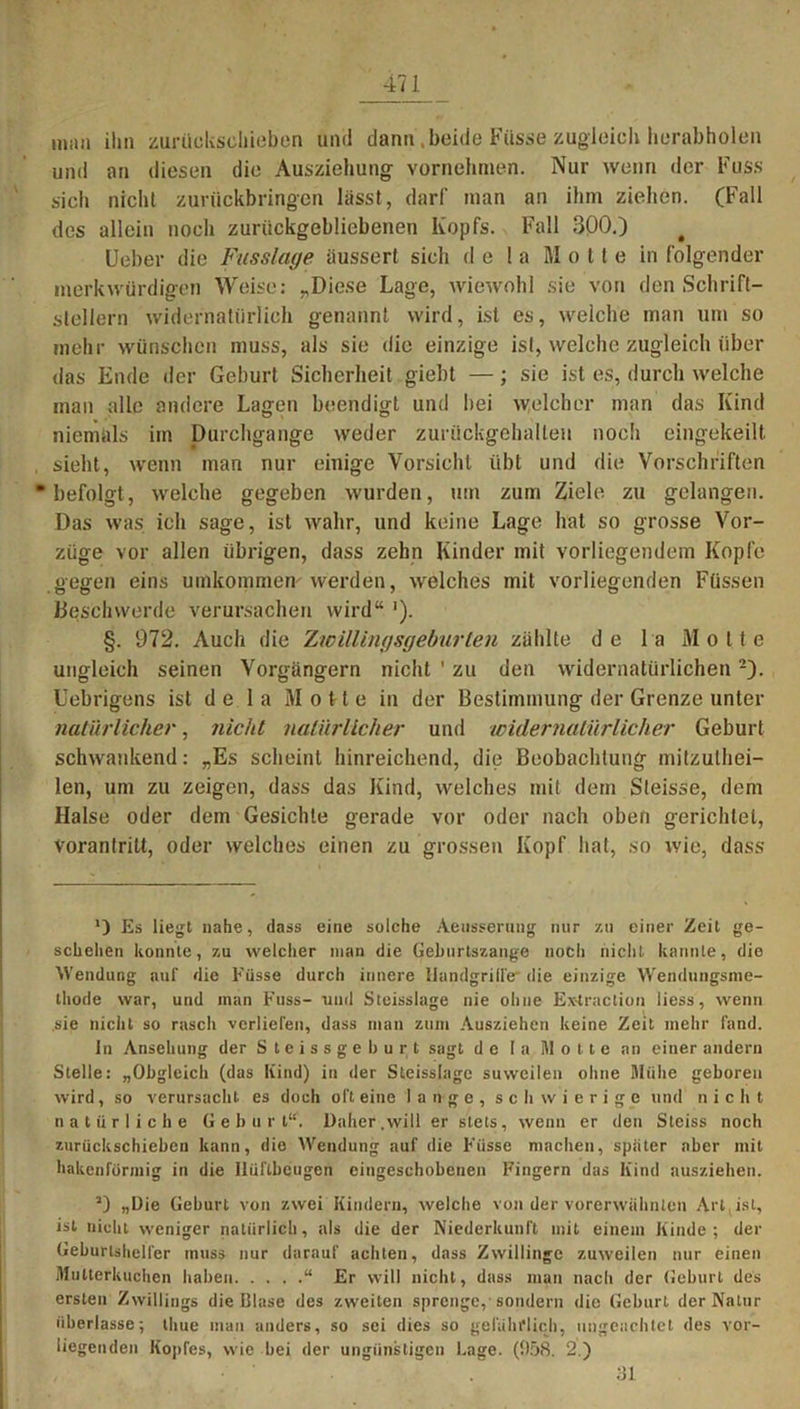 man ihn zurückschieben und dann,beide Füsse zugleich herabholen und an diesen diu Ausziehung vornehmen. Nur wenn der Fass sich nicht zurückbringen lasst, darf man an ihm ziehen. (Fall des allein noch zurückgebliebenen Kopfs. Fall 300.) Ueber die Fusslage äussert sich de 1 a Motte in folgender merkwürdigen Weise: „Diese Lage, wiewohl sie von den Schrift- stellern widernatürlich genannt wird, ist es, welche man um so mehr wünschen muss, als sie die einzige ist, welche zugleich über das Ende der Geburt Sicherheit giebt —; sie ist es, durch welche inan alle andere Lagen beendigt und hei welcher man das Kind niemals im Durchgänge weder zurückgehallen noch eingekeilt sieht, wenn man nur einige Vorsicht übt und die Vorschriften ‘befolgt, welche gegeben wurden, um zum Ziele zu gelangen. Das was ich sage, ist wahr, und keine Lage hat so grosse Vor- züge vor allen übrigen, dass zehn Kinder mit vorliegendem Kopfe gegen eins umkommen werden, welches mit vorliegenden Füssen Beschwerde verursachen wird“ '). §. 972. Auch die Zwillingsgeburten zählte de la Motte ungleich seinen Vorgängern nicht ’ zu den widernatürlichen2). Uebrigens ist de 1 a Motte in der Bestimmung der Grenze unter natürlicher, nicht natürlicher und widernatürlicher Geburt schwankend: „Es scheint hinreichend, die Beobachtung mitzuthei- len, um zu zeigen, dass das Kind, welches mit dem Steisse, dem Halse oder dem Gesichte gerade vor oder nach oben gerichtet, vorantritt, oder welches einen zu grossen Kopf hat, so wie, dass ‘) Es liegt nahe, dass eine solche Aeusseruiig nur zu einer Zeit ge- schehen konnte, zu welcher man die Geburtszange noch nicht kannte, die Wendung auf die Füsse durch innere Handgriffe die einzige Wendungsme- thode war, und man Fnss- und Steisslage nie ohne Extraction liess, wenn sie nicht so rasch verliefen, dass man zum Ausziehen keine Zeit mehr fand. ln Ansehung der Steissgeburt sagt de I a Motte an einer andern Stelle: „Obgleich (das Kind) in der Steisslage suwcilen ohne Mühe geboren wird, so verursacht es doch oft eine lange, schwierige und nicht natürliche Geburt“. Daher .will er stets, wenn er den Steiss noch zurückschieben kann, die Wendung auf die Füsse machen, später aber mit hakenförmig in die llüftbeugen eingeschobenen Fingern das Kind nusziehen. J) „Die Geburt von zwei Kindern, welche von der vorerwähnten Art ist, ist nicht weniger natürlich, als die der Niederkunft mit einem Kinde; der Geburtshelfer muss nur darauf achten, dass Zwillinge zuweilen nur einen Mutterkuchen haben “ Er will nicht, dass man nach der Geburt des ersten Zwillings die Glase des zweiten sprenge, sondern die Geburt der Natur überlasse; thue man anders, so sei dies so gefährlich, ungeachtet des vor- liegenden Kopfes, wie bei der ungünstigen Lage. (958. 2.) 31