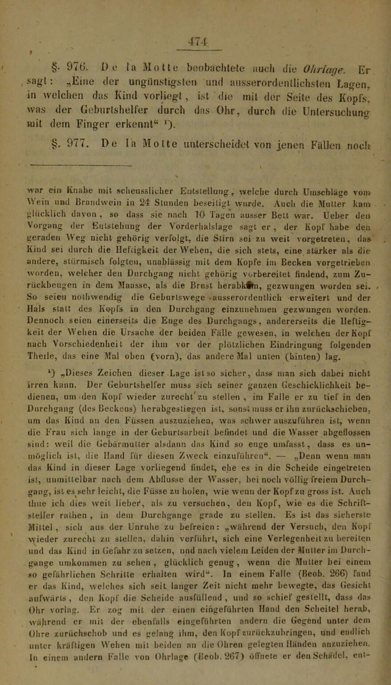 t §■ 970. De la Motte beobachtete auch die Ohrlage. Er . sagt: „Eine der ungünstigsten und ausserordenllichsten Lagen, in welchen das Kind vorüegl, ist die mit der Seite des Kopfs, was der Geburtshelfer durch das Ohr, durch die Unlersuchun<r mit dem Finger erkennt“ ')• §. 977. De La Motte unterscheidet von jenen Fällen noch war ein Knabe mit scheusslicher Einstellung, welche durch Umschläge vom Wein und Brandwein in 24 Stunden beseitigt wurde. Auch die .'Mutter kam glücklich davon , so dass sie nach 10 Tagen ausser Bett war. Ueber den Vorgang der Entstehung der Vorderhalslage sagt er, der Kopl habe den geraden W’eg nicht gehörig verfolgt, die Stirn sei zu weit vorgetreten, das. Kind sei durch die Heftigkeit der Wehen, die sich stets, eine starker als die andere, stürmisch folgten, unablässig mit dem Kopfe im Becken vorgetrieben worden, welcher den Durchgang nicht gehörig vorbereitet findend, zum Zu- rückbeugen in dem Maasse, als die Brust lierabk#tn, gezwungen worden sei. . So seien nollnvendig die Geburtswege .ausserordentlich erweitert und der Hals statt des Kopfs in den Durchgang einzunehtnen gezwungen worden. Dennoch seien einerseits die Enge des Durchgangs, andererseits die Heftig- keit der Wehen die Ursache der beiden Fälle gewesen, in welchen der Kopf nach Vorschiede.nhci t der ihm vor der plötzlichen Eindringung folgenden Theile, das eine Mal oben (vorn), das andere Mal unten (hinten) lag. *) „Dieses Zeichen dieser Lage ist so sicher, dass man sich dabei nicht irren kann. Der Geburtshelfer muss sich seiner ganzen Geschicklichkeit be- dienen, um den Kopf wieder zurecht* *zu stellen, im Falle er zu tief in den Durchgang (des Beckens) herabgestiegen ist, sonst muss er ihn zurückschieben, um das Kind an den Füssen auszuziehen, was schwer auszuführen ist, wenn die Frau sich lange in der Geburtsarbeit befindet und die Wasser abgellossen sind: weil die Gebärmutter alsdann das Kind so enge umfasst, dass es un- möglich isl, die Hand für diesen Zweck einzuführen“. — „Denn wenn man das Kind in dieser Lage vorliegend findet, ehe es in die Scheide eingetreten ist, unmittelbar nach dem Abflüsse der Wasser, bei noch völlig freiem Durch- gang, ist es sehr leicht, die Füsse zu holen, wie wenn der Kopf zu gross ist. Auch thue ich dies weit lieber*, als zu versuchen, den Kopf, wie es die Schrift- steller rnthen , in dem Durchgänge grade zu stellen. Es ist das sicherste Mittel, sich aus der Unruhe zu befreien: „während der Versuch, den Kopf wieder zurecht zu stellen, dahin verführt, sich eine Verlegenheit zu bereiten und das Kind in Gefahr zu setzen, und nach vielem Leiden der Mutter im Durch- gänge umkommen zu sehen, glücklich genug, wenn die Mutter bei einem so gefährlichen Schritte erhalten wird“. In einem Falle (Beob. 266) fand er das Kind, welches sich seit langer Zeit nicht mehr bewegte, das Gesicht aufwärts, den Kopf die Scheide ausfüllend , und so schief gestellt, dass das Ohr vorlag. Er zog mit der einen eingeführlcn Hand den Scheitel herab, während er mit der ebenfalls eingeführten andern die Gegend unter dem Ohre zurüchschob und es gelang ihm, den Kopf zuriiekzubringeu, und endlich unter kräftigen Wehen mit beiden an die Ohren gelegten Händen anzuziehen. ln einem andern Falle von Ohrlage (Beob. 267) öffnete er den Schädel, ent-