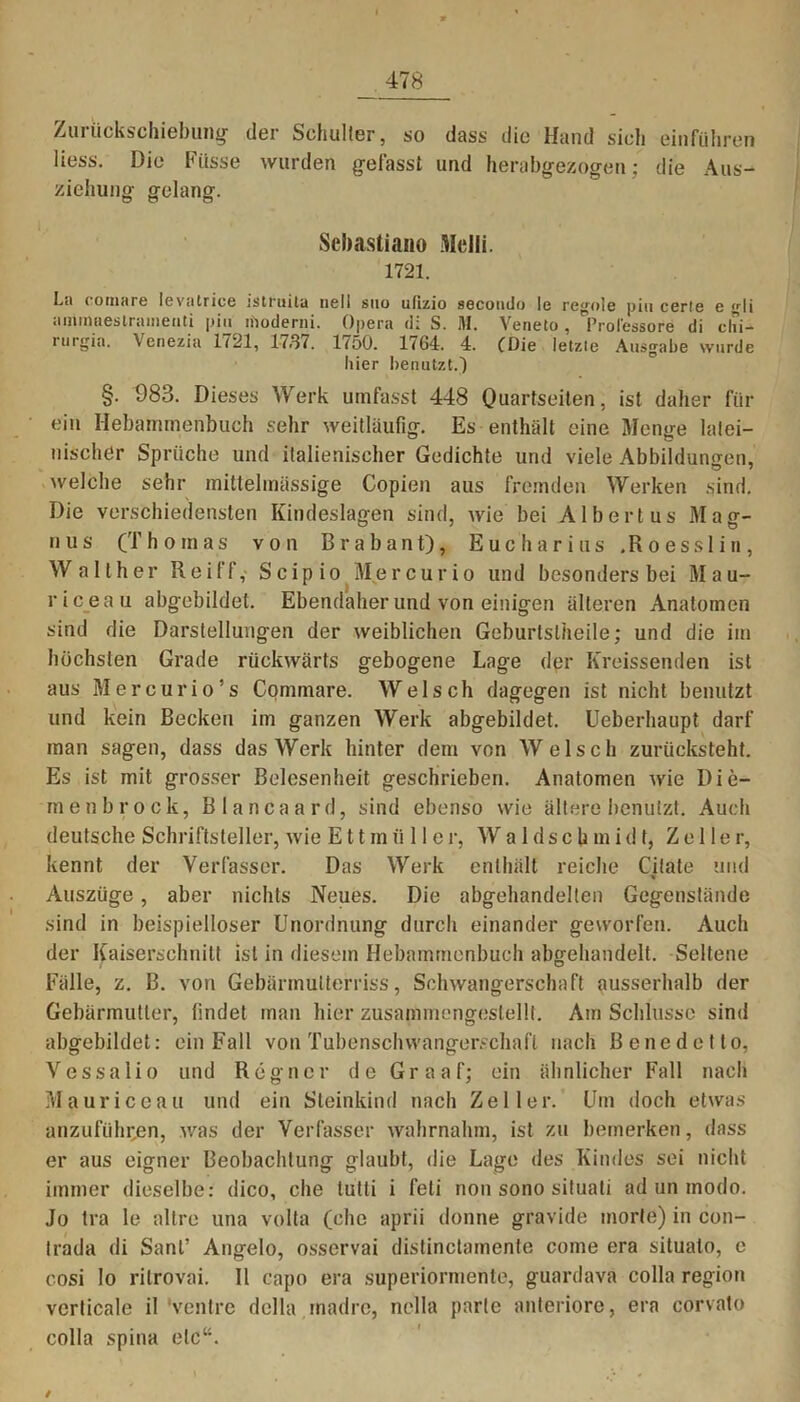 Zurückschiebung der Schulter, so dass die Hand sich einführen liess. Die Fiisse wurden gefasst und herabgezogen; die Aus- ziehung gelang. Scbastiano Melli. 1721. La coniare levatrice istiuita ne11 suo utizio secoudo le regale piu cerle e ^li aminaestrameiiti piu iiioderni. Opera d: S. M. Veneto , 'Prol'essore di clii- itirgia. Venezia 1721, 17.S7. D50. 1<64. 4. CDie letzie Ausgabe wurde hier benutzt.) §. 983. Dieses Werk umfasst 448 Quartseiten, ist daher für ein Hebammenbuch sehr weitläufig. Es enthält eine Menge latei- nischer Sprüche und italienischer Gedichte und viele Abbildungen, welche sehr mittelinässige Copien aus fremden Werken sind. Die verschiedensten Kindeslagen sind, wie bei Albertus Mag- nus (Thomas von Brabant), Eucharius ,Roesslin, Walther Reiff, Scipio Mercurio und besonders bei Mau- 1 ) riceau abgebildet. Ebendaher und von einigen älteren Anatomen sind die Darstellungen der weiblichen Geburtslheile; und die im höchsten Grade rückwärts gebogene Lage der Kreissenden ist aus Mercurio’s Commare. Welsch dagegen ist nicht benutzt und kein Becken im ganzen Werk abgebildet. Ueberhaupt darf man sagen, dass das Werk hinter dem von Welsch zurücksteht. Es ist mit grosser Belesenheit geschrieben. Anatomen wie Die- menbrock, Bianca ard, sind ebenso wie ältere benutzt. Auch deutsche Schriftsteller, wie E11mii 11 er, Waldschmidt, Zeller, kennt der Verfasser. Das Werk enthält reiche Citate und Auszüge, aber nichts Neues. Die abgehandelten Gegenstände sind in beispielloser Unordnung durch einander geworfen. Auch der Kaiserschnitt ist in diesem Hebammenbuch abgehandelt. Seltene Fälle, z. B. von Gebärmutterriss, Schwangerschaft ausserhalb der Gebärmutter, findet man hier zusammengestellt. Am Schlüsse sind abgebildet: ein Fall von Tubenschwangerschaft nach Benedetto, Vessalio und Regner de Graaf; ein ähnlicher Fall nach Mau riceau und ein Steinkind nach Zeller. Um doch etwas anzufiihr.en, was der Verfasser wahrnahm, ist zu bemerken, dass er aus eigner Beobachtung glaubt, die Lage des Kindes sei nicht immer dieselbe: dico, che tutti i feli non sono situati ad un modo. Jo tra le altre una volta (che aprii donne gravide morte) in con- trada di Sant’ Angelo, osservai distinctamente come era situato, e cosi lo ritrovai. 11 capo era superiormente, guardava colla region verticale il venire della madre, nella parte anteriore, era corvato colla spina etc“.