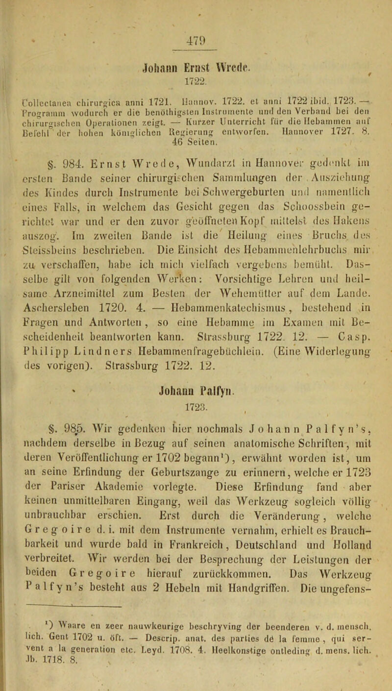 470 Johann Ernst Wrcdt*. 1722. Collectanea Chirurgie» anni 1721. llannov. 1722. et anni 1<22 ihiü. 1723. —• Programm wodurch er die benülhigsten Instrumente und den Verband bei den chirurgischen Operationen zeigt. — Kurzer Unterricht für die Hebammen auf BefeliL der hohen königlichen Regierung entworfen. Hannover 1727. 8. 46 Seiten. §. 984. Ernst Wrede, Wundarzt in Hannover gedenkt im ersten Bande seiner chirurgischen Sammlungen der Ausziehung des Kindes durch Instrumente bei Schwergeburten und namentlich eines Falls, in welchem das Gesicht gegen das Schoossbein ge- richtet war und er den zuvor geöffneten Kopf mittelst des Hakens auszog. Im zweiten Bande ist die Heilung eines Bruchs des Steissbeins beschrieben. Die Einsicht des Hebammehlehrbuchs mir zu- verschaffen, habe ich mich vielfach vergebens bemüht. Das- selbe gilt von folgenden Werken: Vorsichtige Lehren und heil- same Arzneimittel zum Besten der Wehemütter auf dem Lande. Aschersleben 1720. 4. — Hebammenkatechismus, bestehend in Fragen und Antworten, so eine Hebamme im Examen mit Be- scheidenheit beantworten kann. Strassburg 1722. 12. — Casp. Philipp Lindners Hebammenfragebüchlein. (Eine Widerlegung des vorigen). Strassburg 1722. 12. ' Johann Falfyn. 1723. §. 985. Wir gedenken hier nochmals Johann P a 1 f y n’s, nachdem derselbe in Bezug auf seinen anatomische Schriften, mit deren Veröffentlichung er 1702 begann'), erwähnt worden ist, um an seine Erfindung der Geburtszange zu erinnern, welche er 1723 der Pariser Akademie vorlegte. Diese Erfindung fand aber keinen unmittelbaren Eingang, weil das Werkzeug sogleich völlig unbrauchbar erschien. Erst durch die Veränderung-, welche G r e g o i r e d. i. mit dem Instrumente vernahm, erhielt es Brauch- barkeit und wurde bald in Frankreich, Deutschland und Holland verbreitet. Wir werden bei der Besprechung der Leistungen der beiden Gregoire hierauf zurückkommen. Das Werkzeug Palfyn’s besteht aus 2 Hebeln mit Handgriffen. Die ungefens- ') Wnare en zeer nauwkeurige bescliryving der beenderen v. d. inensch. lieh. Gent 1702 u. öTt. — Deserip. anat. des parties d<5 la femino , qui ser- vent a la generation etc. Leyd. 1708. 4. Heelkonstige ontleding d. mens. lieh. Jb. 1718. 8.