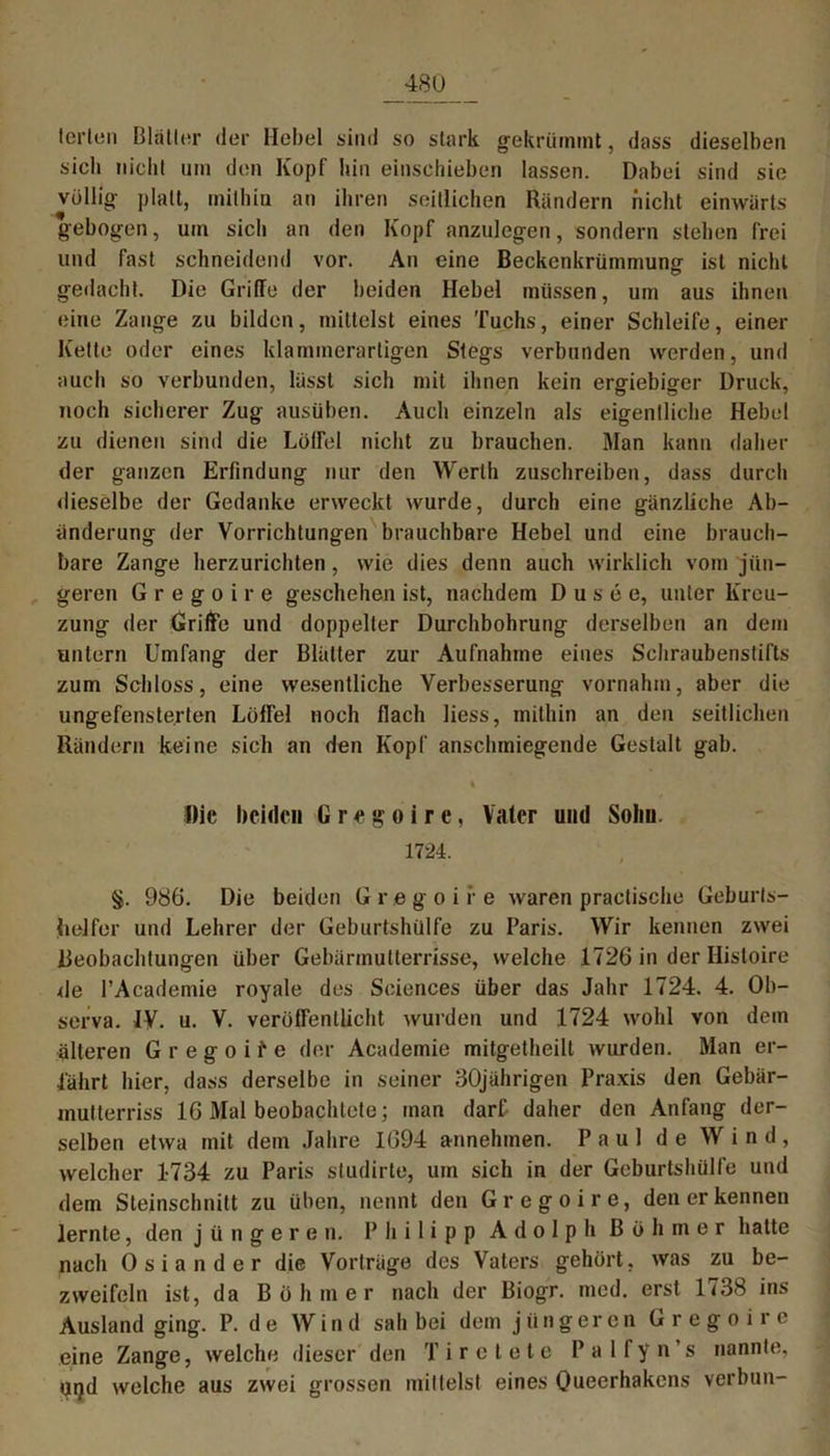 tei’ten Blätter der Hebel sind so stark gekrümmt, dass dieselben sich nicht um den Kopf hin einsehieben lassen. Dabei sind sie völlig platt, mithin an ihren seitlichen Rändern nicht einwärts gebogen, um sich an den Kopf anzulegen, sondern stehen frei und fast schneidend vor. An eine Beckenkrümmung ist nicht gedacht. Die Griffe der beiden Hebel müssen, um aus ihnen eine Zange zu bilden, mittelst eines Tuchs, einer Schleife, einer Kette oder eines klammerartigen Stegs verbunden werden, und auch so verbunden, lässt sich mit ihnen kein ergiebiger Druck, noch sicherer Zug ausüben. Auch einzeln als eigentliche Hebel zu dienen sind die LüfFel nicht zu brauchen. Man kann daher der ganzen Erfindung nur den Werth zuschreiben, dass durch dieselbe der Gedanke erweckt wurde, durch eine gänzliche Ab- änderung der Vorrichtungen brauchbare Hebel und eine brauch- bare Zange herzurichten , wie dies denn auch wirklich vom jün- geren G r e g o i r e geschehen ist, nachdem D u s e e, unter Kreu- zung der Griffe und doppelter Durchbohrung derselben an dem untern Umfang der Blätter zur Aufnahme eines Schraubenstifts zum Schloss, eine wesentliche Verbesserung vornahm, aber die ungefenste.rten Löffel noch flach liess, mithin an den seitlichen Rändern keine sich an den Kopf anschmiegende Gestalt gab. k Die beiden Gregoire, Vater und Solin. 1724. §. 986. Die beiden Gregoire waren practische Geburts- helfer und Lehrer der Geburtshülfe zu Paris. Wir kennen zwei Beobachtungen über Gebärmutterrisse, welche 1726 in der Histoire de l’Academie royale des Sciences über das Jahr 1724. 4. Ob- serva. IV. u. V. veröffentlicht wurden und 1724 wohl von dem älteren Gregoife der Academie mitgetheilt wurden. Man er- fährt hier, dass derselbe in seiner 30jährigen Praxis den Gebär- multerriss 16 Mal beobachtete; man darf daher den Anfang der- selben etwa mit dem Jahre 1694 annehmen. Paul de Wind, welcher 1734 zu Paris studirte, um sich in der Geburtshülfe und dem Steinschnitt zu üben, nennt den Gregoire, den er kennen lernte, den jüngeren. Philipp Adolph Böhmer hatte nach Osiander die Vorträge des Vaters gehört, was zu be- zweifeln ist, da Böhmer nach der Biogr. med. erst 1738 ins Ausland ging. P. de Wind sah bei dem jüngeren Gregoire eine Zange, welche dieser den T i r e t e t e P a 1 f y n s nannte, Uijd welche aus zwei grossen mittelst eines Queerhakcns verbun-