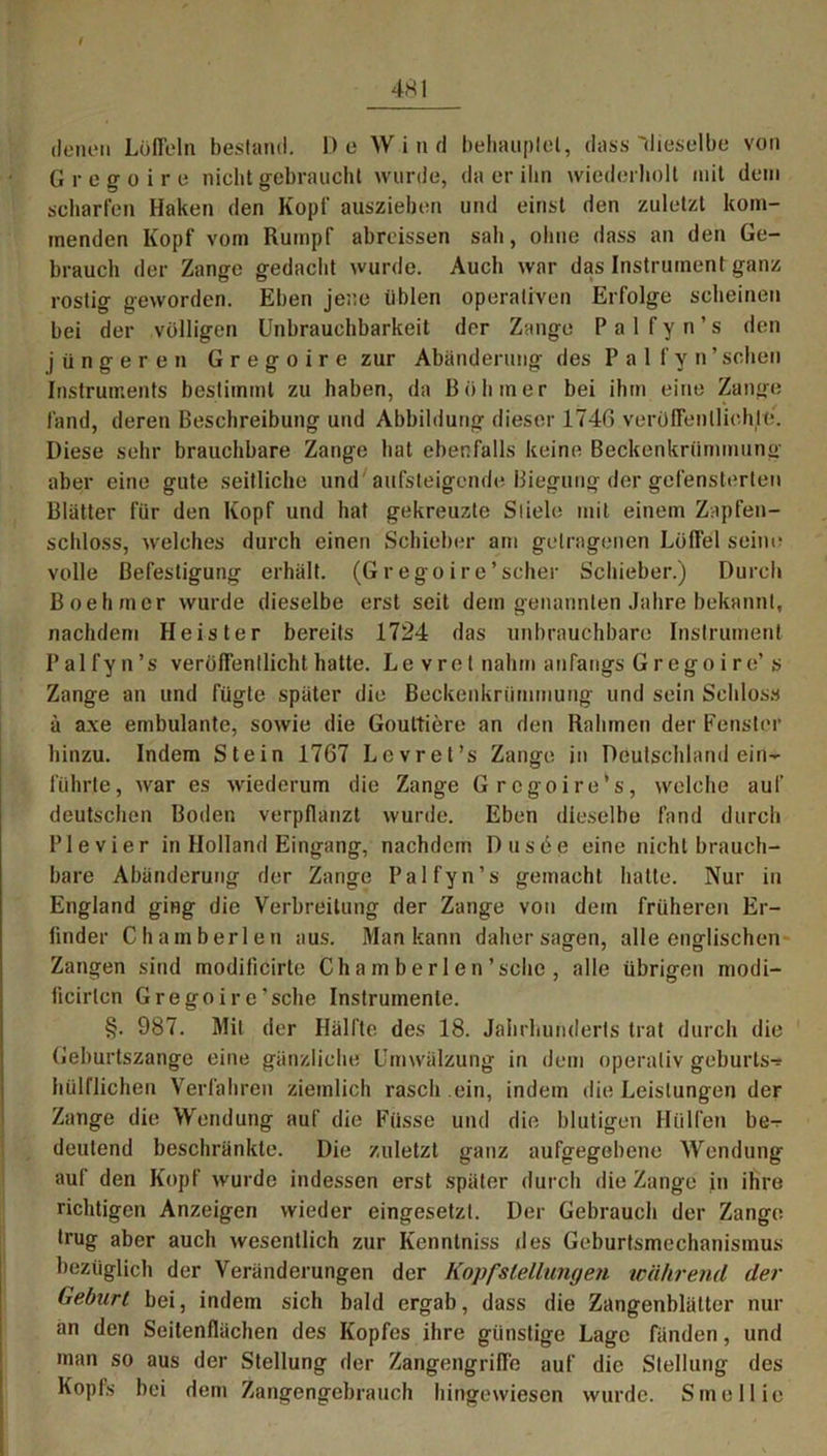 4SI denen Löffeln bestand. De Wind behauptet, dass'dieselbe von Gregoire nicht gebraucht wurde, da er ihn wiederholt mit dem scharfen Haken den Kopf auszieben und einst den zuletzt kom- menden Kopf vom Rumpf abreissen sab, ohne dass an den Ge- brauch der Zange gedacht wurde. Auch war das Instrument ganz rostig geworden. Eben jene üblen operativen Erfolge scheinen bei der völligen Unbrauchbarkeit der Zange Pal f y n ’ s den jüngeren Gregoire zur Abänderung des Pal f y n ’ sehen Instruments bestimmt zu haben, da Böhmer bei ihm eine Zange fand, deren Beschreibung und Abbildung dieser 1746 veröffentlichte. Diese sehr brauchbare Zange hat ebenfalls keine Beckenkrümmung aber eine gute seitliche und aufsteigende Biegung der gefensterten Blätter für den Kopf und hat gekreuzte Stiele mit einem Zapfen- schloss, welches durch einen Schieber am getragenen Löffel seim- volle Befestigung erhält. (Grego ire*scher Schieber.) Durch Boehmcr wurde dieselbe erst seit dem genannten Jahre bekannt, nachdem Heister bereits 1724 das unbrauchbare Instrument Palfyn’s veröffentlicht hatte. Le vret nahm anfangs Gregoire’ s Zange an und fügte später die Beckenkrümmung und sein Schloss ä axe embulante, sowie die Gouttiere an den Rahmen der Fenster hinzu. Indem Stein 1767 Lcvret’s Zange in Deutschland ein- führte, war es wiederum die Zange Grcgoire’s, welche auf deutschen Boden verpflanzt wurde. Eben dieselbe fand durch Pie vier in Holland Eingang, nachdem Dusee eine nicht brauch- bare Abänderung der Zange Palfyn’s gemacht hatte. Nur in England ging die Verbreitung der Zange von dem früheren Er- linder Chamberlen aus. Man kann daher sagen, alle englischen Zangen sind modificirle Ch a m b e r 1 e n ’ sehe , alle übrigen modi- licirtcn Gregoire’sche Instrumente. §. 987. Mit der Hälfte des 18. Jahrhunderts trat durch die Geburtszange eine gänzliche Umwälzung in dem operativ geburls-* hülflichen Verfahren ziemlich rasch ein, indem die Leistungen der Zange die Wendung auf die Füsse und die blutigen Hülfen be- deutend beschränkte. Die zuletzt ganz aufgegebene Wendung auf den Kopf wurde indessen erst später durch die Zange in ihre richtigen Anzeigen wieder eingesetzt. Der Gebrauch der Zange, trug aber auch wesentlich zur Kenntniss des Geburtsmechanismus bezüglich der Veränderungen der Kopf Stellungen während der Geburt bei, indem sich bald ergab, dass die Zangenblätter nur än den Seitenflächen des Kopfes ihre günstige Lage fänden, und man so aus der Stellung der Zangengriffe auf die Stellung des Kopfs bei dem Zangengebrauch hingewiesen wurde. Smellie