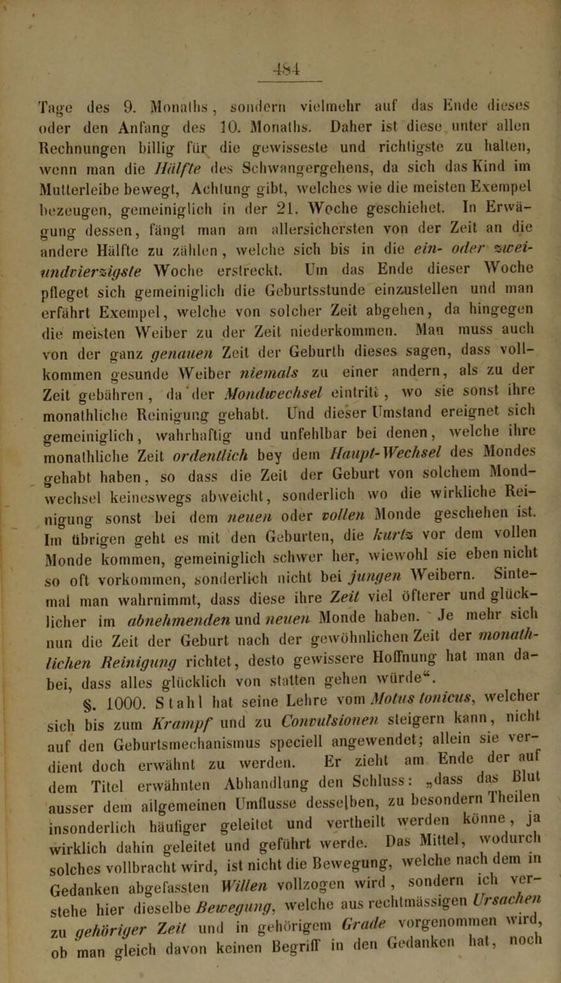 Taoo des 9. Monalhs, sondern vielmehr auf das Ende dieses oder den Anfang' des 10. Monatlis. Daher ist diese unter allen Rechnungen billig für die gewisseste und richtigste zu halten, wenn man die Hälfte des Schwangergehens, da sich das Kind im Mutterleibe bewegt, Achtung gibt, welches wie die meisten Exempel bezeugen, gemeiniglich in der 21. Woche geschiehet. In Erwä- gung dessen, fängt man am allersichersten von der Zeit an die andere Hälfte zu zählen , welche sich bis in die ein- oder zwei- tmdvierzigsle Woche erstreckt. Um das Ende dieser Woche pfleget sich gemeiniglich die Geburtsstunde einzustellen und man erfährt Exempel, welche von solcher Zeit abgehen, da hingegen die meisten Weiber zu der Zeit niederkommen. Man muss auch von der ganz genauen Zeit der Geburth dieses sagen, dass voll- kommen gesunde Weiber niemals zu einer andern, als zu der Zeit gebühren , da der Mondwechsel eintriti , wo sie sonst ihre monathliche Reinigung gehabt. Und dieser Umstand ereignet sich gemeiniglich, wahrhaftig und unfehlbar bei denen, welche ihre monathliche Zeit ordentlich bey dem Haupt-Wechsel des Mondes gehabt haben, so dass die Zeit der Geburt von solchem Mond- wechsel keineswegs abweicht, sonderlich wo die wirkliche Rei- nigung sonst bei dem neuen oder vollen Monde geschehen ist. Im übrigen geht es mit den Geburten, die kurlz vor dem vollen Monde kommen, gemeiniglich schwer her, wiewohl sie eben nicht so oft Vorkommen, sonderlich nicht bei jungen Weibern. Sinte- mal man wahrnimmt, dass diese ihre Zeit viel öfterer und glück- licher im abnehmenden und neuen Monde haben. Je mein sich nun die Zeit der Geburt nach der gewöhnlichen Zeit der monat- lichen Reinigung richtet, desto gewissere Hoffnung hat man da- bei, dass alles glücklich von statten gehen würde“. §. 1000. Stahl hat seine Lehre vom Motus tonicus, weichet sich bis zum Krampf und zu Convulsionen steigern kann, nicht auf den Geburtsmechanismus speciell angewendet; allein sie ver- dient doch erwähnt zu werden. Er zieht am Ende der au dem Titel erwähnten Abhandlung den Schluss: „dass das Blut ausser dem allgemeinen Umflusse desselben, zu besondern 1 heilen insonderlich häufiger geleitet und vertheilt werden könne, ja wirklich dahin geleitet und geführt werde. Das Mittel, wodurch solches vollbracht wird, ist nicht die Bewegung, welche nach dem in Gedanken abgefassten Willen vollzogen wird , sondern ich ver- stehe hier dieselbe Bewegung, welche aus rechtmässigen Ursachen zu gehöriger Zeit und in gehörigem Grade vorgenommen wird ob man gleich davon keinen Begriff in den Gedanken hat, noch