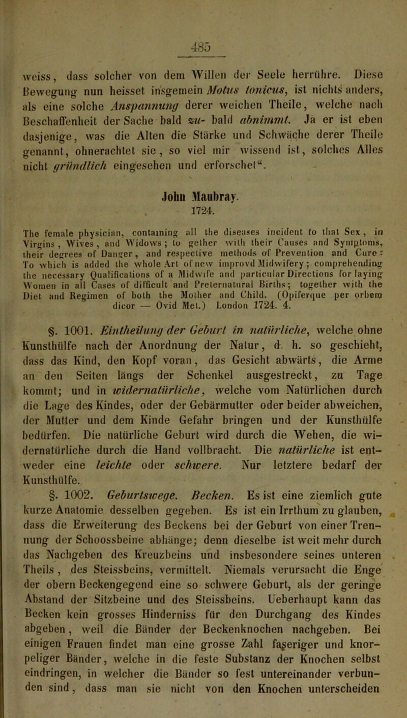 woiss, dass solcher von dein Willen der Seele herrühre. Diese Bewegung nun heisset insgemein Motus (onicus, ist nichts anders, als eine solche Anspannung derer weichen Theile, welche nach Beschaffenheit der Sache bald zu- bald abnimmt. Ja er ist eben dasjenige, was die Alten die Stärke und Schwäche derer Theile genannt, ohnerachtet sie, so viel mir wissend ist, solches Alles nicht gründlich eingesehen und erforschet“. John Maubray. 1724. The female physicinn, containing all the diseases incident to tlint Sex, in Virgins , Wives , and Widows ; lo gelher willi llieir Causes and Symptoms, their deerees of Danger, and respective methods ol' Prevention and Cure: To which is added the whole Art of new improvd Midwifery; comprehending the necessary Qualifications of a MidwiTe and particular Directions lor laying Women in all Cases of difficult and Preternatural Births; together vvith the Diet and Regimen of both the Mollier and Child. (Opiferque per orbem dicor — Ovid Met.) London 1724. 4. §. 1001. EintheUung der Geburt in natürliche, welche ohne Kunsthülfe nach der Anordnung der Natur, d h. so geschieht, dass das Kind, den Kopf voran, das Gesicht abwärts, die Arme an den Seiten längs der Schenkel ausgestreckt, zu Tage kommt; und in widernatürliche, welche vom Natürlichen durch die Lage des Kindes, oder der Gebärmutter oder beider abweichen, der Mutter und dem Kinde Gefahr bringen und der Kunsthülfe bedürfen. Die natürliche Geburt wird durch die Wehen, die wi- dernatürliche durch die Hand vollbracht. Die natürliche ist ent- weder eine leichte oder schicere. Nur letztere bedarf der Kunsthülfe. §. 1002. Geburtswege. Recken. Es ist eine ziemlich gute kurze Anatomie desselben gegeben. Es ist ein Irrthum zu glauben, dass die Erweiterung des Beckens bei der Geburt von einer Tren- nung der Schoossbeine abhünge; denn dieselbe ist weit mehr durch das Nachgeben des Kreuzbeins und insbesondere seines unteren Theils , des Steissbeins, vermittelt. Niemals verursacht die Enge der obern Beckengegend eine so schwere Geburt, als der geringe Abstand der Sitzbeine und des Steissbeins. Ueberhaupt kann das Becken kein grosses Hinderniss für den Durchgang des Kindes abgeben, weil die Bänder der Beckenknochen nachgeben. Bei einigen Frauen findet man eine grosse Zahl faseriger und knor- peliger Bänder, welche in die feste Substanz der Knochen selbst eindringen, in welcher die Bänder so fest untereinander verbun- den sind, dass man sie nicht von den Knochen unterscheiden