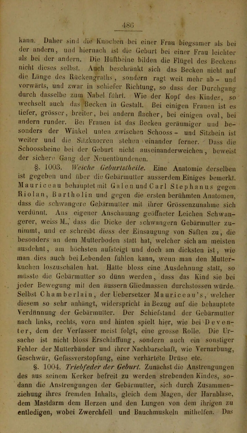 ltanti. Daher sind die Knochen bei einer Frau biegsamer als bei der andern, und hiernach ist die Geburt bei einer Frau leichter als bei der andern. Die Hüftbeine bilden die Flügel des Beckens nicht dieses selbst. Auch beschränkt sicli das Becken nicht auf die Länge des Rückengraths , sondern ragt weit mehr ab - und vorwärts, und zwar in schiefer Richtung, so dass der Durchgang durch dasselbe zum Nabel führt. Wie der Kopf des Kindes” so wechselt auch das Becken in Gestalt. Bei einigen Frauen ist es tieler, giüsser, breiter, bei andern flacher, bei einigen oval, bei andern runder. Bei brauen ist das Becken geräumiger und be- sonders der Winkel unten zwischen Schooss - und Sitzbein ist weiter und die Silzknorren stehen einander ferner. Dass die Schoossbeine bei der Geburt nicht auseinanderweichen, beweist der sichere Gang der Neuentbundenen. §. 1003. Weiche Gebtirlslheile. Eine Anatomie derselben ist gegeben und über die Gebärmutter ausserdem Einiges bemerkt. Mauriceau behauptet mit Galen und Carl Stephanus gegen R i o 1 a n , Bartholin und gegen die ersten berühmten Anatomen, dass die schwangere Gebärmutter mit ihrer Grössenzunahme sich verdünnt. Aus eigener Anschauung geöffneter Leichen Schwan- gerer, weiss M., dass die Dicke der schwängern Gebärmutter zu- nimmt, und er schreibt diess der Einsaugung von Säften zu, die besonders an dem Mutterboden statt hat, welcher sich am meisten ausdehnt, am höchsten aufsteigt und doch am dicksten ist, wie man dies auch bei Lebenden fühlen kann, wenn man den Mutter- kuchen loszuschälen hat. Hätte bloss eine Ausdehnung statt, so müsste die Gebärmutter so dünn werden, dass das Kind sie bei jeder Bewegung mit den äussern Gliedmassen durchstossen würde. Selbst Chamberlain, der Uebersetzer Maur.iceau’s, welcher diesem so sehr anhängt, widerspricht in Bezug auf die behauptete Verdünnung der Gebärmutter. Der Schiefstand der Gebärmutter nach links, rechts, vorn und hinten spielt hier, wie bei D e v e n- ter, dem der Verfasser meist folgt, eine grosse Rolle. Die Ur- sache ist nicht bloss Erschlaffung, sondern auch ein sonstiger Fehler der Mutierbänder und ihrer Nachbarschaft, wie Vernarbung, Geschwür, Gefässverstopfung, eine verhärtete Drüse etc. §. 1004. Triebfeder der Geburt. Zunächst die Anstrengungen des aus seinem Kerker befreit zu werden strebenden Kindes, so- dann die Anstrengungen der Gebärmutter, sich durch Zusammen- ziehung ihres fremden Inhalts, gleich dem Magen, der Harnblase, dem Mastdarm dem Herzen und den Lungen von dem ihrigen zu entledigen, wobei Zwerchfell und Bauchmuskeln mithelfen. Das