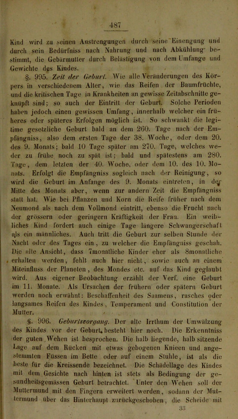 Kind wird zu seinen Anstrengungen durch seine Einengung und durcli sein Bedürfniss nach Nahrung und nach Abkühlung- be- stimmt, die Gebärmutter durch Belästigung von dem Umfange und Gewichte des Kindes. 4; < §. 995. Zeit der Geburt. Wie alle Veränderungen des Kör- pers in verschiedenem Alter, wie das Reifen der Baumfrüchte, und die kritischen Tage in Krankheiten an gewisse Zeitabschnitte ge- knüpft sind; so auch der Eintritt der Geburt. Solche Perioden haben jedoch einen gewissen Umfang, innerhalb welcher ein frü- heres oder späteres Erfolgen möglich ist. So schwankt die legi- time gesetzliche Geburt bald an dem 260. Tage nach der Ein- pfängniss, also dem ersten Tage der 38. Woche, oder dem 20. des 9. Monats; bald 10 Tage später am 270. Tage, welches we- der zu frühe noch zu spät ist; bald und spätestens am 280. Taffe, dem letzten der 40. Woche, oder dem 10. des 10. Mo- nats. Erfolgt die Empfängniss sogleich nach der Reinigung, so wird die Geburt im Anfänge des 9. Monats einlreten, in di^j- Mitte des Monats aber, wenn zur andern Zeit die Empfängniss statt hat. Wie bei Pflanzen und Korn die Reife früher nach dem Neumond als nach dem Vollmond eintritt, ebenso die Frucht nach der grossem oder geringem Kräftigkeit der Frau. Ein weib- liches Kind fordert auch einige Tage längere Schwangerschaft t\ls ein männliches. Auch tritt die Geburt zur selben Stunde der Nacht oder des Tages ein , zu welcher die Empfängniss geschah. Die alle Ansicht, dass Tmonatliche Kinder eher als Smonalliche «erhalten werden, fehlt auch hier nicht, sowie auch an einem Miteinfluss der Planeten, des Mondes etc. auf das Kind geglaubt wird. Aus eigener Beobachtung erzählt der Verf. eine Geburt im 11. Monate. Als Ursachen der frühem oder spätem Geburt werden noch erwähnt: Beschaffenheit des Saamens, rasches oder langsames Reifen des Kindes, Temperament und Constitution der Mutter. ' §. 996. Geburlsvorgang. Der alte Irrthum der Umwälzung des Kindes vor der Geburt* besteht hier noch. Die Erkenntniss der guten,Wehen ist besprochen. Die halb liegende, halbsitzende Uage auf dem Rücken mit etwas gebogenen Knieen und unge- hemmten Füssen im Bette oder auf einem Stuhle, ist als die beste für die Kreissende bezeichnet. Die Schädellage des Kindes mit dem Gesichte nach hinten ist stets als Bedingung der ge- sundheitsgemässen Geburt betrachtet. Unter den Wehen soll der Muttermund mit den Fingern erweitert werden, sodann der Mut- termund über das Hinterhaupt zurückgeschoben, die Scheide mit 33