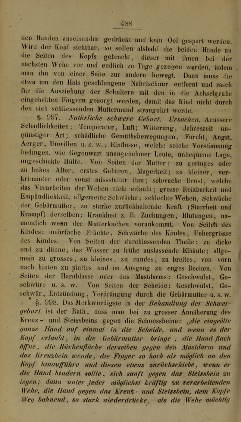 \ «len Händen auseinander gedrückt und kein Oel gespart werden. Wird der Kopf sichtbar, so sollen alsbald die beiden Hände au «lie Seiten des Kopfs gebracht, dieser mit ihnen bei der nächsten Wehe vor und endlich zu Tage gezogen werden, indem man ihn von einer Seite zur andern bewegt. Dann muss die etwa um den Hals geschlungene Nabelschnur entfernt und rasch für die Ausziehung der Schultern mit den in die Achselgrube eingehakten Fingern gesorgt werden, damit das Kind nicht durch den sich scldiessenden Muttermund strangulirt werde. §. 997. Natürliche schwere Geburt. Ursachen. Aeussere Schädlichkeiten: Temperatur, Luft; Witterung, Jahreszeit un- günstiger Art; schädliche Gemüthsbewegungen, Furcht, Angst, Aerger, Unwillen u. s. w.; Einflüsse, welche solche Verstimmung bedingen, wie Gegenwart unangenehmer Leute, unbequeme Lage, ungeschickte Hülle. Von Seiten der Mutter: zu geringes oder zu hohes Aller, erstes Gebären, Magerkeit; zu kleiner, ver- krümmter oder sonst missstalter Hau; schwache Brust, welche das Verarbeiten der Wehen nicht erlaubt; grosse Reizbarkeit und Empfindlichkeit, allgemeine Schwäche; schlechte Wehen, Schwäche der Gebärmutter, zu starke zurückhaltende Kraft (Starrheit und Krampf) derselben; Krankheit z. B. Zuckungen, Blutungen, na- mentlich wenn der Mutterkuchen vorankommt. Von Seiteh des Kindes: mehrfache Früchte, Schwäche des Kindes, Uebergrüsse des Kindes. Von Seiten der durchlassenden Theile: zu dicke und zu dünne, das Wasser zu frühe auslassende Eihäute; allge- mein zu grosses, zu kleines, zu rundes, zu breites, von vorn nach hinten zu plattes und im Ausgang zu enges Becken. Von Seiten der Harnblasse oder des Mastdarms: Geschwulst, Ge- schwüre u. s. w. Von Seiten der Scheide: Geschwulst, Ge- schwür, Entzündung, Verdrängung durch die Gebärmutter u. s. w. §. 998. Das Merkwürdigste in der Behandlung der Schwer- geburt ist der Rath, dass man bei zu grosser Annäherung des Kreuz- und Sleissbeins gegen die Schoossbeine: „die eingeötle ganze Hand auf einmal in die Scheide, und wenn es der Kopf erlaubt, in die Gebärmutter bringe , die Hand f ach 6ff ne, die Kückenfläche derselben gegen den Mastdarm und das Kreuzbein wende, die Finger so hoch als möglich an den Kopf hinaufführe und diesen etwas zurück schiebe, wenn er die Hand hindern sollte, sich sanft gegen das Steissbein zu legen; dann unter jeder möglichst kräftig zu rer arbeitenden Wehe, die Hand gegen das Kreut- und Steissbein, dem Kopfe Weg bahnend, so stark niederdrücke. als die Wehe mächtig