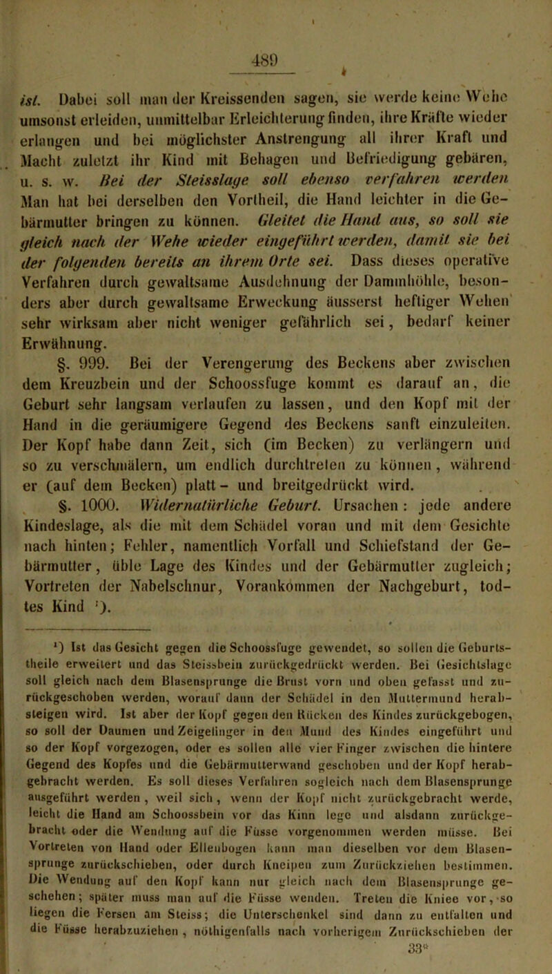 k ist. Dabei soll man der Kreissenden sagen, sie werde keine Wehe umsonst erleiden, unmittelbar Erleichterung finden, ihre Kräfte wieder erlangen und bei möglichster Anstrengung all ihrer Kraft und Macht zuletzt ihr Kind mit Behagen und Befriedigung gebären, u. s. w. Hei der Sleisslage soll ebenso verfahren werden Man hat bei derselben den Vortheil, die Hand leichter in die Ge- bärmutter bringen zu können. Gleitet die Hand aus, so soll sie gleich nach der Wehe wieder eingeführt werden, damit sie bei der folgenden bereits an ihrem Orte sei. Dass dieses operative Verfahren durch gewaltsame Ausdehnung der Dammhöhle, beson- ders aber durch gewaltsame Erweckung äusserst heftiger Wehen sehr wirksam aber nicht weniger gefährlich sei, bedarf keiner Erwähnung. §. 999. Bei der Verengerung des Beckens aber zwischen dem Kreuzbein und der Schoossfuge kommt es darauf an, die Geburt sehr langsam verlaufen zu lassen, und den Kopf mit der Hand in die geräumigere Gegend des Beckens sanft einzuleiten. Der Kopf habe dann Zeit, sich (im Becken) zu verlängern und so zu verschmülern, um endlich durchtrelen zu können , während er (auf dem Becken) platt - und breitgedrückt wird. §. 1000. Widernatürliche Geburt. Ursachen: jede andere Kindeslage, als die mit dem Schädel voran und mit dem Gesichte nach hinten; Fehler, namentlich Vorfall und Schiefstand der Ge- bärmutter , üble Lage des Kindes und der Gebärmutter zugleich; Vortreten der Nabelschnur, Vorankommen der Nachgeburt, tod- tes Kind !). ’) Ist das Gesicht gegen die Schoossfuge gewendet, so sollen die Geburls- tlieile erweitert und das Steissbein zurückgedrückt werden, Bei Gesichtslage soll gleich nach dem Blasensprunge die Brust vorn und oben gefasst und zu- rückgeschoben werden, worauf daun der Schädel in den Muttermund herab- steigen wird. Ist aber der Kopf gegen den Kücken des Kindes zurückgebogen, so soll der Daumen und Zeigelinger in den Mund des Kindes eingeführt und so der Kopf vorgezogen, oder es sollen alle vier Finger zwischen die hintere Gegend des Kopfes und die Gebärmulterwand geschoben und der Kopf herab- gehracht werden. Es soll dieses Verfahren sogleich nach dem Blasensprunge ausgeführt werden, weil sich, wenn der Kopf nicht zurückgebracht werde, leicht die Hand am Schoossbein vor das Kinn lege und alsdann zurückge- bracht oder die Wendung auf die Küsse vorgenommen werden müsse. Bei Vertreten von Hand oder Ellenbogen kann man dieselben vor dem Blasen- sprunge zurückschieben, oder durch Kneipen zum Zurückziehen bestimmen. Die Wendung auf den Kopf kann nur gleich nach dem Blasensprunge ge- schehen; später muss mau auf die Küsse wenden. Treten die Kniee vor,-so liegen die Fersen am Steiss; die Unterschenkel sind dann zu entfallen und die küsse herabzuziehen , nülhigenlälls nach vorherigem Znriickschicben der 33«