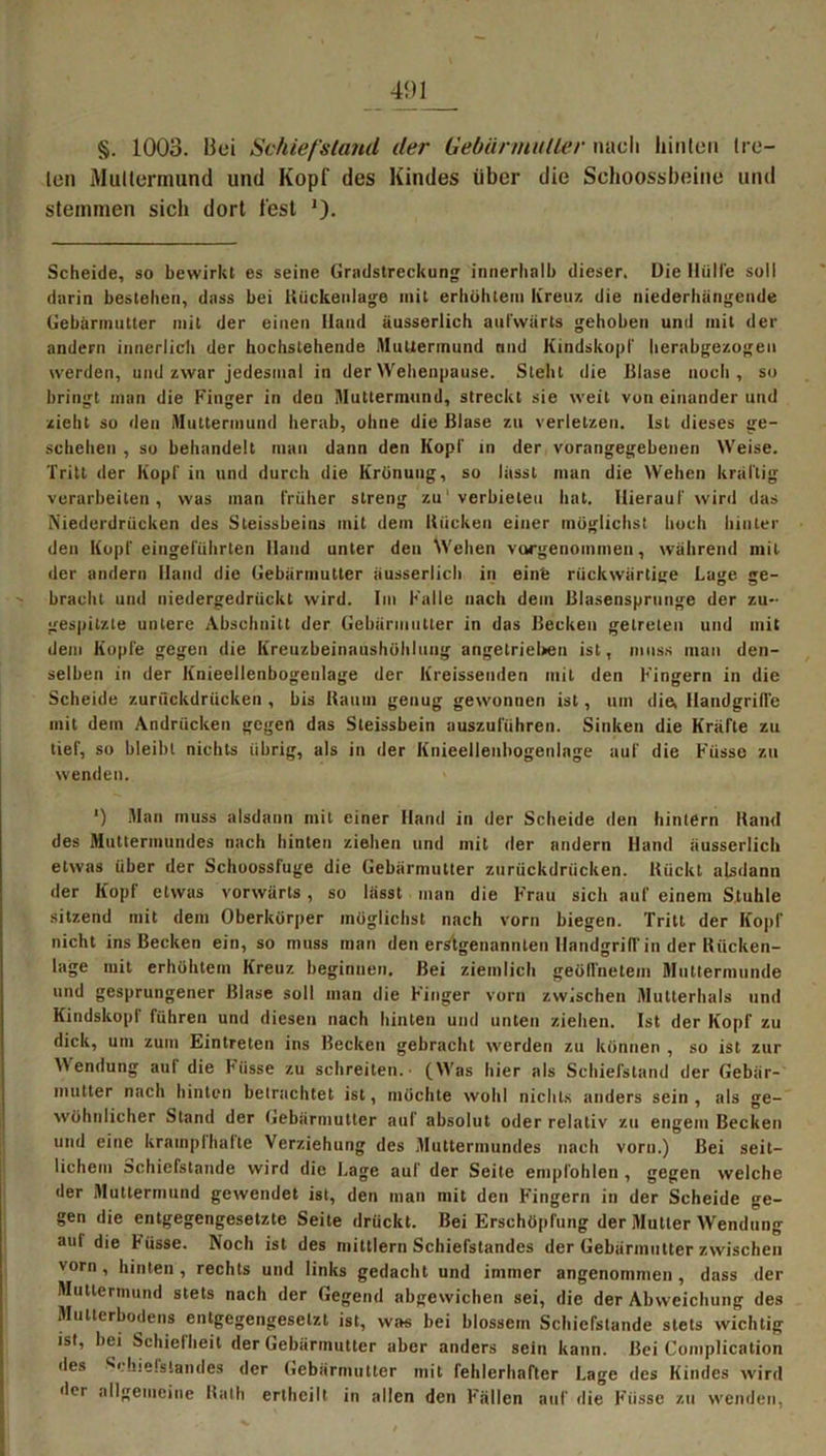 len Mallermund und Kopf des Kindes über die Schoossbeine und stemmen sich dort fest '). Scheide, so bewirkt es seine Grndstreckung innerhalb dieser. Die Hülle soll darin bestehen, dass bei Bückenlage mit erhöhtem kreuz die niederhängende Gebärmutter mit der einen Hand äusserlich aufwärts gehoben und mit der andern innerlich der hochstehende AluUerinund und Kindskopf herabgezogen werden, und zwar jedesmal in der Wehenpause. Steht die Blase noch, so bringt man die Finger in den Muttermund, streckt sie weit von einander und zieht so den Muttermund herab, ohne die Blase zu verletzen. Ist dieses ge- schehen , so behandelt man dann den Kopf in der vorangegebenen Weise. Tritt der Kopf in und durch die Krönung, so lässt man die Wehen kräftig verarbeiten, was man früher streng zu'verbieten hat. Hierauf wird das Niederdrücken des Steissbeins mit dem Bücken einer möglichst hoch hinter den Kopf eingeführten Hand unter den Wehen vorgenommen, während mit der andern Hand die Gebärmutter äusserlich in einfe rückwärtige Lage ge- bracht und niedergedrückt wird. Im Kalle nach dem Blasensprunge der zu- gespitzte untere Abschnitt der Gebärmutter in das Becken getreten und mit dem Kopfe gegen die Kreuzbeinaushöhlung angetrieben ist, muss man den- selben in der Knieellenbogeulage der kreisseuden mit den Fingern in die Scheide zurückdrücken , bis Baum genug gewonnen ist, um die, Handgriffe mit dem Andrücken gegen das Steissbein auszuführen. Sinken die Kräfte zu tief, so bleibt nichts übrig, als in der Knieellenbogeulage auf die Fiisse zu wenden. *) Man muss alsdann mit einer Hand in der Scheide den hintern Band des Muttermundes nach hinten ziehen und mit der nndern Hand äusserlich etwas über der Schoossfuge die Gebärmutter zurückdrücken. Bückt alsdann der Kopf etwas vorwärts, so lässt man die Frau sich auf einem Stuhle sitzend mit dem Oberkörper möglichst nach vorn biegen. Tritt der Kopf nicht ins Becken ein, so muss man den erstgenannten Handgriff in der Bücken- lage mit erhöhtem Kreuz beginnen. Bei ziemlich geöffnetem Muttermunde und gesprungener Blase soll man die Finger vorn zwischen Mutterhals und Kindskopf führen und diesen nach hinten und unten ziehen. Ist der Kopf zu dick, um zum Eintreten ins Becken gebracht werden zu können , so ist zur Wendung auf die Fiisse zu schreiten. (Was hier als Schiefstand der Gebär- mutter nach hinten betrachtet ist, möchte wohl nichts anders sein, als ge- wöhnlicher Stand der Gebärmutter auf absolut oder relativ zu engem Becken und eine kramplhafte Verziehung des Muttermundes nach vorn.) Bei seit- lichem Schiefstande wird die Lage auf der Seite empfohlen , gegen welche der Muttermund gewendet ist, den man mit den Fingern in der Scheide ge- gen die entgegengesetzte Seite drückt. Bei Erschöpfung der Mutter Wendung aul die Füsse. Noch ist des mittlern Schiefstandes der Gebärmutter zwischen vorn , hinten , rechts und links gedacht und immer angenommen , dass der Muttermund stets nach der Gegend abgewichen sei, die der Abweichung des Mutterbodens entgegengesetzt ist, was bei blossem Schiefstande stets wichtig ist, bei Schiefheit der Gebärmutter aber anders sein kann. Bei Complication des Srhielstandes der Gebärmutter mit fehlerhafter Lage des Kindes wird der allgemeine Rath erlheilt in allen den Fällen auf die Füsse zu wenden,
