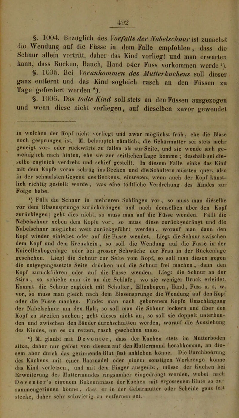 die Wendung auf die Fiisse in dem Falle empfohlen , dass die Schnur allein vortritt, daher das Kind vorliegt und man erwarten kann, dass Rücken, Bauch, Hand oder Fuss Vorkommen werde'). §. 1005. Bei Vor ankommen des Mutterkuchens soll dieser ganz entfernt und das Kind sogleich rasch an den Füssen zu Tage gefördert werden 2). §. 1006. Das lodte Kind soll stets an den Füssen ausgezogen und wenn diese nicht vorliegen, auf dieselben zuvor gewendet in welchen der Kopf nicht vorliegt und zwar möglichst früh , ehe die Blase noch gesprungen ist. 51. behauptet nämlich, die Gebärmutter sei stets mehr geneigt vor- oder rückwärts zu lallen als zur Seite, und sie wende sich ge- meiniglich nach hinten, ehe sie zur seitlichen Lage komme ; desshalb sei die- selbe zugleich verdreht und schief gestellt. In diesem Falle sinke das Kind mit dem Kopie voran schräg ins Becken und die Schultern müssten quer, also in der schmälsten Gegend des Beckens, eintreten, wenn auch der Kopf künst- lich richtig gestellt tverde , was eine tüdtliche Verdrehung des Kindes zur Folge habe. *) Fällt die Schnur in mehreren Schlingen vor, so muss man dieselbe vor dem Blasensprunge zurückdrängen und nach demselben über den Kopf zurücklegen; geht dies nicht, so muss man auf die Füsse wenden. Fällt die Nabelschnur neben dem Kopfe vor, so muss diese zurückgedrängt und die Nabelschnur möglichst weit zurückgeführt werden, worauf man dann den Kopf wieder einleitet oder auf die Füsse wendet. Liegt die Schnur zwischen dem Kopf und dem Kreuzbein , so soll die Wendung auf die Füsse iir der Knieellenbogenlage oder bei grosser Schwäche der Frau in der Kückenlage geschehen. Liegt die Schnur zur Seite vom Kopf, so soll man diesen gegen die entgegengesetzte Seite drücken und die Schnur frei machen , dann den Kopf zurückführen oder auf die Füsse wenden. Liegt die Schnur an der Stirn, so schiebe man sie an die Schläfe, wo sie weniger Druck erleidet. Kommt die Schnur zugleich mit Schulter, Ellenbogen, Hand, Fuss u. s. w. vor, so muss man gleich nach dem Blasensprunge die Wendung auf den Kopf oder die Füsse machen. Findet man nach geborenem Kopfe Umschlingung der Nabelschnur um den Hals, so soll man die Schnur lockern und über den Kopf zu streifen suchen ; geht dieses nicht an, so soll sie doppelt unterbun- den und zwischen den Bänder durchschnitten werden, worauf die Ausziehung des Kindes, um es zu retten, rasch geschehen muss. ’) 51. glaubt mit Deventer, dass der Kuchen stets im Mutterboden sitze, daher nur gelöst von diesem auf den Sluttermund herabkomme, an die- sem aber durch das gerinnende Blut lest ankleben könne. Die Durchbohrung des Kuchens mit einer Haarnadel oder einem sonstigen Werkzeuge könne das Kind verletzen, und mit dem Finger ausgeiibl, müsse der Kuchen bei Erweiterung des 5Iuttermundes ringsumher eingedrängt werden, wobei nach Deventer’s eigenem Bekenntnisse der Kuchen mit ergossenem Blute so zu- sammeugerinnen könne , dass er in der Gebärmutter oder Scheide ganz lest stecke, daher sehr schwierig zu entfernen sei.