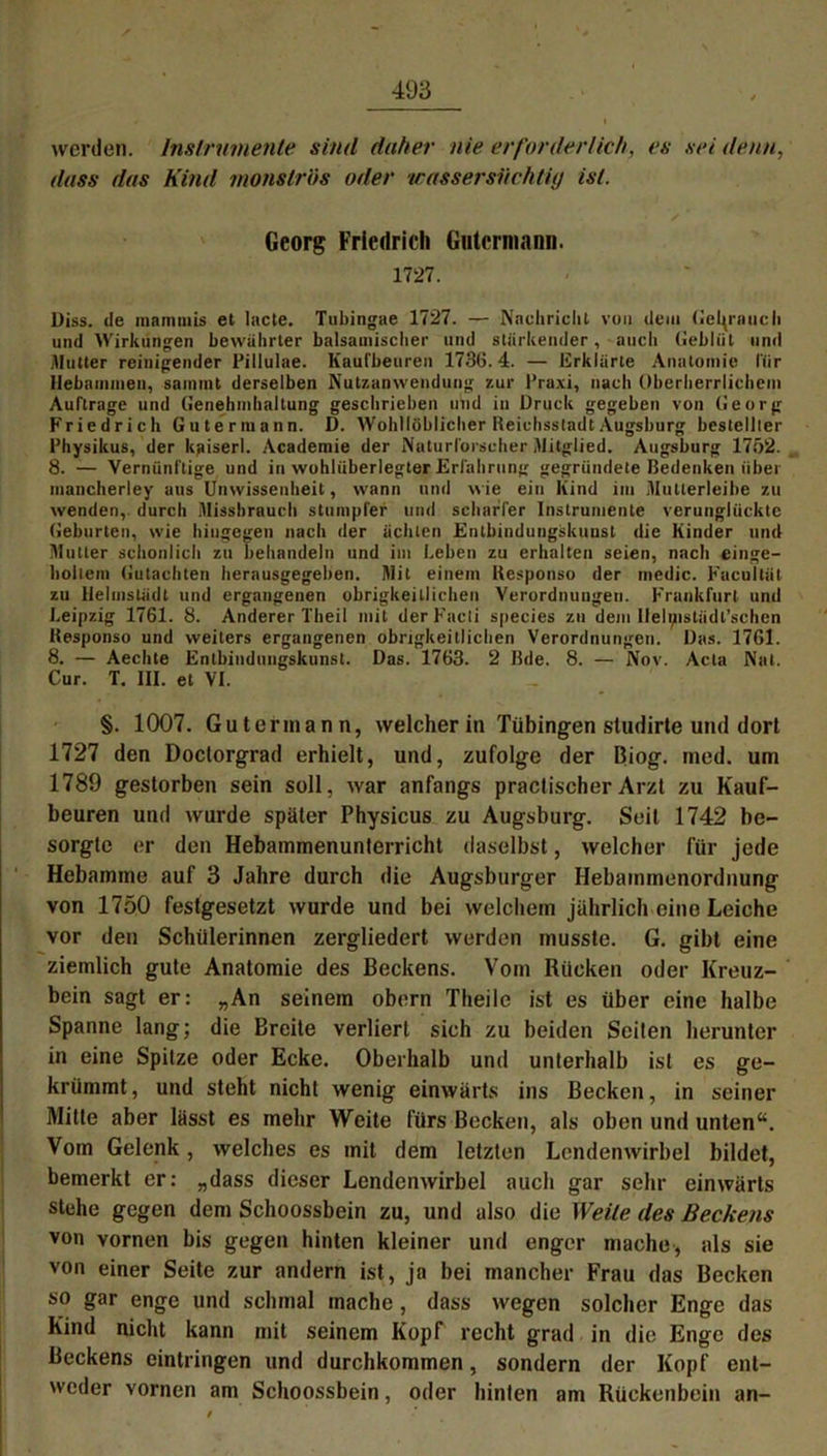 werden. Instrumente sind daher nie erforderlich, es sei denn, dass das Kind monströs oder wassersüchtig ist. Georg Friedrich Gutermann. 1727. Diss. de matnmis et lacte. Tubingae 1727. — Nachricht von dem Gei^raucli und Wirkungen bewahrter balsamischer und stärkender, auch Geblüt und Hutter reinigender Pillulae. Kaufbeuren 1730.4. — Erklärte Anatomie für Hebammen, samint derselben Nutzanwendung zur l’raxi, nach Oherherrlichem Aufträge und Genehmhaltung geschrieben und in Druck gegeben von Georg Friedrich Gutermann. D. Wohllöblicher Reichsstadt Augsburg bestellter Physikus, der kjuserl. Academie der Naturforscher Mitglied. Augsburg 17f)2. 8. — Vernünftige und in wohlüberlegter Erfahrung gegründete Bedenken über mancherley aus Unwissenheit, wann und wie ein Kind im Mutlerleibe zu wenden, durch Missbrauch stumpfer und scharfer Instrumente verunglückte Geburten, wie hingegen nach der ächten Entbindungskuust die Kinder und Mutter schonlich zu behandeln und im Leben zu erhalten seien, nach einge- hollem Gutachten herausgegeben. Mit einem Kesponso der medic. Fucultät zu llelmstädt und ergangenen obrigkeitlichen Verordnungen. Frankfurt und Leipzig 1761. 8. Anderer Theil mit der Facti species zu dem llelipstüdl’schen Kesponso und weiters ergangenen obrigkeitlichen Verordnungen. Das. 1761. 8. — Aechte Entbindungskunst. Das. 1763. 2 Bde. 8. — Nov. Acta Nat. Cur. T. III. et VI. §. 1007. Gutermann, welcher in Tübingen studirte und dort 1727 den Doctorgrad erhielt, und, zufolge der Biog. med. um 1789 gestorben sein soll, war anfangs practischer Arzt zu Kauf- beuren und wurde später Physicus zu Augsburg. Seit 1742 be- sorgte er den Hebammenunterricht daselbst, welcher für jede Hebamme auf 3 Jahre durch die Augsburger Hebammenordnung von 1750 festgesetzt wurde und bei welchem jährlich eine Leiche vor den Schülerinnen zergliedert werden musste. G. gibt eine ziemlich gute Anatomie des Beckens. Vom Rücken oder Kreuz- bein sagt er: „An seinem obern Theile ist es über eine halbe Spanne lang; die Breite verliert sich zu beiden Seiten herunter in eine Spitze oder Ecke. Oberhalb und unterhalb ist es ge- krümmt , und steht nicht wenig einwärts ins Becken, in seiner Mitte aber lässt es mehr Weite fürs Becken, als oben und unten“. Vom Gelenk, welches es mit dem letzten Lendenwirbel bildet, bemerkt er: „dass dieser Lendenwirbel auch gar sehr einwärts stehe gegen dem Schoossbein zu, und also die Weite des Beckens von vornen bis gegen hinten kleiner und enger mache, als sie von einer Seite zur andern ist, ja bei mancher Frau das Becken so gar enge und schmal mache , dass wegen solcher Enge das Kind nicht kann mit seinem Kopf recht grad in die Enge des Beckens eintringen und durchkommen, sondern der Kopf ent- weder vornen am Schoossbein, oder hinten am Rückenbein an-