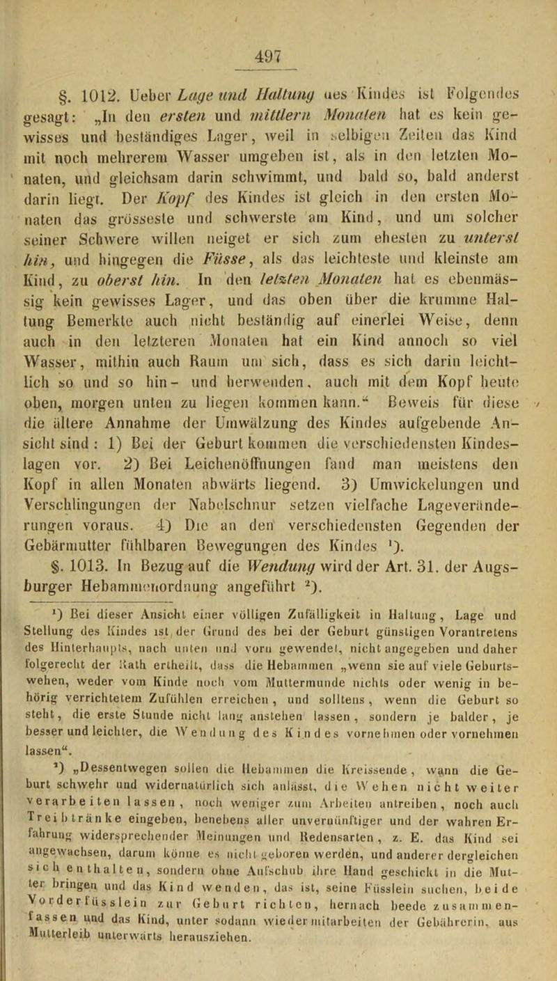 §. 1012. lieber Lage und Haltung ues Kindes isl Folgendes o-esairt: -I» den ersten und mittlern Monaten hat es kein ge- wisses und beständiges Lager, weil in selbigen Zeiten das Kind mit noch mehrerem Wasser umgeben ist, als in den letzten Mo- ' naten, und gleichsam darin schwimmt, und bald so, bald anderst darin liegt. Der Kopf des Kindes ist gleich in den ersten Mo- naten das grossesle und schwerste am Kind, und um solcher seiner Schwere willen neiget er sich zum ehesten zu unterst hin, und hingegen die Fasse, als das leichteste und kleinste am Kind, zu oberst hin. ln den letzten Monaten hat es ebenmäs- sig kein gewisses Lager, und das oben über die krumme Hal- tung Bemerkte auch nicht beständig auf einerlei Weise, denn auch in den letzteren Monaten hat ein Kind annoch so viel Wasser, mithin auch Raum um sich, dass es sich darin leieht- lich so und so hin- und herwenden, auch mit dem Kopf heute oben, morgen unten zu liegen kommen kann.“ Beweis für diese / die ältere Annahme der Umwälzung des Kindes aufgebende An- sicht sind : 1) Bei der Geburt kommen die verschiedensten Kindes- lagen vor. 2) Bei Leichenöffnungen fand man meistens den Kopf in allen Monaten abwärts liegend. 3) Umwickelungen und Verschlingungen der Nabelschnur setzen vielfache Lageverände- rungen voraus. 4) Die an den verschiedensten Gegenden der Gebärmutter fühlbaren Bewegungen des Kindes ')• §. 1013. ln Bezug auf die Wendung wird der Art. 31. der Augs- burger Hebammenordnung angeführt 2). *) Bei dieser Ansicht einer völligen Zufälligkeit in Haltung, Lage und Stellung des Kindes ist der Grund des bei der Geburt günstigen Vorantretens des Hinterhaupts, nach unten und vorn gewendet, nicht angegeben und daher folgerecht der Kath erlheilt, dass die Hebammen „wenn sie auf viele Geburts- wehen, weder vom Kinde noch vom Muttermunde nichts oder wenig in be- hörig verrichtetem Zufühlen erreichen, und solltens, wenn die Geburt so steht, die erste Stunde nicht lang anstehen lassen, sondern je balder, je besser und leichter, die Wendung des Kindes vorne Innen oder vornehmen lassen“. ’) »Dessentwegen sollen die Hebammen die Kreissende , wgnn die Ge- burt schwehr und widernatürlich sich anlässt, die Weben nicht weiter verarbeiten lassen, noch weniger /.um Arbeiten antreiben, noch auch Treib tränke eingeben, henebens aller unvernünftiger und der wahren Er- fahrung widersprechender Meinungen und iledensarlen , z. E. das Kind sei angewachsen, darum könne es nicht geboren werden, und anderer dergleichen sich enthalten, sondern ohne Aufschub ihre Hand geschickt in die Mut- ter bringen und das Kind wenden, das ist, seine Füsslein suchen, beide Vorder lüssiein zur Geburt richten, hernach beeile lassen und das Kind, unter sodann wieder mitarbeiten der Gebührcrin, aus Mutterleib unterwärts herausziehen.