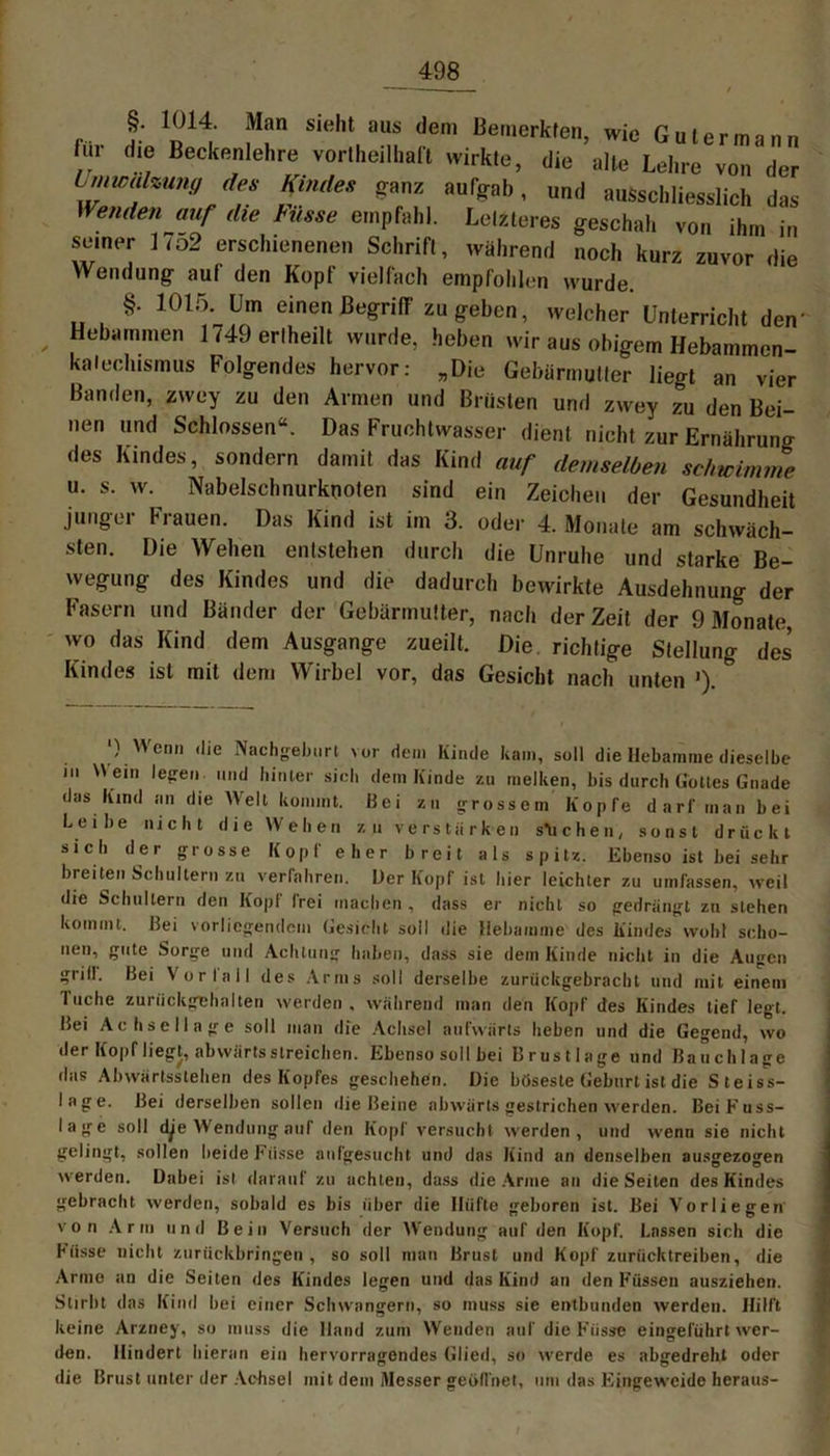 §. 1014. Man sieht aus dem Bemerkten, wie Gutermann lur die Beckenlehre vorteilhaft wirkte, die alte Lehre von der Umwälzung des Kindes ganz aufgab, und ausschliesslich das Wenden auf die Küsse empfahl. Letzteres geschah von ihm in semer 1 <o2 erschienenen Schrift, während noch kurz zuvor die Wendung auf den Kopf vielfach empfohlen wurde. §. 1015. Um einen Begriff zu geben, welcher Unterricht den’ , Hebymmen 1/49 erlheilt wurde, heben wir aus obigem Hebammen- kalechismus Folgendes hervor: „Die Gebärmutter liegt an vier Banden, zwey zu den Armen und Brüsten und zwey zu den Bei- nen und Schlossen“. Das Fruchtwasser dient nicht zur Ernährung des Kindes, sondern damit das Kind auf demselben schwimme u. s. w. Nabelschnurknoten sind ein Zeichen der Gesundheit junger Frauen. Das Kind ist im 3. oder 4. Monate am schwäch- sten. Die Wehen entstehen durch die Unruhe und starke Be- wegung des Kindes und die dadurch bewirkte Ausdehnung der Fasern und Bänder der Gebärmutter, nach derZeit der 9 Monate, wo das Kind dem Ausgange zueilt. Die richtige Stellung des Kindes ist mit dem Wirbel vor, das Gesicht nach unten '). & ') Wenn die Nachgeburt vor dem Kinde kam, soll die Hebamme dieselbe in ein legen und hinter sich dem Kinde zu melken, bis durch Gottes Gnade das Kind an die Welt kommt. Bei zu grossem Kopfe darf man bei Lei he nicht die Wehen zu verstärken stichen, sonst drückt sich der grosse Kopf eher breit als spitz. Ebenso ist bei sehr breiten Schultern zu verfahren. Der Kopf ist hier leichter zu umfassen, weil die Schultern den Kopf frei machen , dass er nicht so gedrängt zu stehen kommt. Bei vorliegendem Gesicht soll die Hebamme des Kindes wohl scho- nen, gute Sorge und Achtung haben, dass sie dem Kinde nicht in die Augen grill. Bei Vor lall des Arms soll derselbe zurückgebrachl und mit einem I uche zuriickgehalten werden, während man den Kopf des Kindes tief legt. Bei Achsellage soll man die Achsel aufwärts heben und die Gegend, wo der Kopf liegt, abwärts streichen. Ebenso soll bei Brustlage und Bauchlage das Abwärtsstehen des Kopfes geschehen. Die böseste Geburt ist die Steiss- lage. Bei derselben sollen die Beine abwärts gestrichen werden. Bei Kuss- lage soll dje Wendung auf den Kopf versucht werden, und wenn sie nicht gelingt, sollen beide Küsse anfgesucht und das Kind an denselben nusgezogen werden. Dabei ist darauf zu achten, dass die Arme au die Seiten des Kindes gebracht werden, sobald es bis über die Hüfte geboren ist. Bei Vorliegen von Arm und Bein Versuch der Wendung auf den Kopf. Lassen sich die Küsse nicht zurückbringen, so soll man Brust und Kopf zurücktreiben, die Arme an die Seiten des Kindes legen und das Kind au den Küssen ausziehen. Stirbt das Kind bei einer Schwängern, so muss sie entbunden werden. Hilft keine Arzney, so muss die Hand zum Wenden auf die Küsse eingeführt wer- den. Hindert hieran ein hervorragendes Glied, so werde es abgedreht oder die Brust unter der Achsel mit dem Messer geöffnet, um das Eingeweide heraus-