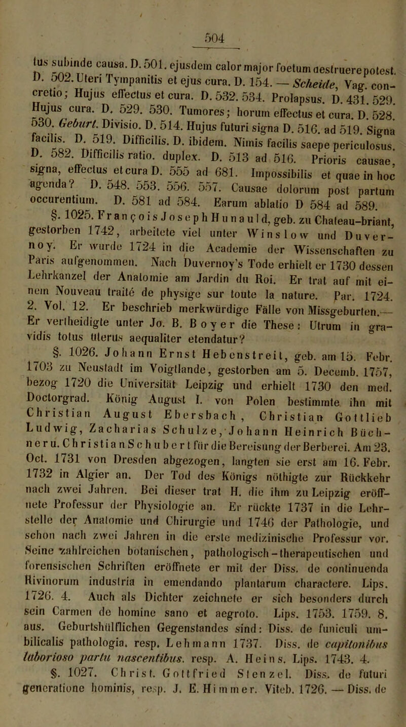 / n ^one Car-])'°0h eJUS(le,n calor major foetum oeslrucre polest. V. o02. Ulen Tympanitis et ejus cura. D. 154. — Scheide, Vag con- erctjo; Hujus effectus et cura. D. 532. 534. Prolapsus. D. 431. 529. Ilujus cura. D. 529. 530. Tumores; horuin effectus et cura. D. 528. nöO. Gefairl. Divisio. D. 514. Ilujus futuri signa D. 516. ad 519. Signa facdis. D. 519. Difficilis. D. ibidem. Nimis facilis saepe periculosus. D. 582. Difficilis ratio. duplex. D. 513 ad 516. Prioris causae. signa, effectus et cura D. 555 ad 681. Impossibilis et quae in hoc agenda? D. 548. 553. 556. 557. Causae dolorum post partum occurentium. D. 581 ad 584. Earuin ablatio D 584 ad 589. §. 1025. Francois Jos ephH u nauld, geb. zu Chateau-briant, gestorben 1742, arbeitete viel unter Winslow und Duver- 110 Y Er wur(Jü 1724 in die Academie der Wissenschaften zu Paris aulgenommen. Nach Duvernoy’s Tode erhielt er 1730 dessen Lehrkanzel der Anatomie am Jardin du Roi. Er trat auf mit ei- nem Nouveau traite de physige sur toute la nature. Par. 1724. 2. Vol. 12. Er beschrieb merkwürdige Fälle von Missgeburten. Er verteidigte unter Jo. B. Boy er die These: Ulrum in gra- vidis totus Uterus aequaliter etendatur? §. 1026. Johann Ernst Hebenstreit, geb. am 15. Febr. 1703 zu Neustadt im Voigtlande, gestorben am 5. Decemb. 1757, bezog 1720 die Universität Leipzig und erhielt 1730 den med. Doctoigrad. König August I. von Polen bestimmte ihn mit Christian August Ebersbach, Christian Gottlieb Ludwig, Zacharias Schulze,'Johann Heinrich Büch- neru. ChristianSchuberl fiir die Bereisung der Berberei. Am 23. Oct. 1731 von Dresden abgezogen, langten sie erst am 16. Febr. 1732 in Algier an. Der Tod dos Königs nölhigte zur Rückkehr nach zwei Jahren. Bei dieser trat H. die ihm zu Leipzig eröff- uete Professur der Physiologie an. Er rückte 1737 in die Lehr- stelle der Anatomie und Chirurgie und 1746 der Pathologie, und schon nach zwei Jahren in die erste medizinische Professur vor. Seine 'zahlreichen botanischen, pathologisch-therapeutischen und forensischen Schriften eröffnete er mit der Diss. de continuenda Rivinorum industria in emendando plantarum charactere. Lips. 1726. 4. Auch als Dichter zeichnete er sich besonders durch sein Carmen de homine sano et aegroto. Lips. 1753. 1759. 8. aus. Geburtshülflichen Gegenstandes sind: Diss. de funiculi um- bilicalis pathologia. resp. Lehmann 1737. Diss. de capitonibus luborioso parlu nascentibus. resp. A. Heins. Lips. 1743. 4. §. 1027. Christ. Gottfried Stenzei. Diss. de futuri gencratione hominis, resp. J. E. Hi mm er. Viteb. 1726. — Diss. de