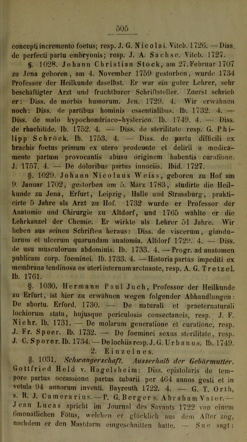 conceptjincrcmento foetus; resp. J. G. Nicolai. Viteb. 1726. —Diss. de perfecti parlu embiryonis; resp. J. A. Sachse. Vileb. 1727. §. 1028. Johann Christian Stock, am 27.Februar 1707 zu Jena geboren, am 4. November 1759 gestorben, wurde 1734 Professor der Heilkunde daselbst. Er war ein guter Lehrer, sehr beschäftigter Arzt und fruchtbarer Schriftsteller. Zuerst schrieb er: Diss. de morbis hurnorum. Jen. 1729. 4. Wir erwähnen noch: Diss. de partibus hominis essentialibus. 1b. 1732. 4. — Diss. de malo hypochondriaco-hysterico. 1b. 1749. 4. — Diss. de rhachitide. Ib. 1752. 4. — Diss. de sterilitate resp. G. Phi- lipp Schröck. Ib. 1753. 4. — Diss. de partu diflicili ex brachis foetus primum ex utero prodeiHite et delirii a medica- mente partum provocanlis abusu originem habentis curatione. J. 1757. 4. — De doloribus partus innociis. Ibid. 1727. §. 1029. Johann Nico laus Weiss, geboren zu Hof am 9. Januar 1702, gestorben am 5. März 1783, studirte die Heil- kunde zu Jena, Erfurt, Leipzig, Halle und Strassburg, prakti— cirte 5 Jahre als Arzt zu Hof. 1732 wurde er Professor der Anatomie und Chirurgie zu Altdorf, und 1765 wählte er die Lehrkanzel der Chemie. Er wirkte als Lehrer 51 Jahre. Wir heben aus seinen Schriften heraus: Diss. de viscerum, glandu- lnrum et ulcerum quarundam anatomia. Altdorf 1729. 4. — Diss. de usu musculorum abdominis. Ib. 1733. 4. — Progr. ad anatoinen publicam corp. foeminei. Ib. 1733. 4. —Historia partus impediti ex membrana tendinosa os Uteriinternumarctuante, resp. A. G. Tretzcl. Ib. 1761. §. 1030. Hermann Paul Juch, Professor der Heilkunde zu Erturt, ist hier zu erwähnen wegen folgender Abhandlungen: De aborlu. Erford. 1730. —- De naturali et praeternaturali lochiorum statu, hujusque periculosis consectaneis, resp. J. F. Ni ehr. Ib. 1731. — De molarum generatione et curatione, resp. J. Fr. Speer. Ib. 1732. —* De foeminei sexus sterilitate, resp. J. C. S p o r e r. Ib. 1734. — De lochiis resp. J. G. U r b a n u s. Ib. 1749. 2. Einzelnes. §. 1031. Schwangerschaft. Ausserhalb der Gebärmutier. Gottfried Held v. Hagels heim: Diss. epistolaris de tem- pore partus occassione partus tubarii per 464 annos gesti et in vetula 94 annorum inventi. Bayreuth 1722. 4. — G. T. Orth, s. R. J. Camcrarius. — P. G. Berger s. Abraham Vater.— Jean Lucas spricht im Journal des Savants 1722 von einem Gmonatlichen Fötus, welchen er glücklich aus dem After zog, nachdem er den Mastdarm eingeschnilten halle. — Sne sagt: