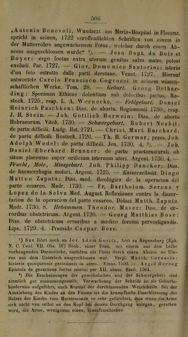 „Antonio Be ne voli, Wundarzt am Maria-Hospital in Florenz, spricht in seilten, 1722 veröffentlichten Schriften von einem in der Mutterröhre angewachsenen Fötus, welcher durch einen Ab- scess ausgeschlossen wurde“ 1). — Jean ßapt. du Bois et Boy er: eigo loetus extra uterum genitus salva malre potest excludi. Par. 1727. — Giov. Dome nico Santorini: istoria d’un feto estratto dalle parti deretane. Venet. 1727. Hierauf antwoitete Carolo Francisco Cogrossi in seinem wissen- schaftlichen Werke. Tom. 28. — Geburt. Georg De thar- ding: Specimen Ethicae dolentium sub dolorjbus parlus. Ro- stock. 1725, resp. L. A. Wern ecke. — Fehlgeburt. Daniel Heinrich Paschken: Diss. de abortu. Regiomonti 1730, resp. J. H. Stein. Job. Gottlieb Horwein: Diss. de abortu Hebraeorum. Vileb. 1730. — Schwergeburt. Robert Nesbit; de partu difficili. Ludg. Bat. 1721. — Christ. Mart. Burchard: de partu difficili. Rostock. 1726. — Th. H. Germar, praes. Joh. Adolph Wedel: de partu difficili. Jen. 1730. 4. 2). — Job. Daniel Eberhard Brunner: de partu praeternaturali ob situm placentae super orificium internum uteri. Argent. 1730. 4. — Frucht, Mole, Missgeburt. Joh. Philipp Dancker: Diss. de haemorrhagia molari. Argent. 1725. — Kaiserschnitt. Diego Matteo Zapata: Diss. med. theologica de la operacion del parto cesareo. Madr. 1730. — Fr. Bartholom. Serena y Lopez dela Selva Med. August. Reflexiones contra la disser- tacion de la operacion del parto cesareo. Didaci Matth. Zapata. Madr. 1730. 8. Hebammen. Theodor. Maser: Diss. de er- roribus obstetricum. Argent. 1726. — Georg Matthias Bose: Diss. de obstetricum erroribus a medico forensi pervestigandis. Lips. 1729. 4. Praeside Caspar. Bose. *) Sue führt noch an J e r. Adam Göritz, Arzt zu Regensburg- (Eph. N. C. Cent. VII. Obs. 16) Beob. einer Frau, mit einem aus dem Leibe vorhängenden Darmstücke, nachdem ein Fötus durch einen Abcess im Ute- rus aus dem Unterleib ausgeschlossen war. Vergl. Matth. Cornacis: historia quinquennis gestationis in utero. Vieun. 1550. .:— Aegid Herzog Epistola de gestatione foetus mortui per XII. annos. Basil. 1564. *) Die Erscheinungen der gewöhnlichen und der Schwergeburt sind ziemlich gut zusammengestellt. Verwachsung der Scheide ist als Geburts- hinderniss aufgeführt, auch Krampf der durchlassenden Weichtheile. Bei der Ausziehung des Kindes an den Füssen ist die krampfhafte Umschliessung des Halses des Kindes vom Muttermunde so sehr gefürchtet, dass wenn die Arme sich nicht von selbst an den Kopf bei dessen Durchgang anlegen, gernthen wird, die Arme, wenigstens einen, hinaufzuschieben.