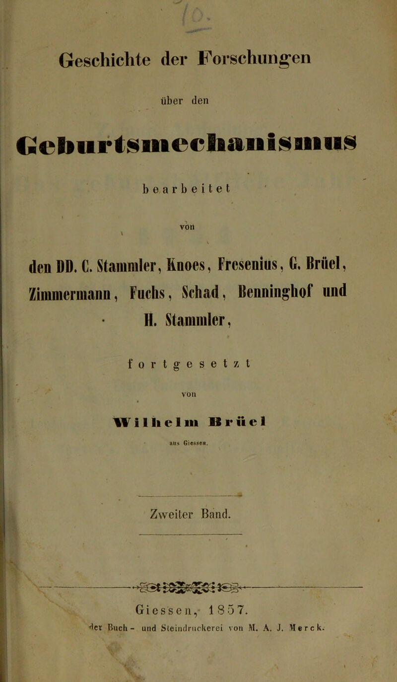 ■ (ö. Geschichte der Forschungen über den Ccburtsiiieclutiiisaiius 1) o a r b e i t e t • ■* von * V den DD. G. Stammler, Knocs, Fresenius, G. Briiel, Zimmermann. Fuchs, Schad. Benninghof und II. Stammler, fortgesetzt von W i 1 li e I m 11 r ii e 1 aus Giessen. Zweiter Band. Giessen, 1857. der Buch- und Sleindruckerei von M. A. J. Merck.