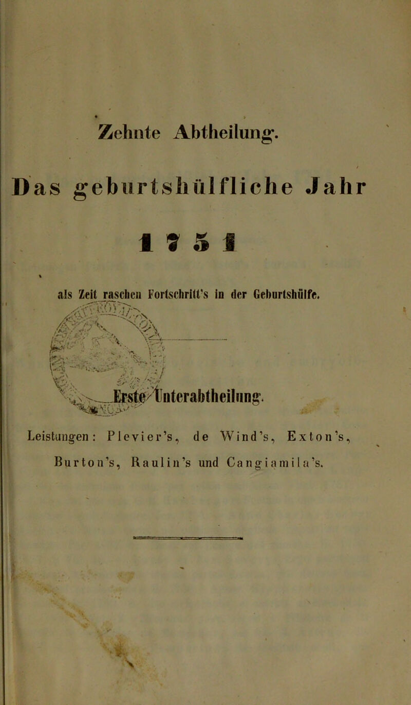 Zehnte Abtheilung’. Das geburtshülfliche Jahr 17 5 1 als Zeit raschen Fortschritts in der Geburtshfilfe. i/' / N ß V ^ U$ ~V>.- ft,*,*-' ; .< &)■ hty* /<zJ ^ ^JE^0/tnteral>theiliinff. Leistungen: Plevier’s, de Wind’s, Ex ton’s, B u r t o n ’s, R a u 1 i n ’s und C a n g i a m i I a ’s. *7 ■i