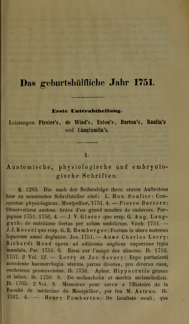 Das geburtshilfliche Jahr 1751. Erste llnterabtlieilimg. Leistungen Plevicr’s, de Wind’s, Exton’s, Burton’s, Raullu’s und Cangiamila’s. 1. Anatomische, physiologische und embryolo- gische Schriften. §. 1283. Die nach der Reihenfolge ihres ersten Auftretens hier zu nennenden Schriftsteller sind: L. Hon. Soulier: Con- spectus physiologicus. Montpellier, 1751. 4.— Pierre Barrere: Observations anatom. tirees d’un grand nombre de cadavers. Per- pignan 1751. 1756. 4.— J. V. Glaser quo resp. G. Aug. Lang- guth: de nutritione foetus per solum umbilicuin. Viteb. 1751.—• J. J. Kessei quo resp. G. E. Hamberger: Foetum in utero materno liquorum amnii deglutire. Jen. 1751. — Anne Charles Lorry: Richardi Mead opera ad editiones anglicas nuperrime typis mandata. Par. 1751. 8. Essai sur l’usage des alitnens. Ib. 1753. 1757. 2 Vol. 12. — Lorry et Jac. Savery: Ergo parturienti accedente haemorrhagia uterina partus diversa, pro diverso casu, encheiresi promovendus. 1b. 1758. Aphor. Hippocratis graece et latine. Ib. 1759. 8. De melancholia et morbis melancholicis. Ib. 1765. 2 Vol. 8. Memoires pour servir ä l’Histoire de la Faculle de medecine de Montpellier, par feu M. Astruc. Ib.