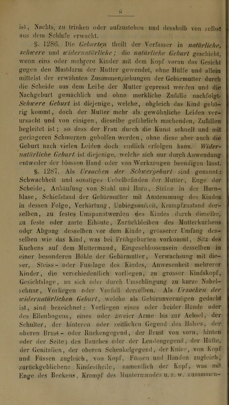 i.sl, Nachts, zu trinken oder aufzusleheu und desshalb von selbst aus dem Schlafe erwacht. §. 1286. Die Geburten theilt der Verfasser in natürliche, schicere und widernatürliche; die natürliche. Geburt geschieht, wenn eins oder mehrere Kinder mit dem Kopf voran das Gesicht gegen den Mastdarm der Mutter gewendet, ohne Hülfe und allein mittelst der erwähnten Zusatnmen/iehungen der Gebärmutter durch die Scheide aus dem Leibe der Mutter gepresst werden und die Nachgeburt gemächlich und ohne merkliche Zufälle nachfolgt- Schwere Geburt ist diejenige, welche, obgleich das Kind gehö- rig kommt, doch der Mutter mehr als gewöhnliche Leiden ver- ursacht und von einigen, dieselbe gefährlich machenden, Zufällen begleitet ist; so dass der Frau durch die Kunst schnell und mit geringeren Schmerzen geholfen werden, ohne diese aber auch die Geburt nach vielen Leiden doch endlich erfolgen kann. Wider- natürliche Geburt ist diejenige, welche sich nur durch Anwendung entweder der blossen Hand oder von Werkzeugen beendigen lässt. §. 1287. Als Ursachen der Schic er gehurt sind genannt: Schwachheit und sonstiges Uehelbefinden der Mutter, Enge der Scheide, Anhäufung von Stuhl und Harn, Steine in der Harn- blase, Schiefstand der Gebärmutter mit Anstemmung des Kindes in dessen Folge, Verhärtung, Unbiegsamkeil, Krampfzustand der- selben, zu festes Umspanntwerden des Kindes durch dieselbe, zu feste oder zarte Eihäute, Zurückbleiben des Mutterkuchens odyr Abgang desselben vor dem Kinde, grösserer Umfang des- selben wie das Kind, was bei Frühgeburten vorkommt, Sitz des Kuchens auf dem Muttermund, Eingeschlossensein desselben in einer besonderen Höhle der Gebärmutter, Verwachsung mit die- ser, Sleiss- oder Fusslage des Kindes, Anwesenheit mehrerer Kinder, die verschiedentlich vorliegen, zu grosser Kindskopf, Gesichtslage, an sich oder durch Umschlingung zu kurze Nabel- schnur, Vorliegen oder Vorfall derselben. Als Ursachen der widernatürlichen Gehurt, welche als Gebärunvermögen gedacht ist, sind bezeichnet : Vorliegen eines oder beider Hände oder des Ellenbogens, eines oder zweier Arme bis zur Achsel, der Schulter, der hinteren oder seitlichen Gegend des Halses, der oberen BruH — oder Rückengegend, der Rrust von vorn, hinten oder der Seite) des Rauches oder der Lendengegend, der Hüfte, der Genitalien, der oberen Schenkelgegend, der Kniet.*, von Kopt und Füssen zugleich, von Kopf, Füssen und Händen zugleich, zurückgebliebene Kindeslheile, namentlich der Kopf, was out Enge des Beckens, Krampf des Munlernumdes u. s. w. zusammen-