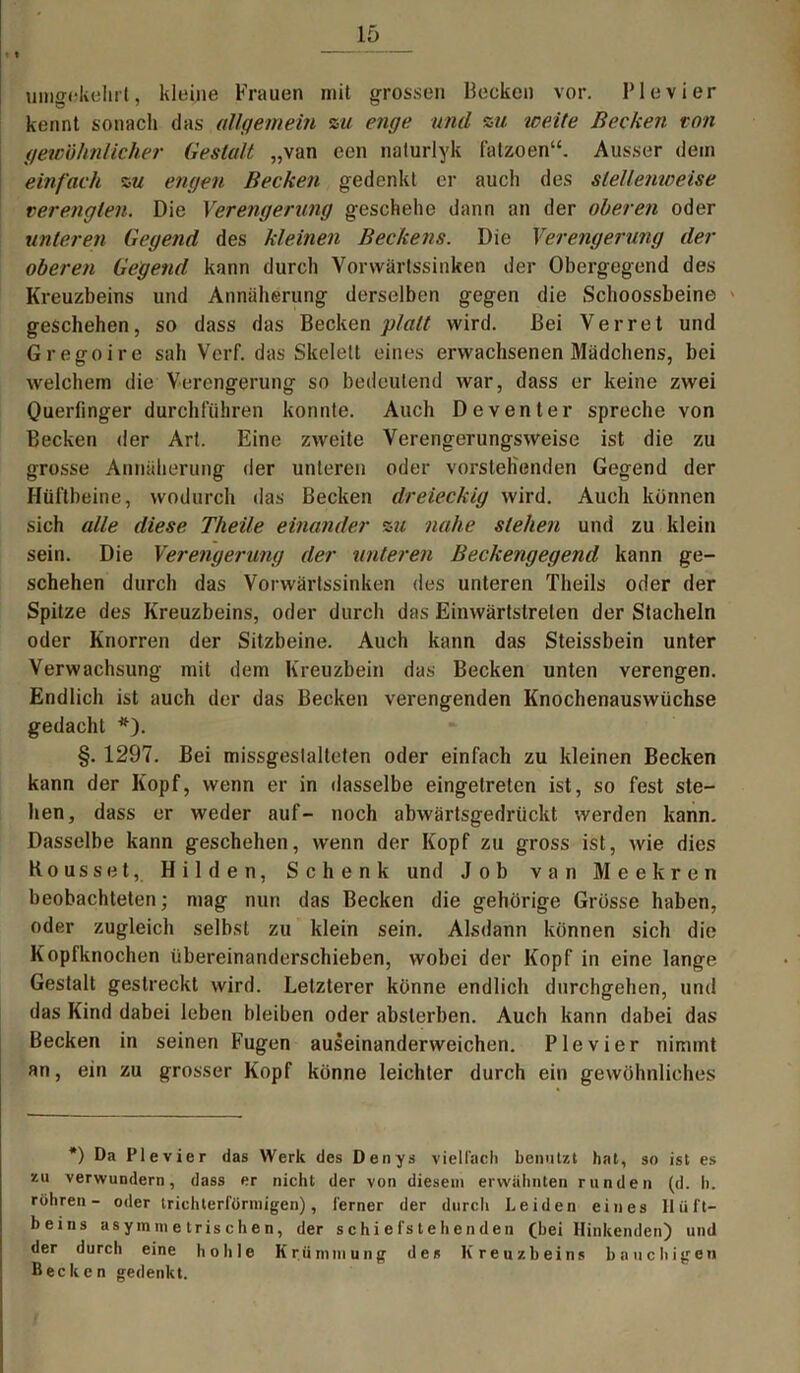 umgekehrt, kleine Frauen mit grossen Hecken vor. lMevier kennt sonach das allgemein zu enge und zu 'weite Becken ton gewöhnlicher Gestalt „van een nalurlyk fatzoen“. Ausser dem einfach zu engen Becken gedenkt er auch des stellenweise verengten. Die Verengerung geschehe dann an der oberen oder unteren Gegend des kleinen Beckens. Die Verengerung der oberen Gegend kann durch Vorwärtssinken der Obergegend des Kreuzbeins und Annäherung derselben gegen die Schoossbeine geschehen, so dass das Becken 'platt wird. Bei Verret und Gregoire sah Verf. das Skelett eines erwachsenen Mädchens, bei welchem die Verengerung so bedeutend war, dass er keine zwei Queriinger durchführen konnte. Auch Deventer spreche von Becken der Art. Eine zweite Verengerungsweise ist die zu grosse Annäherung der unteren oder vorstehenden Gegend der Hüftbeine, wodurch das Becken dreieckig wird. Auch können sich alle diese Theile einander zu nahe stehen und zu klein sein. Die Verengerung der unteren Beckengegend kann ge- schehen durch das Vorwärtssinken des unteren Theils oder der Spitze des Kreuzbeins, oder durch das Einwärtstreten der Stacheln oder Knorren der Sitzbeine. Auch kann das Steissbein unter Verwachsung mit dem Kreuzbein das Becken unten verengen. Endlich ist auch der das Becken verengenden Knochenauswüchse gedacht *). §. 1297. Bei missgestalteten oder einfach zu kleinen Becken kann der Kopf, wenn er in dasselbe eingetreten ist, so fest ste- hen, dass er weder auf- noch abwärtsgedrückt werden kann. Dasselbe kann geschehen, wenn der Kopf zu gross ist, wie dies Kousset, Hilden, Schenk und Job van Meekren beobachteten; mag nun das Becken die gehörige Grösse haben, oder zugleich selbst zu klein sein. Alsdann können sich die Kopfknochen Übereinanderschieben, wobei der Kopf in eine lange Gestalt gestreckt wird. Letzterer könne endlich durchgehen, und das Kind dabei leben bleiben oder abslerben. Auch kann dabei das Becken in seinen Fugen auseinanderweichen. Pie vier nimmt an, ein zu grosser Kopf könne leichter durch ein gewöhnliches *) Da Plevier das Werk des Denys vielfach benutzt hat, so ist es zu verwundern, dass er nicht der von diesem erwähnten runden (d. h. röhren- oder trichterförmigen), ferner der durch Leiden eines Hüft- beins asymmetrischen, der schiefstehenden (bei Hinkenden) und der durch eine hohle Krümmung des Kreuzbeins bauchigen Becken gedenkt.