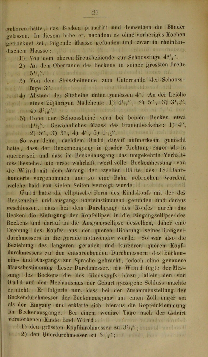 geboren hatte, das Becken prüparirt und demselben die Bänder gelassen. In diesem habe er, nachdem es ohne vorheriges Kochen getrocknet sei, folgende Maasse gefunden und zwar in rheinlän- dischem Maasse : 1) Von dem oberen Kreuzbeinende zur Schoossfuge 43/4. 2) An dem Oberrande des Beckens in seiner grössten Breite 51/*'■'. 3) Von dem Sleissbeinende zum Unterrand.e der Schooss- fuge 3. 4) Abstand der Sitzbeine unten gemessen 4. An der Leiche eines 22jährigen Mädchens: 1) 4‘/8, 2) 5, 3) 3’/*, 4) 31/«. 5) Höhe der Schoossbeine vorn bei beiden Becken etwa 1Gewöhnliches Maass des Brauenbeckens: 1) 4, 2) 5, 3) 3, 4) 4, 5) 1 '/V'. So war denn, nachdem Ould darauf aufmerksam gemacht halte, dass der Beckeneingang in grader Richtung enger als in querer sei, und dass im Beckenausgang das umgekehrte Verhält- niss bestehe, die erste wahrhaft werthvolle Beckenmessung von de Wind mit dem Anfang der zweiten Hälfte des 18. Jahr- hunderts vorgenommen und so eine Bahn gebrochen worden, welche bald von vielen Seilen verfolgt wurde. Cfu 1 d halte die elliptische Form des Kindskopfs mit der des Beckenein- und ausgangs übereinstimmend gefunden und daraus geschlossen, dass bei dem Durchgang des Kopfes durch das Becken die Einfügung der Kopfellipse in die Eingangsellipse« des Beckens und darauf in die Ausgangsellipse desselben, daher eine Drehung des Kopfes aus der queren Richtung seines Längen- durchmessers in die gerade nothwendig werde. So war also die Beziehung des längeren geraden und kürzeren queren Kopf- durchmessers zu den entsprechenden Durchmessern des Becken- ein- und Ausgangs zur Sprache gebracht , jedoch ohne genauere Maassbestimmung dieser Durchmesser, de Wind fügte der Mes- sung des Beckens die des Kindskopfs hinzu, allein den von Ould auf den Mechanismus der Geburt gezogene Schluss machte er nicht. Er folgerte nur, dass bei der Zusammenstellung der Beckendurchmesser der Beckenausgang um einen Zoll enger sei als der Eingang und erklärte sich hieraus die Kopfeinklemmung im Beckenausgange. Bei einem wenige Tage nach der Geburt verstorbenen Kinde fand Wind: 1) den grössten Kopfdurchmesser zu 35;„; 2) den Ouerdurchmesser zu 3‘i,;