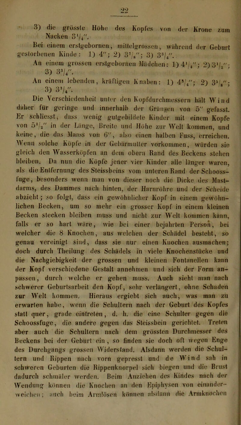 3) die grösste Höhe des Kopfes von der Krone zum Nacken 8'/4. Bei einem erstgebornen, miltelgrossen, während der Geburt gestorbenen Kinde: 1) 4; 2) 3’/8; 3) 33/4. An einem grossen erstgebornen Mädchen: 1)4,,4- 2)3»/.• 3) 33/4''. An einem lebenden, kräftigen Knaben: 1) 43/4: 2) 35'.- 3) 3 V- Die Verschiedenheit unter den Kopfdurchmessern hält Wind daher für geringe und innerhalb der Gründen von ö gefasst. Er schliesst, dass wenig gutgebildete Kinder mit einem Kopfe von ö1/./' in der Länge, Breite und Hohe zur Welt kommen, und keine, die das Maass von 6, also einen halben Fuss, erreichen. Wenn solche Kopfe in der Gebärmutter Vorkommen, würden sie gleich den Wasserköpfen an dem obern Rand des Beckens stehen bleiben. Da nun die Köpfe jener vier Kinder alle länger waren, als die Entfernung des Steissbeins vom unteren Rand der Schooss- fuge, besonders wenn man von dieser noch die Dicke ues Mast- darms, des Dammes nach hinten, der Harnröhre und der Sclieith abzieht; so folgt, dass ein gewöhnlicher Kopf in einem gewöhn- lichen Becken, um so mehr ein grosser Kopf in einem kleinen Becken stecken bleiben muss und nicht zur Welt kommen kann, falls er so hart wäre, wie bei einer bejahrten Person, bei welcher die 8 Knochen, aus welchen der Schädel besteht, so genau vereinigt sind, dass sie nur einen Knochen ausmachen; doch durch Theilung des Schädels in viele Knochenstücke und die Nachgiebigkeit der grossen und kleinen Fontanellen kann der Kopf verschiedene Gestalt annehmen und sich der Form an- passen, durch welche er gehen muss. Auch sieht man nach schwerer Geburtsarbeit den Kopf, sehr verlängert, ohne Schaden zur Welt kommen. Hieraus ergiebt sich auch, was man zu erwarten habe, wenn die Schultern nach der Geburt des Kopfes statt quer, grade eintreten, d. h. die eine Schulter gegen die Schoossfuge, die andere gegen das Steissbein gerichtet. Treten aber auch die Schultern nach dem grössten Durchmesser des Beckens bei der Geburt ein , so finden sie doch oft wegen Enge des Durchgangs grossen Widerstand. Alsdann werden die Schul- tern und Rippen nach vorn gepresst und de Wind sah in schweren Geburten die Rippenknorpel sich biegen und die Brust dadurch schmäler werden. Beim Anziehen des Kindes nach der Wendung können die Knochen an den Epiphysen von ei na nd er- weichen ; auch beim Armlösen können alsdann die Armknochen