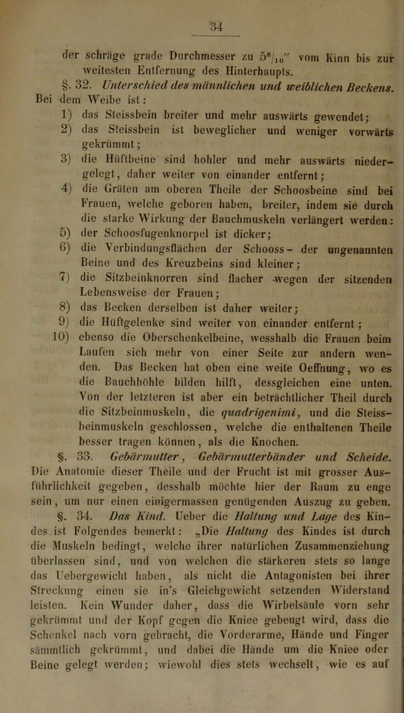 4er schräge grade Durchmesser zu 56/10 vom Kinn bis zur weitesten Entfernung des Hinterhaupts. §. 32. Unterschied des männlichen und weiblichen Beckens. Bei dem Weibe ist : 1) das Steissbein breiter und mehr auswärts gewendet; 2) das Steissbein ist beweglicher und weniger vorwärts gekrümmt; 3) die Hüftbeine sind hohler und mehr auswärts nieder- gelegt, daher weiter von einander entfernt; 4) die Gräten am oberen Theile der Schoosbeine sind bei Frauen, welche geboren haben, breiter, indem sie durch die starke Wirkung der Bauchmuskeln verlängert werden: 5) der Schoosfugenknorpel ist dicker; 6) die Verbindungsflächen der Schooss- der ungenannten Beino und des Kreuzbeins sind kleiner; 7) die Sitzbeinknorren sind flacher -wegen der sitzenden Lebensweise der Frauen; 8) das Becken derselben ist daher weiter; 9) die Hüftgelenke sind weiter von einander entfernt; 10) ebenso die Oberschenkelbeine, wesshalb die Frauen beim Laufen sich mehr von einer Seite zur andern wen- den. Das Becken hat oben eine weite OefFnung, wo es die Bauchhöhle bilden hilft, dessgleichen eine unten. Von der letzteren ist aber ein beträchtlicher Theil durch die Sitzbeinmuskeln, die quadrigenimi, und die Steiss- beinmuskeln geschlossen, welche die enthaltenen Theile besser tragen können, als die Knochen. §. 33. Gebärmutter, Gebärmutierbänder und Scheide. Die Anatomie dieser Theile und der Frucht ist mit grosser Aus- führlichkeit gegeben, desshalb möchte hier der Raum zu enge sein, um nur einen einigermassen genügenden Auszug zu geben. §. 34. Das Kind. Ueber die Haltung und Lage des Kin- des ist Folgendes bemerkt: „Die Haltung des Kindes ist durch die Muskeln bedingt, welche ihrer natürlichen Zusammenziehung überlassen sind, und von welchen die stärkeren stets so lange das Uebergewichl haben, als nicht die Antagonisten bei ihrer Streckung einen sie in’s Gleichgewicht setzenden Widerstand leisten. Kein Wunder daher, dass die Wirbelsäule vorn sehr gekrümmt und der Kopf gegen die Kniee gebeugt wird, dass die Schenkel nach vorn gebracht, die Vorderarme, Hände und Finger sämmllich gekrümmt, und dabei die Hände um die Kniee oder Beine gelegt werden; wiewohl dies stets wechselt, wie es auf