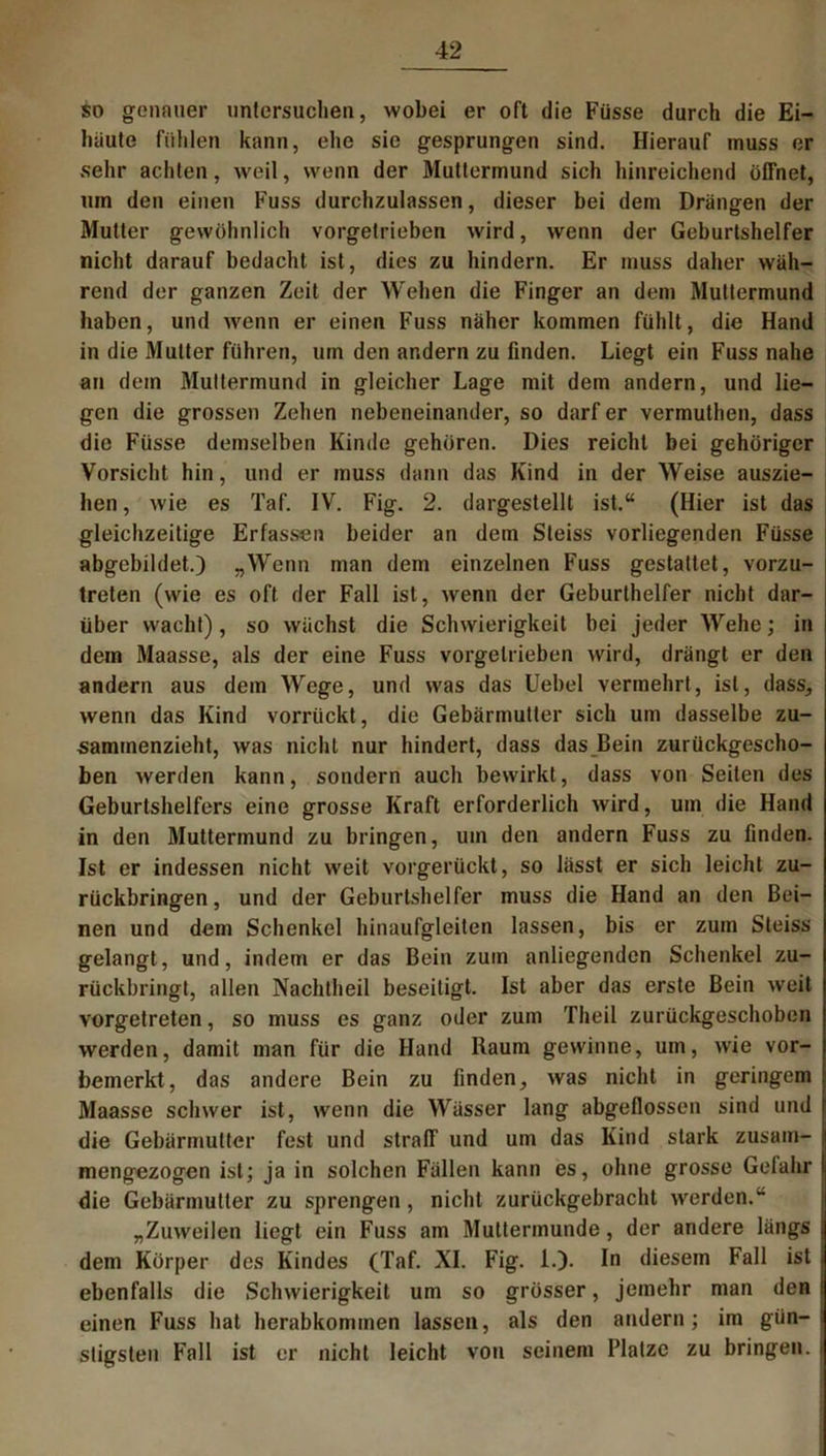 so genauer untersuchen, wobei er oft die Füsse durch die Ei- luiute fühlen kann, ehe sie gesprungen sind. Hierauf muss er sehr achten, weil, wenn der Muttermund sich hinreichend öffnet, um den einen Fuss durchzulassen, dieser bei dem Drängen der Mutter gewöhnlich vorgetrieben wird, wenn der Geburtshelfer nicht darauf bedacht ist, dies zu hindern. Er muss daher wäh- rend der ganzen Zeit der Wehen die Finger an dem Muttermund haben, und wenn er einen Fuss näher kommen fühlt, die Hand in die Mutter führen, um den andern zu finden. Liegt ein Fuss nahe an dein Muttermund in gleicher Lage mit dem andern, und lie- gen die grossen Zehen nebeneinander, so darf er vermuthen, dass die Füsse demselben Kinde gehören. Dies reicht bei gehöriger Vorsicht hin, und er muss dann das Kind in der Weise auszie- hen, wie es Taf. IV. Fig. 2. dargestellt ist.“ (Hier ist das gleichzeitige Erfassen beider an dem Sleiss vorliegenden Füsse abgebildet.) „Wenn man dem einzelnen Fuss gestattet, vorzu- treten (wie es oft der Fall ist, wenn der Geburlhelfer nicht dar- über wacht), so wächst die Schwierigkeit bei jeder Wehe; in dem Maasse, als der eine Fuss vorgelrieben wird, drängt er den andern aus dem Wege, und was das Uebel vermehrt, ist, dass, wenn das Kind vorrückt, die Gebärmutter sich um dasselbe zu- sammenzieht, was nicht nur hindert, dass das Bein zurückgescho- ben werden kann, sondern auch bewirkt, dass von Seiten des Geburtshelfers eine grosse Kraft erforderlich wird, um die Hand in den Muttermund zu bringen, um den andern Fuss zu finden. Ist er indessen nicht weit vorgerückt, so lässt er sich leicht zu- rückbringen, und der Geburtshelfer muss die Hand an den Bei- nen und dem Schenkel hinaufgleiten lassen, bis er zum Steiss gelangt, und, indem er das Bein zum anliegenden Schenkel zu- rückbringt, allen Nachtheil beseitigt. Ist aber das erste Bein weit vorgetreten, so muss es ganz oder zum Theil zurückgeschoben werden, damit man für die Hand Baum gewinne, um, wie vor- bemerkt, das andere Bein zu finden, was nicht in geringem Maasse schwer ist, wenn die Wässer lang abgeflossen sind und die Gebärmutter fest und straff und um das Kind stark zusam- mengezogen ist; ja in solchen Fällen kann es, ohne grosse Gelahr i die Gebärmutter zu sprengen, nicht zurückgebracht werden.“ „Zuweilen liegt ein Fuss am Muttermunde, der andere längs j dem Körper des Kindes (Taf. XI. Fig. 1.). In diesem Fall ist ebenfalls die Schwierigkeit um so grösser, jemehr man den einen Fuss hat herabkommen lassen, als den andern; im giin-: sligsten Fall ist er nicht leicht von seinem Platze zu bringen, i