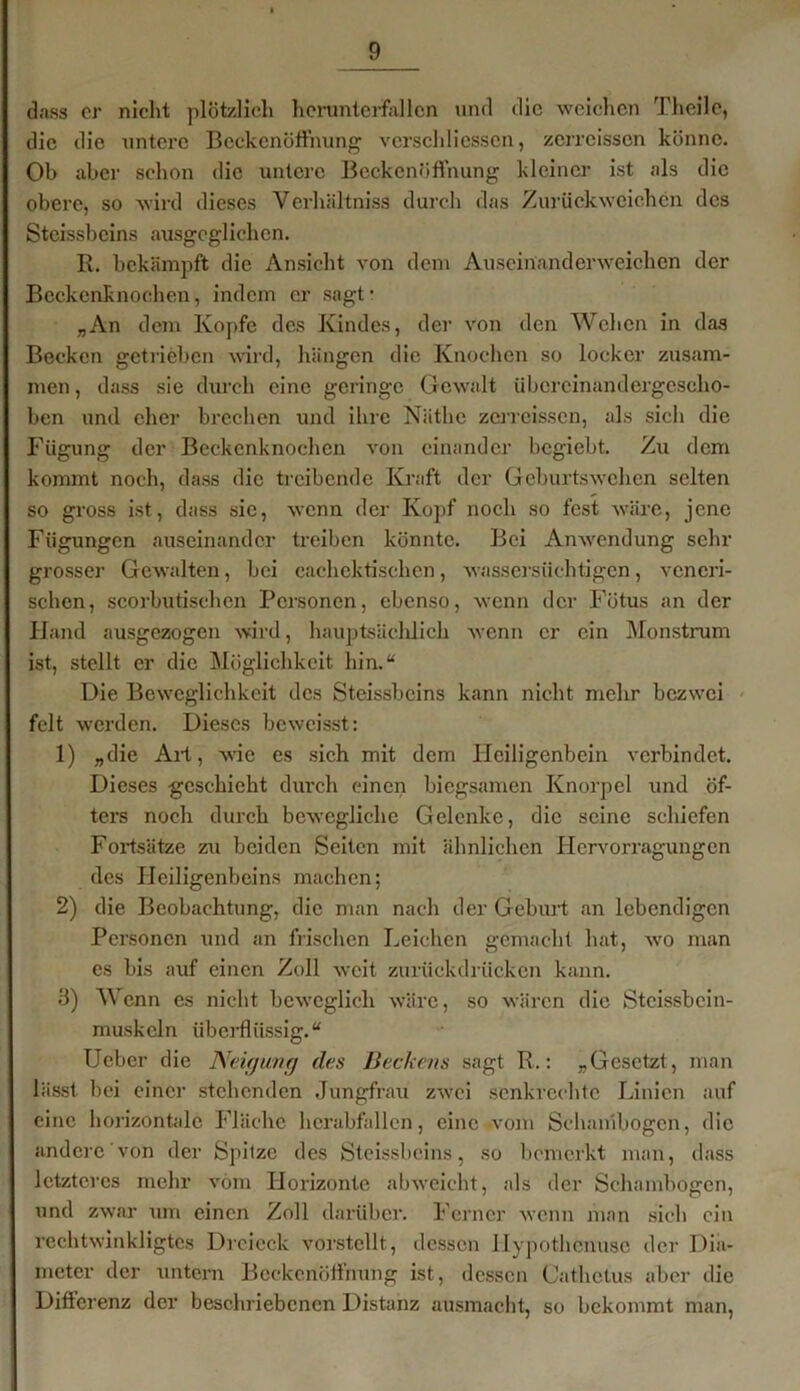 dass er nicht plötzlich herunterfallen und die weichen Thcilc, die die untere Beckenöffnung verschliessen, zerreissen könne. Ob aber schon die untere Beckenöffnung kleiner ist als die obere, so wird dieses Verhältniss durch das Zurückweichen des Stcissbcins ausgeglichen. R. bekämpft die Ansicht von dem Auseinanderweichen der Beckenknochen, indem er sagt* „An dem Kopfe des Kindes, der von den Wehen in das Becken getrieben wird, hängen die Knochen so locker zusam- men , dass sie durch eine geringe Gewalt übcreinandergesclio- ben und eher brechen und ihre Näthc zerreissen, als sich die Fügung der Beckenknochen von einander begiebt. Zu dem kommt noch, dass die treibende Kraft der Geburtswehen selten so gross ist, dass sie, wenn der Kopf noch so fest wäre, jene Fügungen auseinander treiben könnte. Bei Anwendung sehr grosser Gewalten, bei cachektiscken, wassersüchtigen, veneri- schen, scorbutischen Personen, ebenso, wenn der Fötus an der Hand ausgezogen wird, hauptsächlich wenn er ein Monstrum ist, stellt er die Möglichkeit hin.“ Die Beweglichkeit des Stcissbcins kann nicht mehr bezwei feit werden. Dieses beweisst: 1) „die All, wie es sich mit dem Heiligenbein verbindet. Dieses geschieht durch einen biegsamen Knorpel und öf- ters noch durch bewegliche Gelenke, die seine schiefen Fortsätze zu beiden Seiten mit ähnlichen Hcrvorragungen des Heiligenbeins machen; 2) die Beobachtung, die man nach der Geburt an lebendigen Personen und an frischen Leichen gemacht hat, wro man es bis auf einen Zoll weit zurückdrücken kann. 3) Wenn es nicht beweglich wäre, so wären die Steissbein- muskeln überflüssig.“ Ucber die Neigung des Beckens sagt R.: „Gesetzt, man lässt bei einer stehenden Jungfrau zwei senkrechte Linien auf eine horizontale Fläche hcrabfallcn, eine-vom Schanibogen, die andere von der Spitze des Stcissbcins, so bemerkt man, dass letzteres mehr vom Horizonte abweicht, als der Schambogen, und zwar um einen Zoll darüber. Ferner wenn man sich ein rechtwinkligtes Dreieck vorstellt, dessen llypothcnusc der Dia- meter der untern Bcckcnöffnung ist, dessen Catlictus aber die Differenz der beschriebenen Distanz ausmacht, so bekommt man,