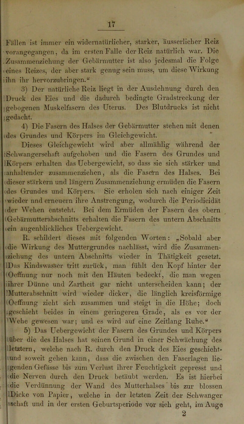 Füllen ist immer ein -widernatürlicher, starker, äusserlicher Reiz vorane-effang-en, da im ersten Falle der Reiz natürlich war. Die Zusammenziehung- der Gebärmutter ist also jedesmal die Folge eines Reizes, der aber stark genug sein muss, um diese Wirkung ihn ihr hervorzubringen.“ 3) Der natürliche Reiz liegt in der Ausdehnung durch den Druck des Eies und die dadurch bedingte Gradstreckung der gebogenen Muskelfasern des Uterus. Des Blutdrucks ist nicht gedacht. 4) Die Fasern des Halses der Gebärmutter stehen mit denen des Grundes und Körpers im Gleichgewicht. Dieses Gleichgewicht wird aber allmählig während der iSchwangerschaft aufgehoben und die Fasern des Grundes und Körpers erhalten das Uebergcwicht, so dass sie sich stärker und anhaltender zusammenziehen, als die Fasern des Halses. Bei dieser stärkern und langem Zusammenziehung ermüden die Fasern des Grundes und Körpers. Sie erholen sich nach einiger Zeit 'wieder nnd erneuern ihre Anstrengung, wodurch die Periodicidät der Wehen entsteht. Bei dem Ermüden der Fasern des obern tGebärmutterabschnitts erhalten die Fasern des untern Abschnitts tein augenblickliches Uebergewieht. R. schildert dieses mit folgenden Worten: „Sobald aber die Wirkung des Muttergrundes nachlässt, wird die Zusammen- zichung des untern Abschnitts wieder in Thätigkeit gesetzt. IDas Kindswas'Ser tritt zurück, man fühlt den Kopf hinter der (Oeffnung nur noch mit den Häuten bedeckt, die man wegen iihrer Dünne und Zartheit gar nicht unterscheiden kann; der ’Mutterabschnitt wird wieder dicker, die länglich kreisförmige Oeffnung zieht sich zusammen und steigt in die Höhe; doch tgeschieht beides in einem geringeren Grade, als es vor der Wehe gewesen war; und es wird auf eine Zeitlang Ruhe.“ 5) Das Uebergcwicht der Fasern des Grundes und Körpers über die des Halses hat seinen Grund in einer Schwächung des letztem, welche nach R. durch den Druck des Eies gesekicht- mnd sowrcit gehen kann, dass die zwischen den Faserlagen lie- -genden Gefässe bis zum Verlust ihrer Feuchtigkeit gepresst und die Nerven durch den Druck betäubt werden. Es ist hierbei die Verdünnung der Wand des Muttcrhalscs bis zur blossen -Dicke von Papier, welche in der letzten Zeit der Schwanger »Schaft und in der ersten Geburtsperiode vor sich geht, im Auge 2