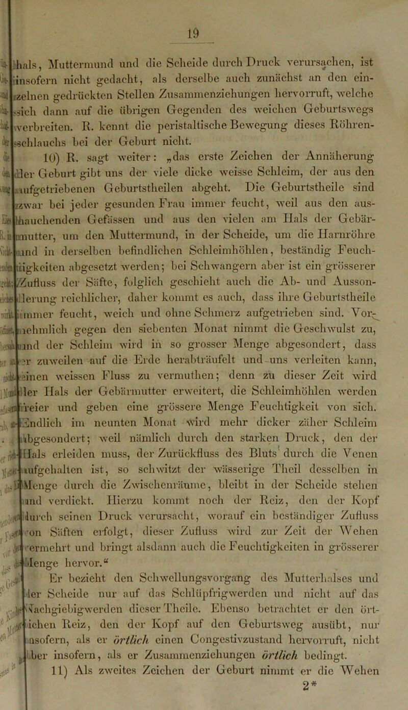 Eie m 'ia-lihals, Muttermund und die Scheide durch Druck verursachen, ist li(.|jinsofern nicht gedacht, als derselbe auch zunächst an den ein- ^Lzelnen gedrückten Stellen Zusammenziehurigen hervorruft, welche Es-Ljch dann auf die übrigen Gegenden des weichen Geburtswegs ^Iwerbreiten. R. kennt die peristaltische Bewegung dieses Röhren- de Uchlauchs bei der Geburt nicht. 10) R. sagt weiter: „das erste Zeichen der Annäherung IfflliHer Geburt gibt uns der viele dicke weisse Schleim, der aus den 'u?Laufgetriebenen Geburtstheilen abgeht. Die Geburtsthcilc sind zwar bei jeder gesunden Frau immer feucht, weil aus den aus- auchenden Gefässen und aus den vielen am Hals der Gebär- utter, um den Muttermund, in der Scheide, um die Harnröhre nd in derselben befindlichen Schleimhöhlen, beständig Feuch- tigkeiten abgesetzt werden; bei Schwängern aber ist ein grösserer jv.LZufiuss der Säfte, folglich geschieht auch die Ab- und Ausson- tkkslllerung reichlicher, daher kommt cs auch, dass ihre Geburtstheile Alimmer feucht, weich und ohne Schmerz aufgetrieben sind. Vorr :)«liffihmlich gegen den siebenten Monat nimmt die Geschwulst zu, aäjuand der Schleim wird in so grosser Menge abgesondert, dass >r zuweilen auf die Erde herabträufelt und-uns verleiten kann, jinen weissen Fluss zu vermutlien; denn zu dieser Zeit wird ler Hals der Gebärmutter erweitert, die Schleimköhlen werden reier und geben eine grössere Menge Feuchtigkeit von sich. Endlich im neunten Monat Wird mehr dicker zäher Schleim Abgesondert; weil nämlich durch den starken Druck, den der Hals erleiden muss, der Zurückfluss des Bluts durch die Venen lüfgchhltcn ist, so schwitzt der wässerige Thcil desselben in d^Menge durch die Zwischenräume, bleibt in der Scheide stehen and verdickt. Hierzu kommt noch der Reiz, den der Kopf durch seinen Druck verursacht, worauf ein beständiger Zufluss on Säften erfolgt, dieser Zufluss wird zur Zeit der Wehen ermehrt und bringt alsdann auch die Feuchtigkeiten in grösserer denge hervor.“ Er bezieht den Schwellungsvorgang des Mutterhalses und ler Scheide nur auf das Schlüpfrig wer den und nicht auf das Nachgiebig werden dieser Thcilc. Ebenso betrachtet er den ört- lichen Reiz, den der Kopf auf den Geburtsweg ausübt, nur insofern, als er örtlich einen Congestivzustand hervorruft, nicht her insofern, als er Zusammenziehungen örtlich bedingt. 11) Als zweites Zeichen der Geburt nimmt er die Wehen 2* «r )!#■ , d»* rF^ lW-' « ß Je u