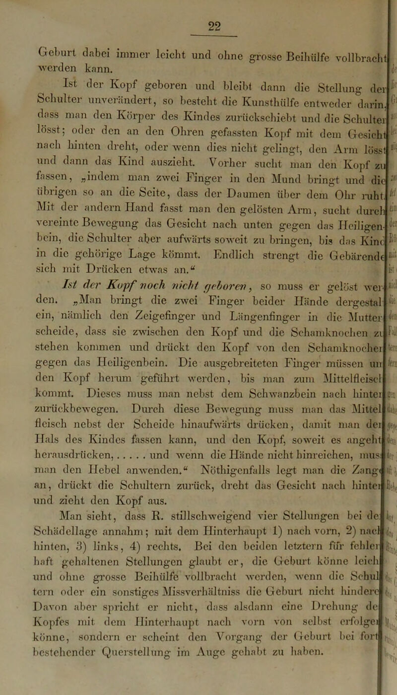 Geburt dabei immer leicht und ohne grosse Beihülfe vollbracht ■werden kann. ren w kl ein der h jui: Et i i.! zi den fall tert kn Ist der Kopf geboren und bleibt dann die Stellung der Schulter unverändert, so besteht die Kunsthülfe entweder darin, dass man den Körper des Kindes zurückschiebt und die Schulter lösst; oder den an den Ohren gehissten Kopf mit dem Gesicht nach hinten dreht, oder wenn dies nicht gelingt, den Arm lüss und dann das Kind auszieht. Vorher sucht man den Kopf zu fassen, „indem man zwei Finger in den Mund bringt und die übrigen so an die Seite, dass der Daumen über dem Ohr ruht Mit der andern Hand fasst man den gelösten Arm, sucht dur vereinte Bewegung das Gesicht nach unten gegen das Heiligen bein, die Schulter aber aufwärts soweit zu bringen, bis das Ivin in die gehörige Lage kömmt. Endlich strengt die Gebärende sich mit Drücken etwas an.“ Ist der Kopf noch nicht gehören, so muss er gelöst w den. „Man bringt die zwei Finger beider Hände dergesta ein, nämlich den Zeigefinger und Längenfinger in die Mutter scheide, dass sic zwischen den Kopf und die Schamknochen stehen kommen und drückt den Kopf von den Schamknocher gegen das Heiligenbein. Die ausgebreiteten Finger müssen un den Kopf herum geführt werden, bis man zum Mittelfleisc kommt. Dieses muss man nebst dem Schwanzbein nach hinter zurückbewegen. Durch diese Bewegung muss man das Mitte fleisch nebst der Scheide hinaufwärts drücken, damit man dei Hals des Kindes fassen kann, und den Kopf, soweit es angeht herausdrücken, und wenn die Hände nicht hinreichen, mus man den Hebel anwenden.“ Nöthigenfalls legt man die Zangi i an, drückt die Schultern zurück, dreht das Gesicht nach hinter L und zieht den Kopf aus. Man sieht, dass R. stillschweigend vier Stellungen bei de Schädellage annahm; mit dem Hinterhaupt I) nach vorn, 2) nac hinten, 3) links, 4) rechts. Bei den beiden letztem für fehler haft gehaltenen Stellungen glaubt er, die Geburt könne leicli und ohne grosse Beihülfe vollbracht werden, wenn die Schul tern oder ein sonstiges Missverhältnis die Geburt nicht hin der Davon aber spricht er nicht, dass alsdann eine Drehung de Kopfes mit dem Hinterhaupt nach vorn von selbst erfolgei könne, sondern er scheint den Vorgang der Geburt bei fort bestehender Querstellung im Auge gehabt zu haben. & i>j; leo 1% irr' k tot* %!, K