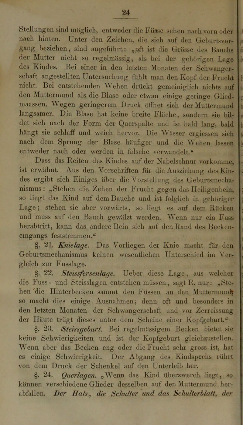 Stellungen sind möglich, entweder die Füsse sehen nach vorn oder nach hinten. Unter den Zeiehen, die sich auf den Geburtsvor- gang beziehen, sind angeführt: „oft ist die Grösse des Bauchs der Mutter nicht so regelmässig, als bei der gehörigen Lage des Kindes. Bei einer in den letzten Monaten der Schwanger- schaft angestellten Untersuchung fühlt man den Kopf der Frucht nicht. Bei entstehenden Wehen drückt gemeiniglich nichts auf den Muttermund als die Blase oder etwan einige geringe Glicd- maassen. Wegen geringerem Druck öffnet sich der Muttermund langsamer. Die Blase hat keine breite Fläche, sondern sie bil- det sieh nach der Form der Querspalte und ist bald lang, bald hängt sie schlaff und weich hervor. Die Wässer ergiessen sich nach dem Sprung der Blase häufiger und die Wehen lassen entweder nach oder werden in falsche verwandelt.“ Dass das Reiten des Kindes auf der Nabelschnur vorkomme, ist erwähnt. Aus den Vorschriften für die Auszierung des Kin- des ergibt sich Einiges über die Vorstellung des Geburtsmecha- nismus : „ Stehen die Zehen der Frucht gegen das Heiligenbein, so liegt das Kind auf dem Bauche und ist folglich in gehöriger Lage; stehen sie aber vorwärts, so liegt es auf dem Rücken und muss auf den Bauch gewälzt werden. Wenn nur ein Fuss herab tritt, kann das andere Bein sich auf den Rand des Becken- eingangs feststemmen. “ §. 21. Knielage. Das Vorliegen der Knie macht für den Geburtsmechanismus keinen wesentlichen Unterschied im Ver- gleich zur Fusslage. §. 22. Steissfersenlage. Ueber diese Lage, aus welcher die Fuss- und Steisslagen entstehen müssen, sagt R. nur: „Ste- hen 'die Ilinterbecken sammt den Füssen an den Muttermund} so macht dies einige Ausnahmen.; denn oft und besonders in den letzten Monaten der Schwangerschaft und vor Zerreissung der Häute trügt dieses unter dem Scheine einer Kopfgeburt.“ §. 23. Steissgeburt. Bei regelmässigem Becken bietet sie keine Schwierigkeiten und ist der Kopfgeburt gleichzustellen. Wenn aber das Becken eng oder die Frucht sehr gross ist, hat es einige Schwierigkeit. Der Abgang des Kindspechs rührt von dem Druck der Schenkel auf den Unterleib her. §. 24. Querlagen. „Wenn das Kind überzwerch liegt, so können verschiedene Glieder desselben auf den Muttermund her- abfallen. l)cr Hals, die Schulter und das Schulterblatt, der