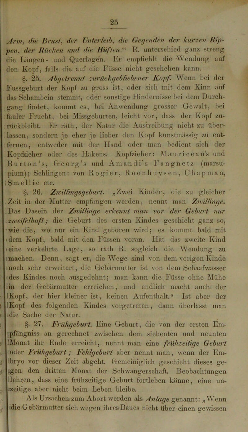 Arm, die Brust, der Unterleib, die Gegenden der kurzen Hip- pen, der Burken und die Hüften.“ R. unterschied ganz streng die Längen- und Querlagen. Er empfiehlt die 'Wendung auf den Kopf, falls die auf die Füsse nicht geschehen kann. §. 25. Abgetrennt zurückgebliebener Kopf. Wenn bei der Fussgeburt der Kopf zu gross ist, oder sich mit dem Kinn auf das Schambein stemmt, oder sonstige Hindernisse bei dem Durch- gang findet, kommt es, bei Anwendung grosser Gewalt, bei fauler Frucht, bei Missgeburten, leicht vor, dass der Kopf zu- riickblcibt. Er räth, der Natur die Austreibung nicht zu über- lassen, sondern je eher je lieber den Kopf kunstmässig zu ent- fernen, entweder mit der Hand oder man bedient siel» der Köpfzieher oder des Hakens. Köpfzieher: Mauriceau’s und Bur ton's, Georg’s und Amandi’s Fangnetz (marsu- pium); Schlingen: von Rogier, Roonliuysen, Chapman, Smcllie etc. §. 26. Zwillingsgeburt. „Zwei Kinder, die zu gleicher Zeit in der Mutter empfangen werden, nennt man Zwillinge. Das Dasein der Zwillinge erkennt man vor der Geburt nur zweifelhaft; die Geburt des ersten Kindes geschieht ganz so, wie die, wo nur ein Kind geboren wird; es kommt bald mit 'dem Kopf, bald mit den Füssen voran. Hat das zweite Kind ieine verkehrte Lage, so räth R. sogleich die Wendung zu imachen. Denn, sagt er, die Wege sind von dem vorigen Kinde tnoch sehr erweitert, die Gebärmutter ist von dem Schaafwasser des Kindes noch ausgedehnt; man kann die Fiissc ohne Mühe iin der Gebärmutter erreichen, und endlich macht auch der IKopf, der hier kleiner ist, keinen Aufenthalt.“ Ist aber der IKopf des folgenden Kindes vorgetreten, dann überlässt man die Sache der Natur. §. 27. Frühgeburt. Eine Geburt, die von der ersten Em- pfängnis an gerechnet zwischen dem siebenten und neunten 'Monat ihr Ende erreicht, nennt man eine frühzeitige Geburt I oder Frühgeburt; Fehlgeburt aber nennt man, wenn der Em- bryo vor dieser Zeit abgeht. Gemeiniglich geschieht dieses ge- l.gen den dritten Monat der Schwangerschaft. Beobachtungen I lehren, dass eine frühzeitige Geburt fortleben könne, eine un- zeitige aber nicht beim Leben bleibe. Als Ursachen zum Abort werden als Anlage genannt: „ Wenn I die Gebärmutter sich wegen ihres Baues nicht über einen gewissen